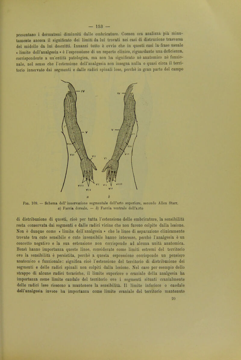 presentano i dermatomi diminniti dalle embricature. Coenen ora analizza piii minu- taniente ancora il significato dei limiti da lui trovati nei casi di distruzione trasvorsa del midollo da lui descritti. Innanzi tutto e ovvio clie iu quosti casi la frase usuale • liniite dell'analgesia « e l'espressione di un reperto clinico, riguardante una dcficienza, corrispondente a uu'entita patologica, ma non ha significato ne anatomico ne funzio- nale, nel sense- che l'estensione doll'analgesia non insegna nulla o quasi circa il terri- torio innervato dai segmenti e dalle radici spinali lose, perche iu gran parte del campo a b Fig. 109. — Schema dell' innervazione segmentate dell'arto superiore, secondo Allen Starr. a) Faccia dorsale. — b) Faccia ventrale dell'a.rto di distribuzione di que9ti, cioe per tutta l'estensione delle embricature, la sensibility resta uouserrata dai segmenti e dalle radici vicine che non furono colpite dalla lesione. Non e dunque come « limite dell'analgesia » che le linee di separazione clinicamente trovate tra cute sensibile e cute insensibile hanno interesse, perche l'analgesia e un concetto negativo e la sua estensione non corrisponde ad alcuna unita anatomica. Bensi hanno importanza queste linee, considerate come limiti estremi del territorio ovo la sensibilita e persistita, perche a questa espressione corrisponde un pensiero anatomico e funzionale: significa cioe l'estensione del territorio di distribuzione dei segmenti e delle radici spinali non colpiti dalla lesione. Nel caso per esempio dello strappo di alcune radici toraciche, il limite superiore o craniale della analgesia ha importanza come limite caudale del territorio ove i segmenti situati cranialmente delle radici lese riescono a mantenere la sensibilita. II limite inferioro o caudale dell'analgesia invoce ha importanza come limite craniale del territorio mantenuto 20