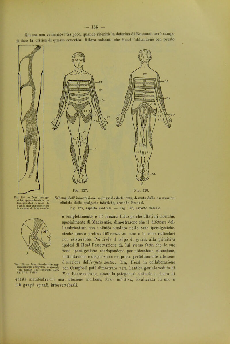 — 166 — Qui ora uon vi insisto: tra poco, quando riferird la dottrina di Brissaud, avid campo di faro la critica di questo concetto. Rilevo soltanto che Head l'abbaudond ben presto Fig. 126. — Zone iperalge- siche apparentemente in- tersegmental! trorate da Coenen neil'arto posteriori) in on caso di tabe dorsale. Schema dell' innervazione segmentate dolla cute, desunto dalle osservazioni cliniche delle analgesic tabetiche, secondo Frenkel. Fig. 127, aspetto ventrale. — Fig. 128, aspetto dorsalc. e completamente, e ci6 innanzi tutto perche ulteriori ricerche, specialmente di Mackenzie, dimostrarono che il difettare del- l'embncature non e affatto assoluto nelle zone iperalgesiche. sicche questa pretesa differenza tra esse e le zone radicolari non esisterebbe. Poi diede il colpo di grazia alia primitiva ipotesi di Head l'osservazione da lui stesso fatta che le sue zone iperalgesiche corrispondono per ubicazione, estensione, dolimitaziono e disposizione reciproca, perfettaniente alle zone d'oruzione faW'erpete soster. Ora, Head in collaborazione con Campbell pote dimostrare vera l'antica geniale veduta di Von Baerensprung, essere la patogenesi costante e sicura di questa manifestazione una affezione morbosa, forse iufettiva, localizzata iu uno o piii gangli spinali intervortebxali. Fig. 1*29. — Aree diiestesiche eeff- tnentall nellasiringomielia,iecondo Von Solder (ai confront! colla fig. 37 di Bolk).