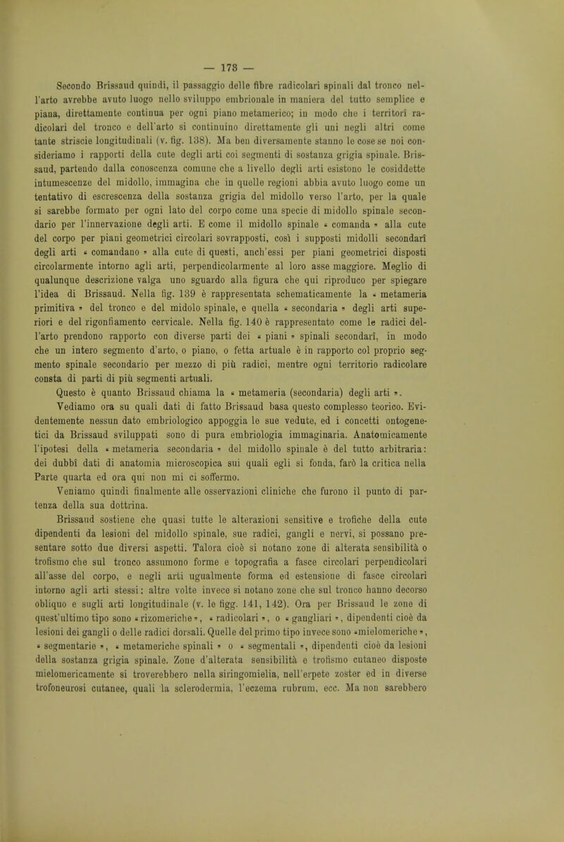 — 178 — Secondo Brigsaud quindi, il passaggio delle fibre radicolari spinali dal tronco nel- l'arto avrebbe avuto luogo nello sviluppo enibrionale in mauiora del tutto semplice e piana, direttauiente contioua per ogni piano metamerico; in modo che i territori ra- dicolari del tronco c dell'arto si continuino direttamente gli uni negli altri come tante striscie lougitudinali (v. fig. 138). Ma ben diversamunte stanno lecosese noi con- sideriamo i rapporti della cute degli arti coi segmenti di sostauza grigia spiuale. Bris- saud, partendo dalla conoscenza coirmne die a livello degli arti esistono le cosiddette intumescenze del midollo, immagina cbe in quelle regioni abbia avuto luogo come un tentativo di escrescenza della sostanza grigia del midollo verso l'arto, per la quale si sarebbe formato per ogni lato del corpo come una specie di midollo spinale secon- dario per l'innervazione degli arti. E come il midollo spinale « comanda » alia cute del corpo per piani geometrici circolari sovrapposti, cosi i supposti midolli secondari degli arti « comandauo » alia cute di questi, anch'essi per piani geometrici disposti circolarmente intorno agli arti, perpendicolarmente al loro asse maggiore. Meglio di qualunque descrizione valga uno sguardo alia figura che qui riproduco per spiegare l'idea di Brissaud. Nella tig. 139 e rappresentata schematicamente la * metameria primitiva » del tronco e del midolo spinale, e quella « secondaria » degli arti supe- riori e del rigonfiamento cervicale. Nella fig. 140 e rappresentato come le radici del- l'arto prendono rapporto con diverse parti dei « piani » spinali secondari, in modo che un intero segmento d'arto, o piano, o fetta artuale e in rapporto col proprio seg- mento spinale secondario per mezzo di piu radici, mentre ogni territorio radicolare consta di parti di piu segmenti artuali. Questo e quanto Brissaud chiama la « metameria (secondaria) degli arti ». Vediamo ora su quali dati di fatto Brissaud basa questo complesso teorico. Evi- dentemente nessun dato embriologico appoggia le sue vedute, ed i concetti ontogene- tic! da Brissaud sviluppati sono di pura embriologia immaginaria. Anatomicamente l'ipotesi della « metameria secondaria del midollo spiuale e del tutto arbitraria: dei dubbi dati di anatomia microscopica sui quali egli si fonda, far6 la critica nella Parte quarta ed ora qui non mi ci soffermo. Veniamo quindi finalmente alle osservazioni cliniche che furono il punto di par- tenza della sua dottrina. Brissaud sostiene che quasi tutte le alterazioni sensitive e trofiche della cute dipendenti da lesioni del midollo spinale, sue radici, gangli e nervi, si possano pre- sentare sotto duo diversi aspetti. Talora cioe si notano zone di alterata sensibility o trofismo che sul tronco assumono forme e topografia a fasce circolari perpendicolari all'asse del corpo, e nogli arti ugualmente forma od estensione di fasce circolari intorno agli arti stessi: altre volte invece si notano zone che sul tronco hanno decorso obliquo e sugli arti longitudinale (v. le figg. 141, 142). Ora per Brissaud le zone di quest'ultimo tipo sono «rizomoriclie», «radicolari», o « gangliari», dipendenti cioe da lesioni dei gangli o delle radici dorsali. Quelle del primo tipo invece sono «mielomeriche», « segmentate », « metameriche spinali » o « segmentali », dipendenti cioe da lesioni della sostanza grigia spinale. Zone d'alterata sensibility e trofismo cutaneo disposte mielomericamente si troverebbero nella siringoraielia, nell'erpete zoster ed in diverse trofoneurosi cutanee, quali la sclerodorrnia, l'eczoma rubniui, ecc. Ma non sarebbero