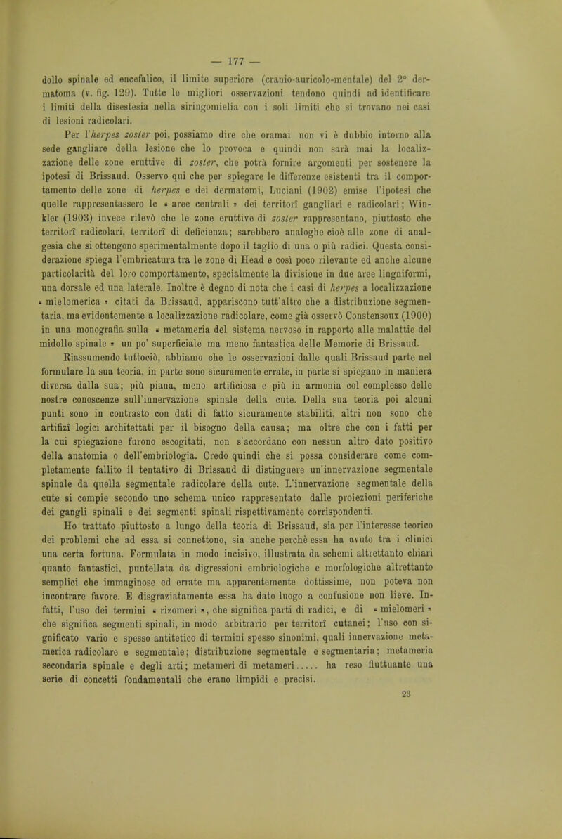 dollo spinale ed encefalico, il limite superioro (crairio-auricolo-mentale) del 2° der- matouia (v. fig. 129). Tutte lo migliori osservazioni tendono quindi ad identificare i limiti delta disestesia nella siringomielia con i soli litniti che si trovano nei casi di lesioni radicolari. Per Yherpes zoster poi, possiamo dire che oramai non vi e dnbbio intorno alia sede gangliare della lesione che lo provoca o quindi non sara mai la localiz- zazione delle zone eruttive di zoster, che potrii fornire argomonti per sostenere la ipotesi di Brissaud. Osservo qui che per spiegare le dilleronze esistenti tra il compor- tamento delle zone di herpes e dei dermatomi, Luciani (1902) eraise l'ipotesi che quelle rappresentassero le « aree centrali » dei territori gangliari e radicolari; Win- kler (1903) invece rilevd che le zone eruttive di zoster rappresentano, piuttosto che territori radicolari, territori di deficienza; sarebhero analoghe cioe alle zone di anal- gesia che si ottengono sperimentalmente dopo il taglio di una o piii radici. Questa consi- derazione spiega rembricatura tra le zone di Head e cosi poco rilevante ed anche alcune particolarita del loro comportamento, specialmente la divisione in duo aree lingniformi, una dorsale ed una laterale. Inoltre e degno di nota che i casi di herpes a localizzazione « mielomerica » citati da Brissaud, appariscono tutt'altro che a distribuzione segmen- taria, maevidenteraente a localizzazione radicolare, come gia osserv6 Constensoui (1900) in una monografia sulla « metameria del sistema nervoso in rapporto alle malattie del midollo spinale » un po' superficiale ma raeno fantastica delle Memorie di Brissaud. Riassumendo tuttoci6, abbiamo che le osservazioni dalle quali Brissaud parte nel formulare la sua teoria, in parte sono sicuramente errate, in parte si spiegano in maniera diversa dalla sua; piu piana, meno artificiosa e piu in armonia col complesso delle nostra conoscenze suH'innervazione spinale della cute. Della sua teoria poi alcuni punti sono in contrasto con dati di fatto sicuramente stabiliti, altri non sono che artifizi logici architettati per il bisogno della causa; ma oltre che con i fatti per la cui spiegazione furono escogitati, non s'accordano con nessun altro dato positivo della anatomia o deU'embriologia. Credo quindi che si possa considerare come com- pletamente fallito il tentativo di Brissaud di distinguere un'innervazione segmentate spinale da quella segmentale radicolare della cute. L'innervazione segmentale della cute si compie secondo uno schema unico rappresentato dalle proiezioni periferiche dei gangli spinali e dei segmenti spinali rispettivamente corrispondenti. Ho trattato piuttosto a lungo della teoria di Brissaud, sia per l'interesse teorico dei problemi che ad essa si connettono, sia anche perche essa ha avuto tra i clinici una certa foituna. Formulata in modo incisivo, illustrata da schemi altrettanto chiari quanto fantastici, puntellata da digressioni embriologiche e morfologiche altrettanto semplici che immaginose ed errate ma apparentemente dottissime, non poteva non incontrare favore. E disgraziatamente essa ha dato luogo a confusione non lieve. In- fatti, l'uso dei termini « rizomeri », che significa parti di radici, e di « mielomeri» che significa segmenti spinali, in modo arbitrario per territori cutanei; l'uso con si- gnificato vario e spesso antitetico di termini spesso sinonimi, quali innervazione meta- merica radicolare e segmentale; distribuzione segmentale e segmentaria; metameria secondaria spinale e degli arti; metameri di metameri ha reso fluttuante una serie di concetti fondamentali che erano limpidi e precisi. 23