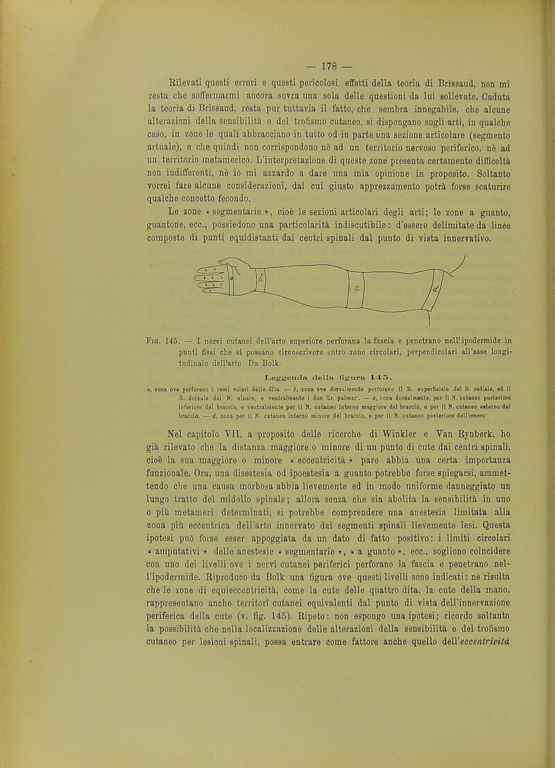 Rilevati questi errori e questi pericolosi effetti della teoria di Brissaud, non mi resta die soffermarmi ancora sovra una sola delle questioni da lui sollevate. Caduta la teoria di Brissaud, resta pur tuttavia il fatto, che sembra innegabile, die alcune alterazioni della sensibilita o del trofismo cntaneo, si dispongano sugli arti, in qualcbe caso, in zone le quali abbracoiano in tutto od in parte una sezione articolare (segmento artuale), e che quiudi non corrispondono ne ad un territorio nervoso periferico, ne ad un territorio metamerico. L'interpretazione di queste zone presenta certamente difiicolta non indifferenti, ne io mi azzardo a dare una mia opinione in propositi. Soltanto vorrei fare alcune considerazioni, dal cui giusto apprezzamento potra forse scaturire qualcbe concetto fecondo. Le zone «segmentate », cioe le sezioni articolari degli arti; le zone a guanto, guantone, ecc, possiedono una particolarita indiscutibile: d'essere delimitate da linee composte di punti equidistanti dai centri spinali dal punto di vista innervativo. Fig. 145. — I nervi cutanei dell'arto superiore perforano la fascia e penetrano nell' ipodermide in punti flssi clie si possano circoscrivere entro zone circolari, perpendicolari all'asse longi- tudinale dell'arto. Da Bolk. Leggonda t lei la figura M5. (i, zona ove perforano i rami volnri tlelle dita. — i>, zona ove domlmente pcrlbrano il It. superficial del N. radiale, ed il It. dorsale del N. nlnaro, e ventralmente i dne Itr. palmar*. — e, zona dorsalraente, per il N. cntaneo posteriore inferiore del braccio, e ventralmente per il N. cutaneo interno mag^iore del braccio, e per il N. cntaneo esterno del braccio. — d, zona per il N. cutaneo interno minora del braccio, 6 per il N. cntaneo posteriore deU'omero. Nel capitolo VII, a proposito delle ricerche di Winkler e Van Rynberk, ho gia rilevato che la distanza maggiore o minore di un punto di cute dai centri spinali, cioe la sua maggiore o minore « eccentricita » pare abbia una certa importanza funzionale. Ora, una disestesia od ipoestesia a guanto potrebbe forse spiegarsi, ammet- tendo che una causa morbosa abbia lievemente ed in modo uniforme danneggiato un lungo tratto del midollo spinale; allora senza che sia abolita la sensibilita in uno o piii metameri determinati, si potrebbe comprendere una anestesia limitata alia zona piii eccentrica dell'arto innervato dai segmenti spinali lievemente lesi. Questa ipotesi pud forse esser appoggiata da un dato di fatto positivo: i limifci circolari « amputativi  delle anestesie « segmentarie », « a guanto », ecc, sogliono coincidere con uno dei livelli ove i nervi cutanei periferici perforano la fascia e penetrano nel- l*ipodermide. Riproduco da Bolk una figura ove questi livelli sono indicati: ne risulta che le zone di equieccentricita, come la cute delle quattro dita, la cute della mano, rappresentano ancho territori cutanei equivalent dal punto di vista dell'innervazione periferica della cute (v. fig. 145). Ripeto: non espongo una ipotesi; ricordo soltanto la possibility che nella localizzazione delle alterazioni della sensibilita e del trofismo cutaneo per lesioni spinali, possa entrare come fattore anche quello dell'eccentricita