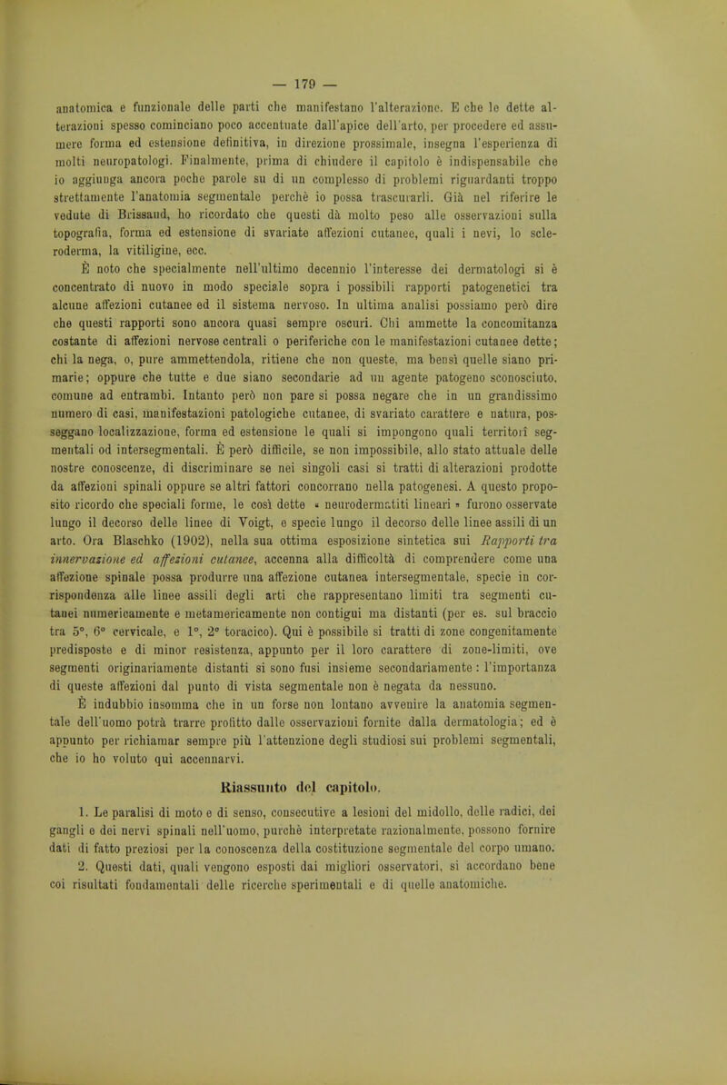 anatomica e funzionale delle parti che manifestano l'alterazionc. E cho le dette al- terazioui spesso cominciano poco accentuate dall'apice dell'arto, per procedere ed assu- mere forma ed estensione definitiva, in direzione prossimale, insegna l'esperienza di niolti neiiropatologi. Finalmente, prima di chindere il capitolo e indispensabile che io aggiiiuga ancora pochc parole su di un complesso di problemi rigiiardanti troppo strettamente l'anatomia segmentate perche io possa trascuiarli. Gia net riferire le vedute di Brissaud, ho ricordato che questi da molto peso alle osservazioui sulla topografia, forma ed estensione di svariato atfezioni cutanee, quali i nevi, lo scle- roderma, la vitiligine, ecc. E noto che specialmente nell'ultimo decenuio l'intoresse dei dermatologi si e concentrato di nuovo in modo speciale sopra i possibili rapporti patogenetici tra alcune atfezioni cutanee ed il sistema nervoso. In ultima analisi possiamo perd dire che questi rapporti sono ancora quasi sempre oscuri. Chi ammette la eoncomitanza costante di atfezioni nervose centrali o periferiche con le raanifestazioni cutanee dette; chi la nega, o, pure ammettendola, ritiene che non queste, ma ben si quelle siano pri- marie; oppure che tutte e due siano secondarie ad uu agente patogeno sconosciuto. comune ad entrambi. Intanto per6 non pare si possa negare che in un grandissimo numero di casi, manifestazioni patologiche cutanee, di svariato carattere e natura, pos- seggano localizzazioue, forma ed estensione le quali si impongono quali territori seg- mentali od intersegmentali. E per6 difficile, se non impossibile, alio stato attuale delle nostre conoscenze, di discriminare se nei singoli casi si tratti di alterazioni prodotte da atfezioni spinali oppure se altri fattori concorrano nella patogenesi. A questo propo- sito ricordo che speciali forme, le cosi dette « neurodermr.titi lineari» furono osservate lungo il decorso delle linee di Voigt, e specie lungo il decorso delle linee assili di un arto. Ora Blaschko (1902), nella sua ottima esposizione sintetica sui Rapporti tra innervatione ed affezioni cutanee, accenna alia difficolta di comprendere come una atfezione spinale possa produrre una affezione cutanea intersegmentale, specie in cor- rispondenza alle linee assili degli arti che rappresentano limiti tra segmenti cu- tauei numericamente e metamericamente non contigui ma distanti (per es. sul braccio tra 5°, (5° cervicale, e 1°, 2 toracico). Qui e possibile si tratti di zone congenitamente predisposte e di minor resistenza, appunto per il loro carattere di zone-limiti, ove segmenti originariamente distanti si sono fusi insieme secondariamente : l'importanza di queste atfezioni dal pun to di vista segmentale non e negata da nessuno. E indubbio insomma che in un forse non lontano avvenire la anatomia segmen- tale dell'uomo potra trarre prolitto dalle osservazioni fornite dalla dermatologia; ed e appunto per richiamar sempre piu l'attenzione degli studiosi sui problemi segmentali, che io ho voluto qui accennarvi. Kiassunto del capitolo. 1. Le paralisi di moto e di senso, consecutive a lesioui del midollo, delle radici, dei gangli o dei nervi spinali nell'uomo, purche interpretate razionalmente, possono fornire dati di fatto preziosi per la conoscenza delta costituzione segmentale del corpo umauo. 2. Questi dati, quali vengono esposti dai migliori osservatori, si accordano bene coi risultati fondamontali delle ricerche sperimentali e di quelle anatomiche.