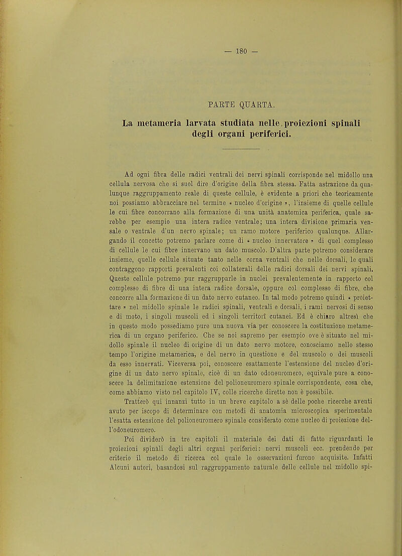 PARTE QUART A. La metaineria larvata studiata nelle. proiezioni spinali degli organi periferici. Ad ogni flbra delle radici ventrali dei nervi spinali corrisponde nel midollo una cellula nervosa che si suol dire d'origine della fibra stessa. Patta astrazione da qna- lunque raggrappamento reale di queste cellule, e evidente a priori che teoricamente noi possiamo abbracciare nel termine « nucleo d'origine », l'insieme di quelle cellule le cui fibre concorrano alia formazione di una unita anatomica periferica, quale sa- rebbe per esempio una intera radice ventrale; una intera divisione primaria ven- sale o ventrale d'un nervo spinale; un ramo motore periferico qualunque. Allar- gando il concetto potremo parlare come di « nucleo innervatore » di quel complesso di cellule le cui fibre innervano un dato muscolo. D'altra parte potremo considerare insieme, quelle cellule situate tanto nelle corna ventrali che nelle dorsali, le quali contraggono rapporti prevalenti coi collaterali delle radici dorsali dei nervi spinali. Queste cellule potremo pur raggrupparle in nuclei prevalentemente in rapporto col complesso di fibre di una intera radice dorsale, oppure col complesso di fibre, che concorre alia formazione di un dato nervo cutaneo. In tal modo potremo quindi « proiet- tare » nel midollo spinale le radici spinali, ventrali e dorsali, i rami nervosi di senso e di moto, i singoli muscoli ed i singoli territori cutanei. Ed e chiaro altresi che in questo modo possediamo pure una nuova via per conoscere la costituzione metame- rica di un organo periferico. Che se noi sapremo per esempio ove e situato nel mi- dollo spinale il nucleo di origine di un dato nervo motore, conosciamo nello stesso tempo l'origine metamerica, e del nervo in questione e del muscolo o dei muscoli da esso innervati. Viceversa poi, conoscere esattamente l'estensione del nucleo d'ori- gine di un dato nervo spinale, cioe di un dato odoneuromero, equivale pure a cono- scere la delimitazione estensione del polioneuromero spinale corrispondente, cosa che, come abbiamo visto nel capitolo IV, colle ricerche dirette non e possibile. Tratterd qui innanzi tutto in un breve capitolo a se delle poche ricerche aventi avuto per iscopo di determinare con metodi di anatomia microscopica sperimentale l'esatta estensione del polioneuromero spinale considerato come nucleo di proiezione del- l'odoneuromero. Poi divider6 in tre capitoli il materiale dei dati di fatto riguardanti le proiezioni spinali degli altri organi periforici: nervi muscoli ecc. prendendo per criterio il metodo di ricerca col quale le osservazioni furono acquisite. Infatti Alcuni autori, basandosi sul raggruppamento naturale delle cellule nel midollo spi-