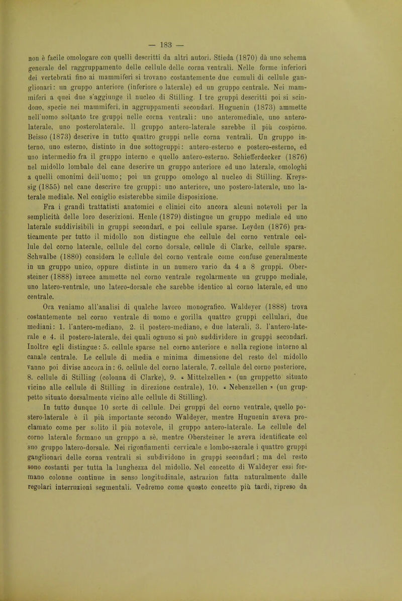 non e facile omologaro con quelli descritti da altri antori. Stieda (1870) da uno schema generate del raggruppamento dolle cellule dollo corna ventrali. Nelle forme inferiori dei vertebrati fino ai mammiferi si trovano costantemente due cumuli di cellule gan- glionar: un gruppo anteriore (inforiore o laterale) ed un gruppo centrale. Nei mam- miferi a quei duo s'aggiunge il nucleo di Stilling. I tre gruppi descritti poi si sciu- dono, specie nei mammiferi, in aggruppamenti secondari. Huguenin (1873) ammette nell'iiomo soltanto tre gruppi nelle corna ventrali: uno anteromedialc, uno antero- laterals uno posterolaterale. 11 gruppo antero-laterale sarebbe il piu cospicuo. Beisso (1873) descrive in tutto quattro gruppi nelle corna ventrali. Un gruppo in- terne uno esterno, distinto in due sottogruppi: antero-esterno e postero-esterno, ed uno interraedio fra il gruppo interno e quello antero-esterno. Schiefferdecker (1876) nei midollo lombale del cane descrive un gruppo anteriore ed uno laterals, omologhi a quelli omonimi dell'uomo; poi un gruppo omologo al nucleo di Stilling. Kreys- sig (1855) nei cane descrive tre gruppi: uno anteriore, uno postero-laterale, uno la- terale mediale. Nei coniglio esisterebbe simile disposizione. Pra i grandi trattatisti anatomici e clinici cito ancora alcuni notevoli per la seinplicita delle loro descrizioni. Henle (1879) distingue un gruppo mediale ed uno laterale suddivisibili in gruppi secondari, e poi cellule sparse. Leyden (1876) pra- ticamente per tutto il midollo non distingue che cellule del corno ventrale cel- lule del corno laterale, cellule del corno dorsale, cellule di Clarke, cellule sparse. Schwalbe (1880) considera le cellule del corno ventrale come confuse generalmente in un gruppo unico, oppure distinte in un numero vario da 4 a 8 gruppi. Ober- steiner (1888) invece ammette nei corno ventrale regolarmente un gruppo mediale, uno latero-ventrale, uno latero-dorsale che sarebbe identico al corno laterale, ed uno centrale. Ora veniamo all'analisi di qualche lavoro monografico. Waldeyer (1888) trova costantemente nei corno ventrale di uomo e gorilla quattro gruppi cellulari, due mediani: 1. l'antero-mediano, 2. il postero-mediano, e due laterali, 3. 1'antero-late- rale e 4. il postero-laterale, dei quali ognuno si pu6 suddividere in gruppi secondari. Inoltre egli distingue: 5. cellule sparse nei corno anteriore e nella regione intorno al canale centrale. Le cellule di media e minima dimensione del resto del midollo vanno poi divise ancora in: 6. cellule del corno laterale, 7. cellule del corno posteriore, 8. cellule di Stilling (colonna di Clarke), 9. « Mittelzellen » (un gruppetto situato vicino alle cellule di Stilling in direzione centrale), 10. « Nebenzellen » (un grup- petto situato dorsalmente vicino alle cellule di Stilling). In tutto dunque 10 sorte di cellule. Dei gruppi del corno ventrale, quello po- stero-laterale e il piii importante secondo Waldeyer, mentre Huguenin aveva pro- clamato come per solito il piii notevole, il gruppo antero-laterale. Le cellule del corno laterale formano un gruppo a se, mentre Obersteiner le aveva identificate col sno gruppo latero-dorsale. Nei rigonfiamenti cervicale e lombo-sacrale i quattro gruppi ganglionari delle corna ventrali si subdividono in gruppi secondari; ma del resto 8ono costanti per tutta la lunghezza del midollo. Nei concetto di Waldeyer essi for- mano colonne continue in senso longitudinale, astra/.ion fatta naturalmente dalle regolari interruzioni segmentali. Vedremo come questo concetto piu tardi, ripreso da