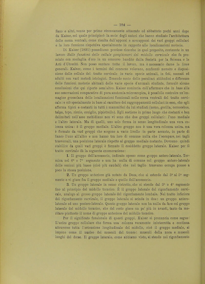 Sano e altri, venne per prinio stremiamonte attaccato ed abbattuto pochi anni dopo da Kaiser, col quale principierft la serie degli autori die banno studiato l'arcbitettura delle corna ventrali, come risulta dall'apporsi e sovrapporsi dei vari gruppi cellulari e la loro funzione rispettiva specialmente in rapporto alle localizzazioni motoric Di Kaiser (1891) possediamo preziose ricercbe in quel proposito, contenute in un lavoro Sullc funsioni delle cellule ganglionar! del midollo cervicale cbe fu pre- raiato con medaglia d'oro in un concorso bandito dalla Societa per la Seienza e le Arti d'Utrecbt. Non posso suntare tutto il lavoro, ma e necessario darne le linee generali. Kaiser, come i termini del concorso volevano, confronts numero e disposi- zione delle cellule del tratto cervicale in varie specie animali, in feti, neonati ed adulti con vari metodi istologici. Tenendo conto delle peculiar! attitudini e differenze delle funzioni motorie abituali delle varie specie d'animali studiate, formul6 alcune conclusioni die qui riporto senz'altro. Kaiser comincia coll'affermare cbe in base alle sue osservazioni comparative di pura anatomia microscopica, e possibile costruire un'im- magine grossolana delle localizzazioni funzionali nelle corna ventrali del tratto cervi- cale : e ci6 specialmente in base al carattere dei raggruppamenti cellulari in esso, cbe egli afferma tipici e costanti in tutti i mammiferi da lui studiati (uomo, gorilla, cercocebus, talpa, topo, riccio, coniglio, pipistrello). Egli sostiene in primo luogo cbe costanti e ben delimitati uell'asse rachidiano non vi sono cbe due gruppi cellulari: l'uno mediale e l'altro laterale. Ma di quelli, uno solo forma in senso longitudinale una vera co- lonna unica: e il gruppo mediale. L'altro gruppo nou e una vera colonna unica, ma e formato da vari gruppi che sorgono a vario livello in parte accanto, in parte di fianco l'uno all'altro e non banno tra loro di comune nulla che l'occupare, nei tagli trasversali, una posizione laterale rispetto al gruppo mediale costante. Dovremo quindi stabilire da quali vari gruppi e formato il cosiddetto gruppo laterale. Kaiser per il tratto cervicale da la seguente enumerazione: 1. II gruppo dell'accessorio, indicato spesso come gruppo antero-laterale. Ter- mina nel 6° o 7° segmeuto e non ha nulla di comune col gruppo antero-laterale delle sezioni piu basse (cioe piii caudali) che nel taglio trasverso occupa presso a poco la stessa posizione. 2. Un gruppo auteriore gia notato da Dees, che si estende dal 3° al 5° seg- mento e vi giace fra il gruppo mediale e quello dell'accessorio. 3. Un gruppo laterale in senso ristretto, che si stende dal 3° o 4° segmento fino al principio del midollo toracico. B il gruppo laterale del rigonfiamento cervi- cale, analogo al grosso gruppo laterale del rigonfiamento lombale. Nel tratto inferiore del rigonfiamento cervicale, il gruppo laterale si scinde in due: un gruppo antero- laterale ed uno postero-laterale. Questo gruppo laterale non ha nulla da fare col gruppo laterale del midollo toracico, che del resto giace un po' piu in avanti, tanto da me- ritare piuttosto il nome di gruppo anteriore del midollo toracico. Per il significato funzionale di questi gruppi, Kaiser si pronuncia come segue: L'unico gruppo cellulare che forma una colonna veramente ininterrotta e continua attravorso tutta l'estensione longitudinale del midollo, cioe il gruppo mediale, si impono come il nucleo dei muscoli del tronco: muscoli della mica e muscoli lunghi del dorso. II gruppo laterale, come abbiamo visto, si stende nel rigonfiamento