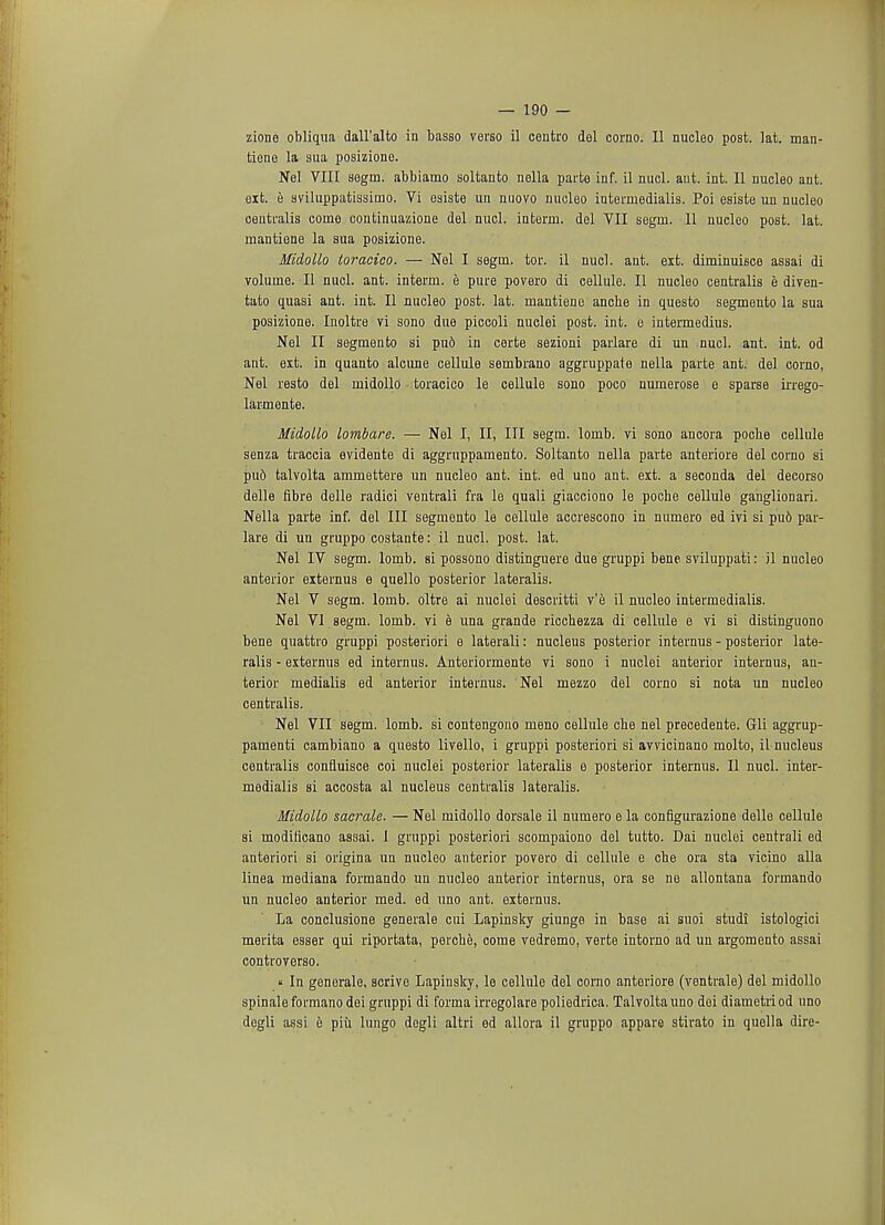 zione obliqua dall'alto in basso verso il centro del corno. II nucleo post. lat. man- tiene la sua posizione. Nel VIII segm. abbiamo soltanto nella parte inf. il nucl. ant. int. II nucleo ant. eit. e sviluppatissimo. Vi esiste un nuovo nucleo interniedialis. Poi esiste un nucleo centralis come continuazione del nucl. interrn. del VII segrn. 11 nucleo post. lat. mantiene la sua posizione. Midollo toracico. — Nel I segm. tor. il nucl. ant. ext. diminuisce assai di volume. II nucl. ant. interm. e pure povero di cellule. II nucleo centralis e diven- tato quasi ant. int. II nucleo post. lat. mantiene anche in questo segmento la sua posizione. Inoltre vi sono due piccoli nuclei post. int. e intermedius. Nel II segmento si pud in certe sezioni paiiare di un nucl. ant. int. od ant. est. in quanto alcune cellule sembrano aggruppate nella parte ant. del corno, Nel resto del midollo toracico le cellule sono poco numerose e sparse irrego- larmente. Midollo lombare. — Nel I, II, III segm. lomb. vi sono ancora poche cellule senza traccia evidente di aggruppamento. Soltanto nella parte anteriore del corno si pu6 talvolta ammettere un nucleo ant. int. ed uno ant. ext. a seconda del decorso delle fibre delle radici ventrali fra le quali giacciono le poche cellule ganglionari. Nella parte inf. del III segmento le cellule accrescono in numero ed ivi si pu6 par- lare di un gruppo costante: il nucl. post. lat. Nel IV segm. lomb. si possono distinguere due gruppi bene sviluppati: il nucleo anterior externus e quello posterior lateralis. Nel V segm. lomb. oltre ai nuclei descritti v'e il nucleo intermedialis. Nel VI segm. lomb. vi e una grande ricchezza di cellule e vi si distinguono bene quattro gruppi posteriori e laterali: nucleus posterior internus - posterior late- ralis - externus ed internus. Anteriormente vi sono i nuclei anterior internus, an- terior medialis ed anterior internus. Nel mezzo del corno si nota un nucleo centralis. Nel VII segm. lomb. si contengono meno cellule che nel precedente. Gli aggrup- pamenti cambiano a questo livello, i gruppi posteriori si avvicinano molto, il nucleus centralis confluisce coi nuclei posterior lateralis e posterior internus. II nucl. inter- medialis si accosta al nucleus centralis lateralis. Midollo morale. — Nel midollo dorsale il numero e la configurazione delle cellule si modificano assai. I gruppi posteriori scompaiono del tutto. Dai nuclei centrali ed anteriori si origina un nucleo anterior povero di cellule e che ora sta vicino alia linea mediana formando un nucleo anterior internus, ora se ne allontana formando un nucleo anterior med. ed uno ant. externus. La conclusione generale cui Lapinsky giunge in base ai suoi studi istologici merita esser qui riportata, perche, come vedremo, verte intorno ad un argomento assai controverso. « In generale, scrive Lapinsky, le cellule del corno anteriore (ventrale) del midollo spinale formano dei gruppi di forma irregolare poliedrica. Talvolta uno dei diametri od uno degli assi e piii lungo degli altri ed allora il gruppo appare stirato in quella dire-