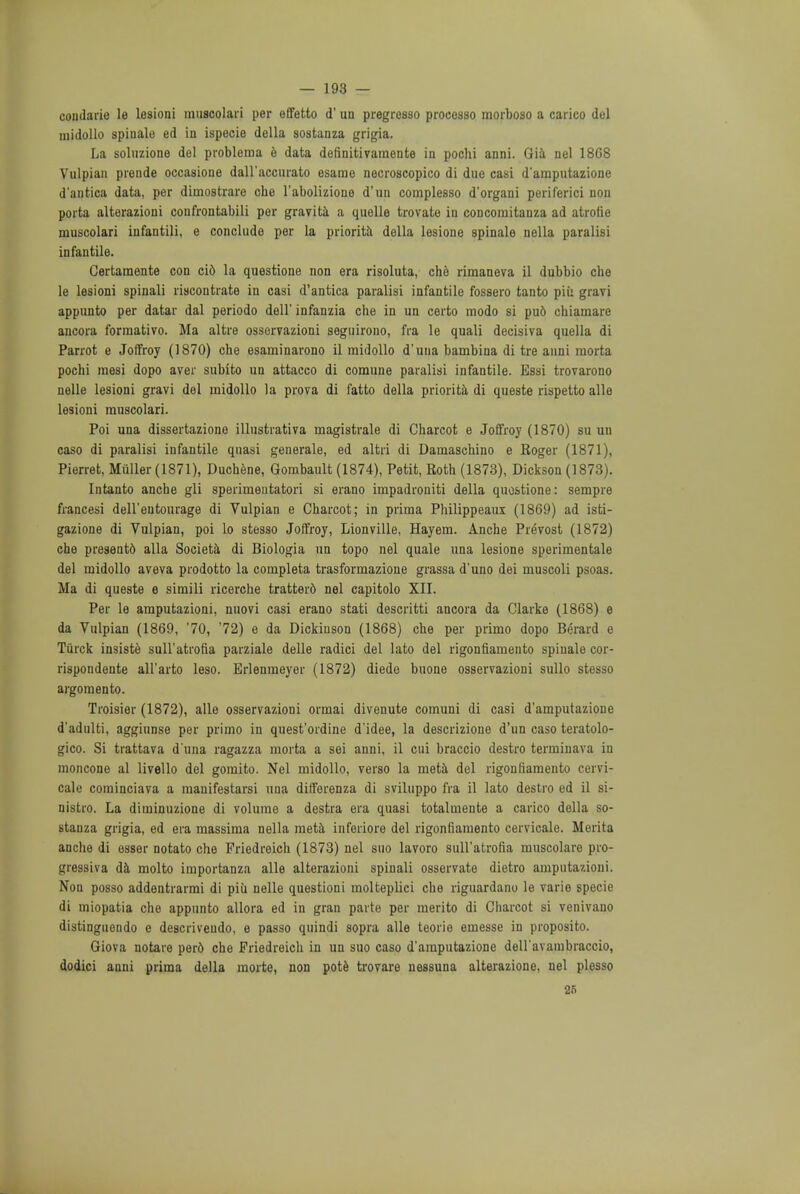 condarie le lesioni muscolari per effetto d' un pregresso processo morboso a carico del midollo spinale ed in ispecie della sostanza grigia. La soluzione del problema e data definitivamente in pochi anni. Gia nel 18C8 Vulpian prende occasione dall'accurato esamo necroscopico di due casi d'amputazione d'antica data, per diuiostrare che l'abolizione d'uu complesso d'organi periferici nou porta alterazioni confrontabili per gravita a quelle trovate in coDcomitanza ad atrofie muscolari infantili, e conclude per la priorita della lesione spinale nella paralisi infantile. Certamente con cio la questione non era risoluta, che rimaneva il dubbio che le lesioni spinali riscontrate in casi d'antica paralisi infantile fossero tanto piii gravi appunto per datar dal periodo dell' infanzia che in un certo modo si pu6 chiamare ancora formativo. Ma altre osservazioni segtiirono, fra le quali decisiva quella di Parrot e Joffroy (1870) che esaminarono il midollo d'una bambina di tre anni morta pochi mesi dopo aver subito un attacco di comune paralisi infantile. Bssi trovarono nelle lesioni gravi del midollo la prova di fatto della priorita di queste rispetto alle lesioni muscolari. Poi una dissertazione illustrativa magistrale di Charcot e Joffroy (1870) su un caso di paralisi infantile quasi generale, ed altri di Damaschino e Koger (1871), Pierret, Miiller (1871), Duchene, Gombault (1874), Petit, Roth (1873), Dickson (1873). Intanto anche gli sperimeutatori si erano impadroniti della quostione: sempre francesi dell'eutourage di Vulpian e Charcot; in prima Philippeaui (1869) ad isti- gazione di Vulpian, poi lo stesso Joffroy, Lionville, Hayem. Anche Prevost (1872) che present6 alia Societa di Biologia un topo nel quale una lesione sperimentale del midollo aveva prodotto la completa trasformazione grassa d'uno dei muscoli psoas. Ma di queste e simili ricerche tratter6 nel capitolo XII. Per le amputazioni, nuovi casi erano stati descritti ancora da Clarke (1868) e da Vulpian (1869, '70, 72) e da Dickinson (1868) che per primo dopo Berard e Tiirck insiste suH'atrofia parziale delle radici del lato del rigonfiamento spinale cor- rispondente all'arto leso. Brlenmeyer (1872) diede buone osservazioni sullo stesso argomento. Troisier (1872), alle osservazioni orrnai divenute comuni di casi d'amputazione d'adulti, aggiunse per primo in quest'oidine d'idee, la descrizione d'un caso teratolo- gico. Si trattava d'una ragazza morta a sei anni, il oui braccio destro terminava in moncone al livello del goraito. Nel midollo, verso la meta del rigonfiamento cervi- cale cominciava a manifestarsi una differenza di sviluppo fra il lato destro ed il si- nistro. La diminuzione di volume a destra eta quasi totalmente a carico della so- stanza grigia, ed era massima nella meta inferiore del rigonfiamento cervicale. Merita anche di esser notato che Friedreich (1873) nel suo lavoro suH'atrofia muscolare pro- gressiva da molto importanza alle alterazioni spinali osservate dietro amputazioni. Non posso addentrarmi di piu nelle questioni molteplici che riguardano le varie specie di miopatia che appunto allora ed in gran parte per merito di Charcot si venivano distinguendo e descriveudo, e passo quindi sopra alle teorie emesse in proposito. Giova notare perd che Friedreich in un suo caso d'amputazione deU'avambraccio, dodici anni prima della morte, non pote trovare nessuna alterazione, nel plesso 25