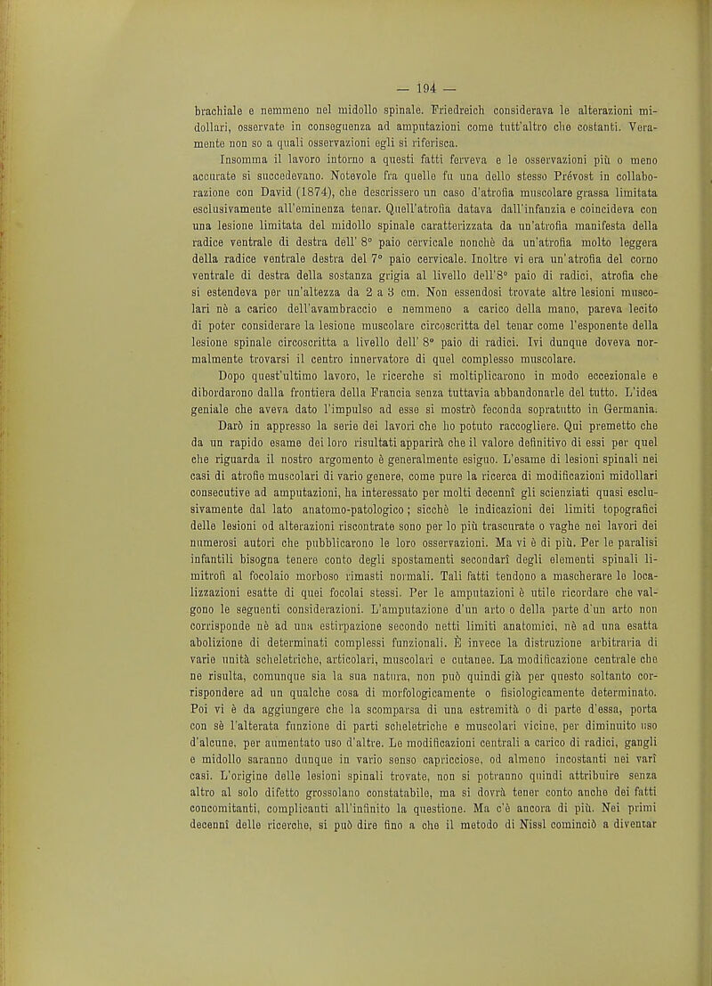 brachiale e nemmeno nel midollo spinale. Friedreich considerava le alterazioni mi- dollari, osservate in conseguenza ad amputazioni come tutfc'altro clie costanti. Vera- mente non so a quali osservazioni egli si riferisca. Insomma il lavoro intorno a questi fatti ferveva e le osservazioni piii o meno accurate si succedevano. Nofcevole fra quelle fu una dello stesso Prevost in collabo- razione con David (1874), cue descrissero un caso d'atrofia muscolare grassa limitata esclusivamente aU'emineuza tenar. Quell'atroQa datava dall'infanzia e coincideva con una lesione limitata del midollo spinale caratterizzata da un'atrofia manifesta della radice ventrale di destra dell' 8° paio cervicale nonche da un'atrofia molto leggera della radice ventrale destra del 7° paio cervicale. Inoltre vi era un'atrofia del corno ventrale di destra della sostanza grigia al livello dell'S0 paio di radici, atrofia che si estendeva per un'altezza da 2 a 8 cm. Non essendosi trovate altre lesioni musco- lari ne a carico dell'avambraccio e nemmeno a carico della mano, pareva lecito di poter considerare la lesione muscolare circoscritta del tenar come l'esponente della lesione spinale circoscritta a livello dell' 8° paio di radici. Ivi dunque doveva nor- malmente trovarsi il centro innervatore di quel complesso muscolare. Dopo quest'ultimo lavoro, le ricerclie si moltiplicarono in modo eccezionale e dibordarono dalla frontiera della Prancia senza tuttavia abbandonarle del tutto. L'idea geniale che aveva dato l'impulso ad esse si mostr6 feconda sopratutto in Germania; Dard in appresso la serie dei lavori che ho potuto raccogliere. Qui premetto che da un rapido esame dei loro risultati apparira che il valore definitivo di essi per quel che riguarda il nostro argomento e generalmente esiguo. L'esame di lesioni spinali nei casi di atrofie muscolari di vario genere, come pure la ricerca di modificazioni midollari consecutive ad amputazioni, ha interessato per molti decenni gli scienziati quasi esclu- sivamente dal lato anatomo-patologico; sicche le indicazioni dei limiti topografici delle lesioni od alterazioni riscontrate sono per lo piu trascurate o vaghe nei lavori dei numerosi aufcori che pubblicarono le loro osservazioni. Ma vi e di piu. Per le paralisi infantili bisogna tenere conto degli spostamenti secondari degli elementi spinali li- mitrofi al focolaio morboso rimasti normali. Tali fatti tendono a mascherare le loca- lizzazioni esatte di quei focolai stessi. Per le amputazioni e utile ricordare che val- gono le seguenti considerazioni. L'amputazione d'un arto o della parte d'un arto non corrisponde ne ad una estirpazione secondo netti limiti anatomici, ne ad una esatta abolizione di determinati complessi funzionali. S invece la distruzione arbitraria di varie unita scheletriche, articolari, muscolari e cutanee. La modificazione centrale che ne risulta, comunque sia la sua natnra, non pu6 quindi gia per questo soltanto cor- rispondere ad un qualche cosa di morfologicamente o fisiologicamente determinate Poi vi e da aggiungere che la scomparsa di una estremita o di parte d'essa, porta con se l'alterata funzione di parti scheletriche e muscolari vicine, per diminuito uso d'alcune, per aumentato uso d'altre. Le modificazioni centrali a carico di radici, gangli e midollo saranno dunque in vario senso capricciose, od almeno incostanti nei vari casi. L'origine delle lesioni spinali trovate, non si potranno quindi attribuire senza altro al solo difetto grossolano constatabile, ma si dovra tener conto anche dei fatti concomitanti, complieanti all'infinito la questione. Ma c'e ancora di piu. Nei primi decenni dello ricerche, si pu6 dire fino a che il metodo di Nissl comincid a diventar