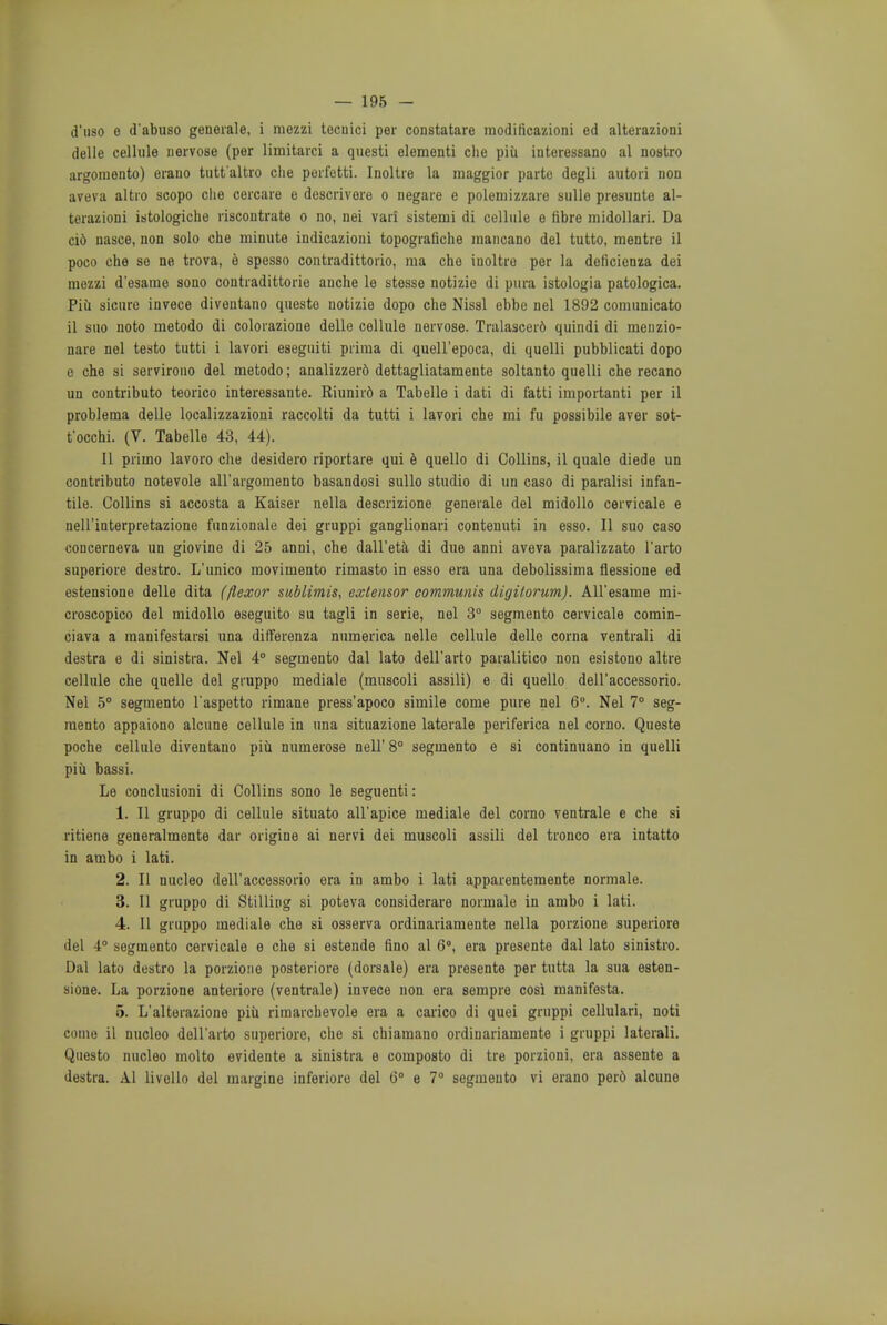 d'uso e d'abu80 generale, i mezzi tecuici per constatare modificazioni ed alterazioni delle cellule uervose (per limitarci a questi elementi che piu interessano al nostro argoniento) erauo tutt'altro che perfetti. Inoltre la maggior parte degli autori non aveva altro scopo die cercare e descrivere o negare e polemizzare sulle presunte al- terazioni istologiche riscontrate o no, nei vari sistemi di cellule e fibre midollari. Da cid nasce, non solo che minute indicazioni topografiche raancano del tutto, mentre il poco che so ne trova, e spesso contradittorio, ma che inoltre per la dericieuza dei mezzi d'esame sono contradittorie anche le stesse notizie di pura istologia patologica. Piii sicure invece diveutano queste notizie dopo che Nissl ebbe nel 1892 comunicato il suo noto metodo di coloiazione delle cellule nervose. Tralascer6 quindi di menzio- nare nel testo tutti i lavori eseguiti prima di quell'epoca, di quelli pubblicati dopo e che si servirono del metodo; analizzer6 dettagliatamente soltanto quelli che recano un contributo teorico interessante. Riunir6 a Tabelle i dati di fatti importanti per il problema delle localizzazioni raccolti da tutti i lavori che mi fu possibile aver sot- t'occhi. (V. Tabelle 43, 44). II primo lavoro che desidero riportare qui e quello di Collins, il quale diede un contributo notevole all'argomento basandosi sullo studio di un caso di paralisi infan- tile. Collins si accosta a Kaiser nella descrizione generale del midollo cervicale e nell interpretazione funzionale dei gruppi ganglionari contenuti in esso. II suo caso eoncerneva un giovine di 25 anni, che dall'eta di due anni aveva paralizzato l'arto superiore destro. L'unico movimento rimasto in esso era una debolissima flessione ed estensione delle dita (flexor sublimis, extensor communis digilorum). All'esame mi- croscopico del midollo eseguito su tagli in serie, nel 3° segmento cervicale comin- ciava a raanifestarsi una differenza numerica nelle cellule delle corna ventrali di destra e di sinistra. Nel 4° segmento dal lato dell'arto paralitico non esistono altre cellule che quelle del gruppo mediale (muscoli assili) e di quello dell'accessorio. Nel 5° segmento l'aspetto rimane press'apoco simile come pure nel 6°. Nel 7° seg- mento appaiono alcune cellule in una situazione laterale periferica nel corno. Queste poche cellule diventano piu numerose nell' 8° segmento e si continuano in quelli piii bassi. Le conclusioni di Collins sono le seguenti: 1. II gruppo di cellule situato all'apice mediale del corno ventrale e che si ritiene generalmente dar origine ai nervi dei muscoli assili del tronco era intatto in ambo i lati. 2. II nucleo dell'accessorio era in ambo i lati apparentemente normale. 3. II gruppo di Stilling si poteva considerare normale in ambo i lati. 4. II gruppo mediale che si osserva ordinariamente nella porzione superiore del 4° segmento cervicale e che si estende fino al 6°, era presente dal lato sinistra. Dal lato destro la porzione posteriore (dorsale) era presente per tutta la sua esten- sione. La porzione anteriore (ventrale) invece non era sempre cosi manifesta. 5. L'alterazione piii rimarchevole era a carico di quei gruppi cellulari, noti come il nucleo dell'arto superiore, che si chiamano ordinariamente i gruppi laterali. Questo nucleo molto evidente a sinistra e composto di tre porzioni, era assente a destra. Al livello del margine inferiore del 6° e 7° segmento vi erano per6 alcune