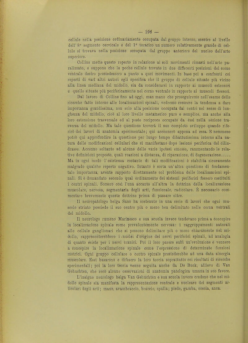 cellule nella posizione ordinariamente occupata dal gruppo interno, rnentre al livello dell' 8° segmonto cervicale e del 1° toracico un numero relativamente grande di cel- lule si trovava nella posizione occupata dal gruppo anteriore del nucleo dell'arto superiors. Collins mette questo reperto in relazione ai soli movimenti rimasti noll'arto pa- ralizzato, e suppone cbe le poche cellule trovate in due differenti posizioni del corno ventrale destro pvesiedessero a punto a quei movimenti. In base poi a confronti coi reperti di vari altri autori egli specifica che il gruppo di cellule situato piii vicino alia linea mediana del midollo, sia da considerarsi in rapporto ai muscoli estensori e quello situato piii perifericamente nel corno ventrale in rapporto ai muscoli flessori. Dal lavoro di Collins fino ad oggi, man mano che proseguiremo neU'esamo delle ricerche fatte intorno alle localizzazioni spinali, vedremo crescere la tendenza a dare importanza grandissima, non solo alia posizione occupata dai centri nel senso di lun- ghezza del midollo, cioe al loro livello metamerico puro e sernplice, ma anche alia loro estensione trasversale ed al posto reciproco occupato da essi nella sezione tra- sversa del midollo. Ma tale questione trovera il suo completo sviluppo quando rife- rird dei lavori di anatomia sperimentale; qui accenner6 appena ad essa. B nemmeno potr6 qui approfondire la questione per lungo tempo dibattutissima intorno alia na- tura delle modificazioni cellulari cbe si manifestano dopo lesione periferica del ciliu- drasse. Accenno soltanto ad alcune delle varie ipotesi emesse, rammentando le rela- tive definizioni proposte, quali reazioni a distanza, di riparazione, di degenerazione Ma in ogni uiodo 1' esistenza costante di tali modificazioni e stabilita sicuramente malgrado qualche reperto negativo. Intanto e sorta un' altra questione di fondamen- tale importanza, avente rapporto direttamente col problema delle localizzarioni spi- nali. Si e domandato secondo qual ordinamento dei sistemi periferici fossero costituiti i centri spinali. Sorsero cosi l'una accanto all'altra la dottrina della localizzazione muscolare, nervosa, segmentaria degli arti, funzionale, radicolare. B necessario com- mentare brevemente queste dottrine prima di passare oltre. II neuropatologo belga Sano ha sostenuto in una serie di lavori che ogni mu- scolo striato possiede il suo centro piu o meno ben delimitato nelle corna ventrali del midollo. II neurologo rumeno Marinesco e sua scuola invece tendevano prima a concepire la localizzazione spinale come prevalentemente nervosa: i raggruppamenti naturali alle cellule ganglionari che si possono delimitare piii o meno chiaramente nel mi- dollo, rappresenterebbero i nuclei d'origine dei nervi periferici spinali, ad analogia di quanto esiste per i nervi cranici. Poi il loro parere subi un'evoluzione e vennero a concepire la localizzazione spinale come l'espressione di determinate funzioni motrici. Ogni gruppo cellulare o centro spinale presiederebbe ad una data sinergia muscolare. Essi basarono e difesero la loro teoria soprattutto coi risultati di ricerche sperimentali; poi la loro teoria venne seguita anche da De Buck, allievo di Van Gehuchten, che rec6 alcune osservaziohi di anatomia patologica umana in suo favore. L'insigne neurologo belga Van Gehuchten e sua scuola invece credono che nel mi- dollo spinale sia manifesta la rappresentazione centrale e nucloare dei segment) ar- ticolari dogli arti; mano, avambraccio, braccio, spalla; piede, gamba, coscia, anca.