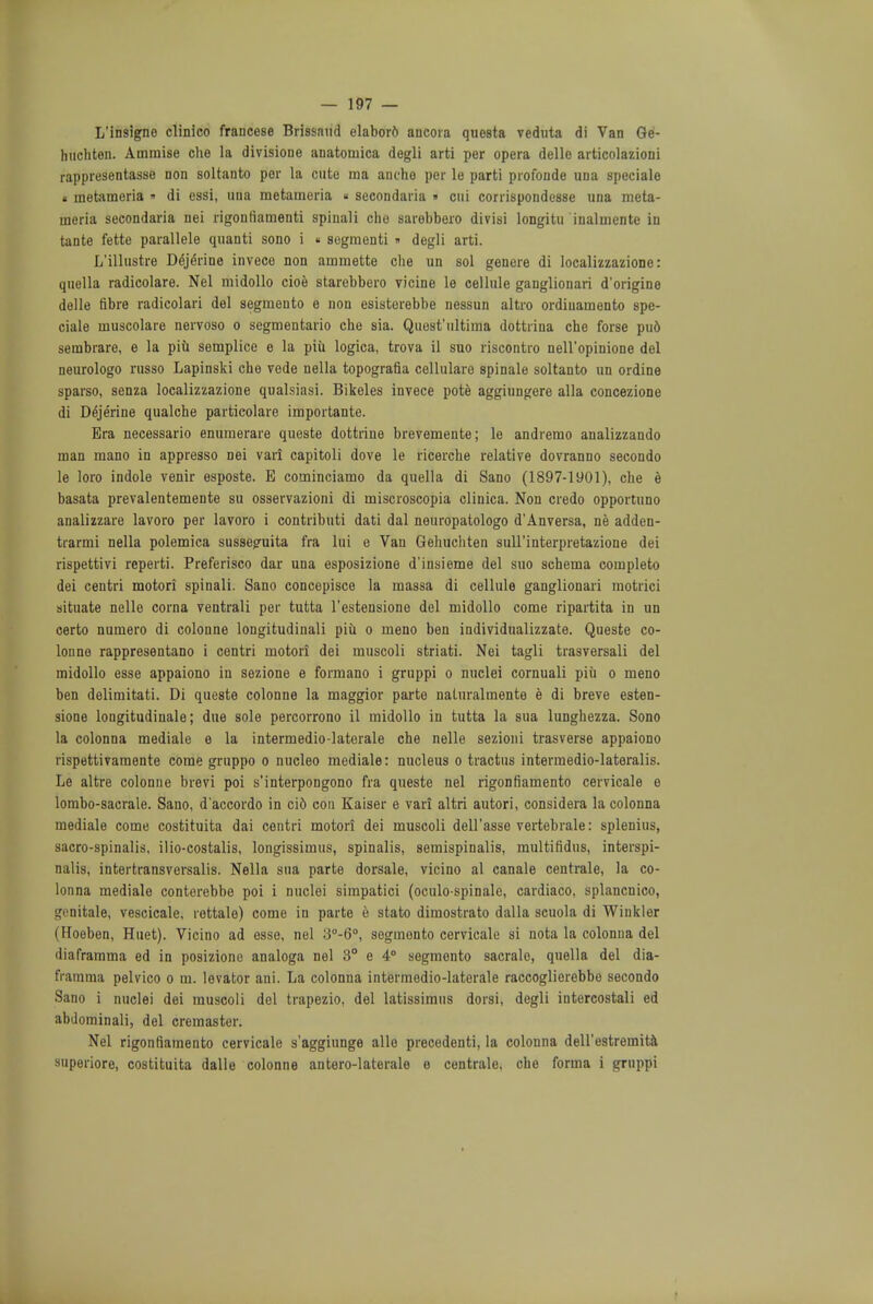 L'insigne clinico francese Brissaud elaborfc ancora questa veduta di Van Ge- huchten. Ammise che la divisione anatoniica degli arti per opera delle articolazioni rappresentasse non soltanto per la cute ma anche per le parti profonde una speciale . metameria » di essi, una metameria « secondaria » cui corrispondesse una meta- nieria secondaria nei rigonfiamenti spinali che sarebbero divisi longitu inalmente in tante fette parallele quanti sono i « segmenti » degli arti. L'illustre Dejerine invece non ainniette che un sol genere di localizzazione: quella radicolare. Nel midollo cioe starebbero vicine le cellule ganglionari d'origine delle fibre radicolari del segmento e non esistorebbe nessun altro ordiuamento spe- ciale muscolare nervoso o segmentario che sia. Quost'ultima dottrina che forse pud sembrare, e la piu semplice e la piu logica, trova il suo riscontro nell'opinione del neurologo russo Lapinski che vede nella topografia cellularo spinale soltanto un ordine sparso, senza localizzazione qualsiasi. Bikeles invece pote agginngere alia concezione di Dejerine qualche particolare importante. Bra necessario enumerare queste dottrine brevemente; le andremo analizzando man mano in appresso nei vari capitoli dove le ricerche relative dovranno secondo le loro indole venir esposte. E cominciamo da quella di Sano (1897-1901), che e basata prevalentemente su osservazioni di iniscroscopia clinica. Non credo opportuno analizzare lavoro per lavoro i contributi dati dal neuropatologo d'Anversa, ne adden- trarmi nella polemica susseguita fra lui e Van Gelmchten sull'interpretazione dei rispettivi reperti. Preferisco dar una esposizione d'insieme del suo schema completo dei centri motori spinali. Sano concepisce la massa di cellule ganglionari motrici situate nelle corna ventrali per tutta l'estensione del midollo come ripartita in un certo numero di colonne longitudinali piu o meno ben individualizzate. Queste co- lonne rappresentano i centri motori dei muscoli striati. Nei tagli trasversali del midollo esse appaiono in sezione e formano i gruppi o nuclei cornuali piii o meno ben delimitati. Di queste colonne la maggior parte naturalmente e di breve esten- sione longitudinale; due sole percorrono il midollo in tutta la sua lunghezza. Sono la colonna mediale e la intermedio-laterale che nelle sezioni trasverse appaiono rispettivamente come gruppo o nucleo mediale: nucleus o tractus intermedio-lateralis. Le altre colonne brevi poi s'interpongono fra queste nel rigonfiamento cervicale e lombo-sacrale. Sano, d'accordo in ci6 con Kaiser e vari altri autori, considera la colonna mediale come costituita dai centri motori dei muscoli dell'asse vertebrale: splenitis, sacro-spinalis, ilio-costalis, longissimus, spinalis, semispinalis, multifidus, interspi- nal, intertransvorsalis. Nella sua parte dorsale, vicino al canale centrale, la co- lonna mediale conterebbe poi i nuclei simpatici (oculo spinale, cardiaco, splancnico, genitale, vescicale, rettale) come in parte e stato dimostrato dalla scuola di Winkler (Hoeben, Huet). Vicino ad esse, nel 3°-6°, segmento cervicale si nota la colonna del diaframma ed in posizione analoga nel 3° e 4° segmento sacralo, quella del dia- fratnma pelvico o m. levator ani. La colonna intermedio-laterale raccoglierebbe secondo Sano i nuclei dei muscoli del trapezio, del latissimus dorsi, degli intercostali ed abdominali, del cremaster. Nel rigonfiamento cervicale s'aggiunge alio precedenti, la colonna dell'estremita superiore, costituita dalle colonne antero-laterale e centrale, che forma i gruppi ■