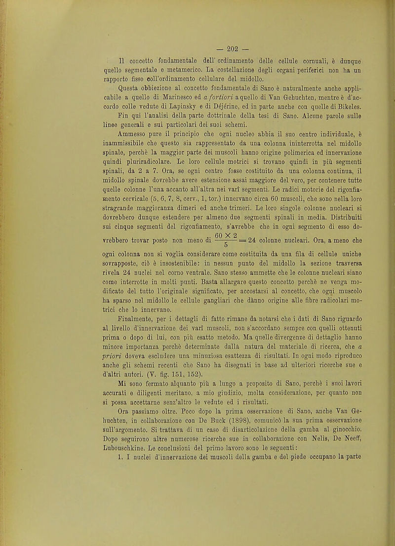 11 coucetto fondamentale dell' ordinamento delle cellule cornuali, e dunque quello segmentale e metamerico. La costellazione degli organi periferici non ha un rapporto fisso coll'ordinamento cellulare del rnidollo. Questa obbiezione al concetto fondamentale di Sano e naturalmente anche appli- cable a quello di Marinesco ed a fortiori a quello di Van Gehuchten, mentre e d'ac- cordo colle vedute di Lapinsky e di Dejerine, ed in parte anche con quelle di Bikeles. Pin qui l'analisi della parte dottrinale della tesi di Sano. Alcune parole sulle linee generali e sui particolari dei suoi schemi. Ammesso pure il principio che ogni nucleo abbia il suo centro individuale, e inammissibile che questo sia rappresentato da una colonna ininterrotta nel midollo spinalo, perche la maggior parte dei muscoli hanno origine polimerica ed innervazione quindi pluriradicolare. Le loro cellule motrici si trovano quindi in piu segmenti spinali, da 2 a 7. Ora, se ogni centro fosse costituito da una colonna continua, il midollo spinale dovrebbe avere estensione assai maggiore del vero, per contenere tutte quelle colonne l'una accanto all'altra nei vari segmenti. Le radici motorie del rigonfia- mento cervicale (5, 6, 7, 8, cerv., 1, tor.) innervano circa 60 muscoli, che sono nella loro stragrande maggioranza dimeri ed anche trimeri. Le loro singole colonne nucleari si dovrebbero dunque estendere per almeno due segmenti spinali in media. Distribuiti sui cinque segmenti del rigonfiamento, s'avrebbe che in ogni segmento di esso do- 60 X 2 vrebbero trovar posto non mono di —-— = 24 colonne nucleari. Ora, a meno che 5 ogni colonna non si voglia considerare come costituita da una fila di cellule uniche sovrapposte, cid h insostenibile: in nessun punto del midollo la sezione trasversa rivela 24 nuclei nel corno ventrale. Sano stesso ammette che le colonne nucleari siano come interrotte in molti punti. Basta allargare questo concetto perche ne venga mo- dificato del tutto l'originale significato, per accostarsi al concetto, che ogni muscolo ha sparso nel midollo le cellule gangliari che danno origine alle fibre radicolari mo- trici che lo innervano. Pinalmente, per i dettagli di fatto rimane da notarsi che i dati di Sano riguardo al livello d'innervazione dei vari muscoli, non s'accordano sempre con quelli ottenuti prima o dopo di lui, con piii esatto metodo. Ma quelle divergenze di dettaglio hanno minore importanza perche determinate dalla natura del materiale di ricerca, che a priori doveva escludere una minuziosa esattezza di risultati. In ogni modo riproduco anche gli schemi recenti che Sano ha disegnati in base ad ulteriori ricerche sue e d'altri autori. (V. fig. 151, 152). Mi sono fermato alquanto piu a lungo a proposito di Sano, perche i suoi lavori accurati e diligenti meritano, a mio giudizio, molta considerazione, per quanto non si possa accettarne senz'altro le vedute ed i risultati. Ora passiamo oltre. Poco dopo la prima osservazione di Sano, anche Van Ge- huchten, in collaborazione con De Buck (1898), comunic6 la sua prima osservazione sull'argomento. Si trattava di un caso di disarticolazione della gamba al ginocchio. Dopo seguirono altre numerose ricerche sue in collaborazione con Nelis, De Neeft', Lubouschkine. Le conclusioni del prirao lavoro sono le seguenti: 1. I nuclei d'innervazione dei muscoli della gamba e del piede occupano la parte