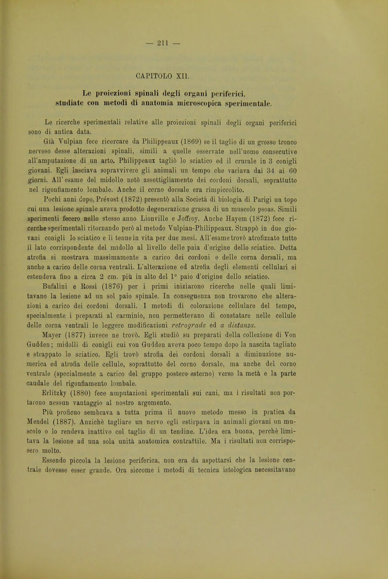 CAP1T0L0 XII. Le proiezioni spinali degli organi periferici, studiate con metodi di anatomia microscopica sperimentale. Le ricerche sperimentali relative alle proiozioni spinali degli organi periferici sono di antica data. Gia Vulpian fece ricercare da Pliilippeaux (1869) se il taglio di un grosso tronco nervoso desse alterazioni spinali, simili a quelle osservate nell'iiomo consecutive all'ainputazione di un arto. Pliilippeaux taglio lo sciatico ed il crurale in 3 conigli giovani. Egli lasciava sopravvivere gli animali un tempo cho variava dai 34 ai 60 giorni. All' esame del midollo noto assottigliamento dei cordoni dorsali, soprattutto nel rigoufiamento lombale. Anche il corno dorsale era rimpiccolito. Pochi anni dopo, Prevost (1872) presentd alia Societa di biologia di Parigi un topo cui una lesione spinale aveva prodotto degenerazione grassa di un mnscolo psoas. Simili speriraenti fecero nello stesso anno Lionville e Joffroy. Anche Hayem (1872) fece ri- cerche sperimentali ritornando per6 al metodo Vulpian-Philippeaux. Strappd in due gio- vani conigli lo sciatico e li tennein vita per due mesi. All'esame trov6 atrofizzato tutto il lato corrispondente del midollo al livello delle paia d'origine dello sciatico. Detta atrotia si mostrava massimamente a carico dei cordoni e delle coma dorsali, ma anche a carico delle corna ventrali. L'alterazione ed atrofia degli elementi cellulari si estendeva fino a circa 2 cm. piu in alto del 1° paio d'origine dello sciatico. Bufalini e Rossi (1876) per i primi iniziarouo ricerche nelle quali limi- tavano la lesione ad un sol paio spinale. In conseguenza non trovarono che altera- zioni a carico dei cordoni dorsali. I metodi di colorazione cellulare del tempo, specialmente i preparati al carrainio, non permettevano di constatare nelle cellule delle corna ventrali le leggere moditicazioni retrograde ed a distanza. Mayer (1877) invece ne trovd. Egli studid su preparati della collezione di Von Guddeu; midolli di conigli cui von Gudden aveva poco tempo dopo la nascita tagliato e strappato lo sciatico. Egli trovo atrofia dei cordoni dorsali a diminuzione nu- merica ed atrofia delle cellule, soprattutto del corno dorsale, ma anche del corno ventrale (specialmente a carico del gruppo postero- esterno) verso la raeta e la parte caudale del rigonfiamento lombale. Erlitzky (1880) fece ampntazioni sperimentali sui cani, ma i risultati non por- taiono nessun vautaggio al nostro argomento. Piu proficuo sembrava a tutta prima il nuovo metodo messo in pratica da Mendel (1887). Anziche tagliare un nervo egli estirpava in animali giovani un mn- scolo o lo rendeva inattivo col taglio di un tendine. L'idea era buona, perche limi- tava la lesione ad una sola unita anatomica contrattile. Ma i risultati uon corrispo- sero molto. Essendo piccola la lesione periferica, non era da aspettarsi che la lesione cen- trale dovesse esser grandc. Ora siccome i metodi di tecnica istologica necessitavano