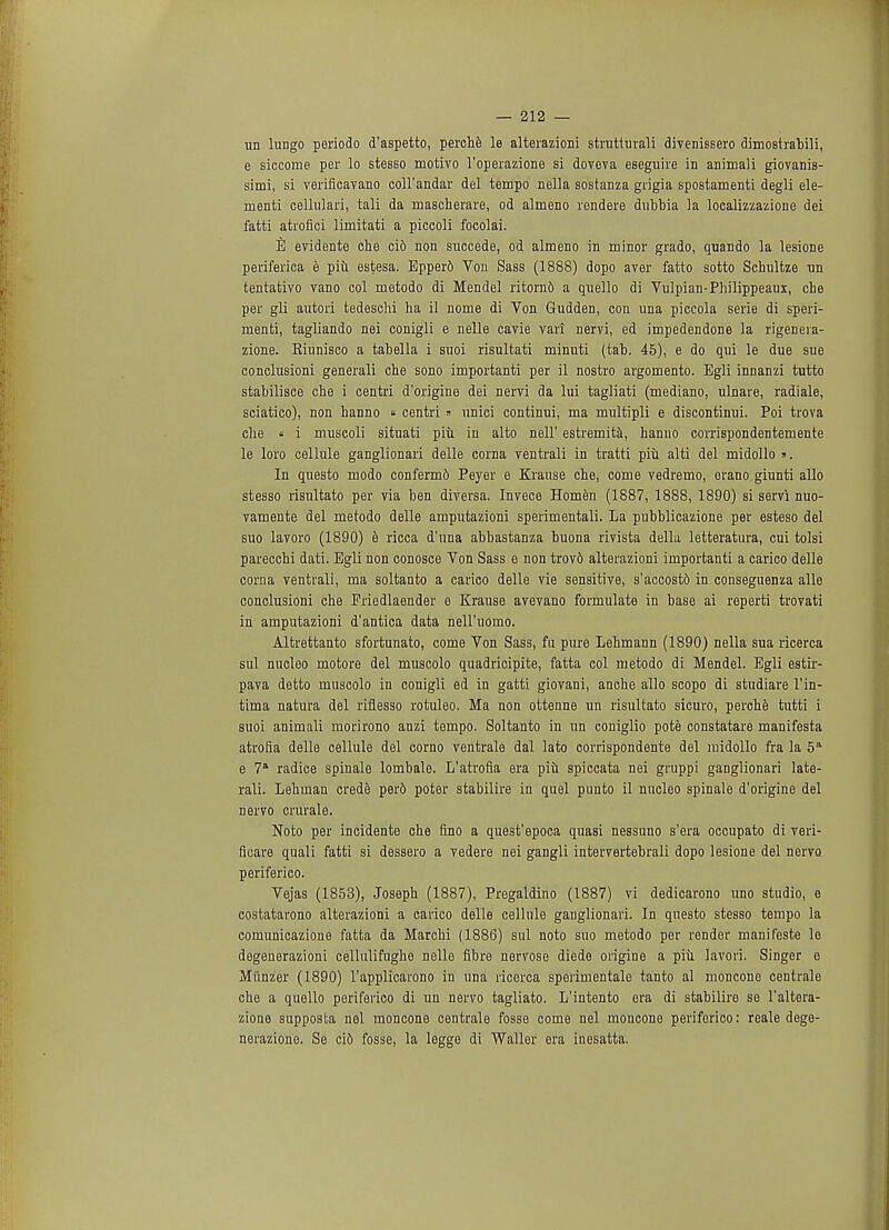 un lungo periodo d'aspetto, perche le alterazioni strutturali divenissero dimostrabili, e siccorae per lo stesso motivo l'operazione si doveva eseguire in animali giovaniB- simi, si verificavano coll'andar del tempo nella sostanza giigia spostamenti degli de- menti cellulari, tali da mascherare, od almeno rendere dubbia la localizzazione dei fatti atrofici limitati a piccoli focolai. E evidente che ci6 non succede, od almeno in minor grado, quando la lesione periferica e piu estesa. Epper6 Von Sass (1888) dopo aver fatto sotto Schultze tin tentativo vano col metodo di Mendel ritorn& a quello di Vulpian-Philippeaux, che per gli autori tedeschi ha il nome di Von Gudden, con una piccola serie di speri- menti, tagliando nei conigli e nelle cavie vari nervi, ed impedendone la rigeneia- zione. Riunisco a tabella i suoi risultati minuti (tab. 45), e do qui le due sue conclusioni generali che sono importanti per il nostro argomento. Egli innanzi tutto stabilisce che i centri d'origine dei nervi da lui tagliati (mediano, ulnare, radiale, sciatico), non hanno « centri » unici continui, ma multipli e discontimii. Poi trova che « i muscoli situati piu in alto nell' estremita, hanno corrispondentemente le loro cellule ganglionari delle corna ventrali in tratti piu alti del midollo». In questo modo conferm6 Peyer e Krause che, come vedremo, erano giunti alio stesso risultato per via ben diversa. Invece Homen (1887, 1888, 1890) si servi nuo- vamente del metodo delle amputazioni sperimentali. La pubblicazione per esteso del suo lavoro (1890) e ricca d'una abbastanza buona rivista della letteratura, cui tolsi parecchi dati. Egli non conosce Von Sass e non trov6 alterazioni importanti a carico delle corna ventrali, ma soltanto a carico delle vie sensitive, s'accost& in conseguenza alle conclusioni che Eriedlaender e Krause avevano formulate in base ai reperti trovati in amputazioni d'antica data nell'uomo. Altrettanto sfortunato, come Von Sass, fu pure Lehmann (1890) nella sua ricerca sul nucleo motore del muscolo quadricipite, fatta col metodo di Mendel. Egli estir- pava detto muscolo in conigli ed in gatti giovani, anche alio scopo di studiare l'in- tima natura del riflesso rotuleo. Ma non ottenne un risultato sicuro, perche tutti i suoi animali morirono anzi tempo. Soltanto in un coniglio pote constatare manifesta atrofla delle cellule del corno ventrale dal lato corrispondente del midollo fra la 5a e 7a radice spinale lombale. L'atrofia era piu spiccata nei gruppi ganglionari late- rali. Lehman crede perd poter stabilire in quel punto il nucleo spinale d'origine del nervo crurale. Noto per incidente che fino a quest'epoca quasi nessuno s'era occupato di veri- ficare quali fatti si dessero a vedere nei gangli intervertebrali dopo lesione del nervo periferico. Vejas (1853), Joseph (1887), Pregaldino (1887) vi dedicarono uno studio, e costatarono alterazioni a carico delle cellule ganglionari. In questo stesso tempo la comunicazione fatta da Marchi (1886) sul noto suo metodo per render manif'este le degenerazioni cellulifnghe nelle fibre nervose diede origine a piu lavori. Singer e Miinzer (1890) l'applicarono in una ricerca sperimentale tanto al moncone centrale che a quello periferico di un nervo tagliato. L'intento era di stabilire se l'altera- zione supposta nei moncone centrale fosse come nei moncone periferico: reale dege- nerazione. Se cid fosse, la legge di Waller era inesatta.