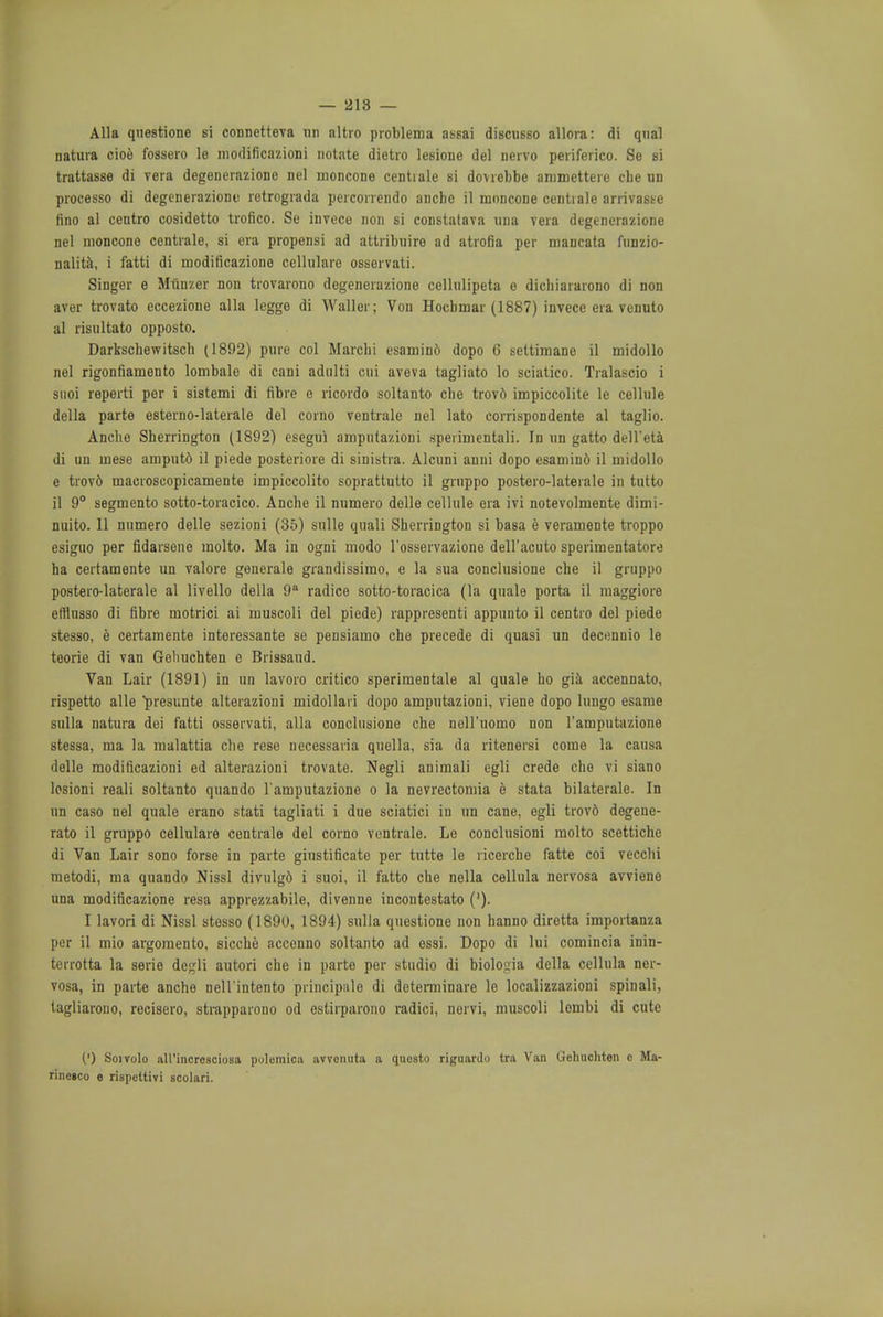 — 218 — Alia qnestione si connetteva un altro problema assai discusso allora: di qual natura cioe fossero le modificazioni notate dietro lesione del nervo periferico. So si trattasse di vera degenerazione nel moncone centiale si dovrebbe ammettere die un processo di degenerazione retrograda percorrendo anche il moncone centiale arrivaste fino al centro cosidetto trofico. Se invece non si constatava una vera degenerazione nel moncone centiale, si era propensi ad attribuire ad atrofia per mancata fiinzio- nalita, i fatti di modificazione cellulare osservati. Singer e Munzer non trovarono degenerazione celhilipeta o dichiararono di non aver trovato eccezione alia legge di Waller; Von Hoebmar (1887) invece era vcnuto al risultato opposto. Darkschewitscb (1892) pure col Marchi esamin6 dopo 6 settimane il midollo nel rigonfiamento lombale di cani adnlti cui aveva tagliato lo sciatico. Tralascio i suoi reperti per i sistemi di fibre e ricordo soltanto clie trovd impiccolite le cellule della parte esterno-laterale del corno ventrale nel lato corrispondente al taglio. Ancbe Sherrington (1892) escgui ampntazioni speiimentali. In un gatto dell'eta di un mese amput6 il piede posteriore di sinistra. Alcuni anni dopo esamind il midollo e trov6 macroscopicamente impiccolito soprattutto il grnppo postero-laterale in tutto il 9° segmento sotto-toracico. Anche il numero delle cellule era ivi notevolmente dimi- nuito. 11 numero delle sezioni (35) sulle quali Sherrington si basa e veramente troppo esiguo per fidarsene molto. Ma in ogni modo l'osservazione dell'acuto sperimentatore ha certamente un valore generale grandissimo, e la sua conclusione che il gruppo postero-laterale al livello della 9a radice sotto-toracica (la quale porta il maggiore efflnsso di fibre motrici ai muscoli del piede) rappresenti appunto il centro del piede stesso, e certamente interessante se pensiamo che precede di quasi un decennio le teorie di van Gelmchten e Brissaud. Van Lair (1891) in un lavoro critico sperimentale al quale ho gia accennato, rispetto alle presunte alterazioni midollari dopo amputazioni, viene dopo lungo esame sulla natura dei fatti osservati, alia conclusione che nell'uomo non Tamputazione stessa, ma la malattia che reso necessaria quella, sia da ritenersi come la causa delle modificazioni ed alterazioni trovate. Negli animali egli crede che vi siano losioni reali soltanto quando l'amputazione o la nevrectomia e stata bilaterale. In un caso nel quale erano stati tagliati i due sciatici in un cane, egli trovd degene- rate il gruppo cellulare centrale del corno ventrale. Le conclusioni molto scettichc di Van Lair sono forse in parte giustificate per tutte le ricerche fatte coi vecchi metodi, ma quando Nissl divnlg6 i suoi, il fatto che nella cellula nervosa avviene una modificazione resa apprezzabile, divenne incoutestato ('). I lavori di Nissl stesso (1890, 1894) sulla qnestione non hanno diretta importanza per il mio argomento, sicche accenno soltanto ad ossi. Dopo di lui comincia inin- tcrrotta la serie degli autori che in parto per studio di biologia della cellula ner- vosa, in parte anche nell'intento principale di detemiinare le localizzazioni spinali, tagliarouo, recisero, strapparono od estirparono radici, norvi, muscoli lembi di cute (') Soivolo all'incresciosa pulemica avvonuta a qucsto riguardo tra Van Gehuchten e Ma- rineico e rispettivi scolari.