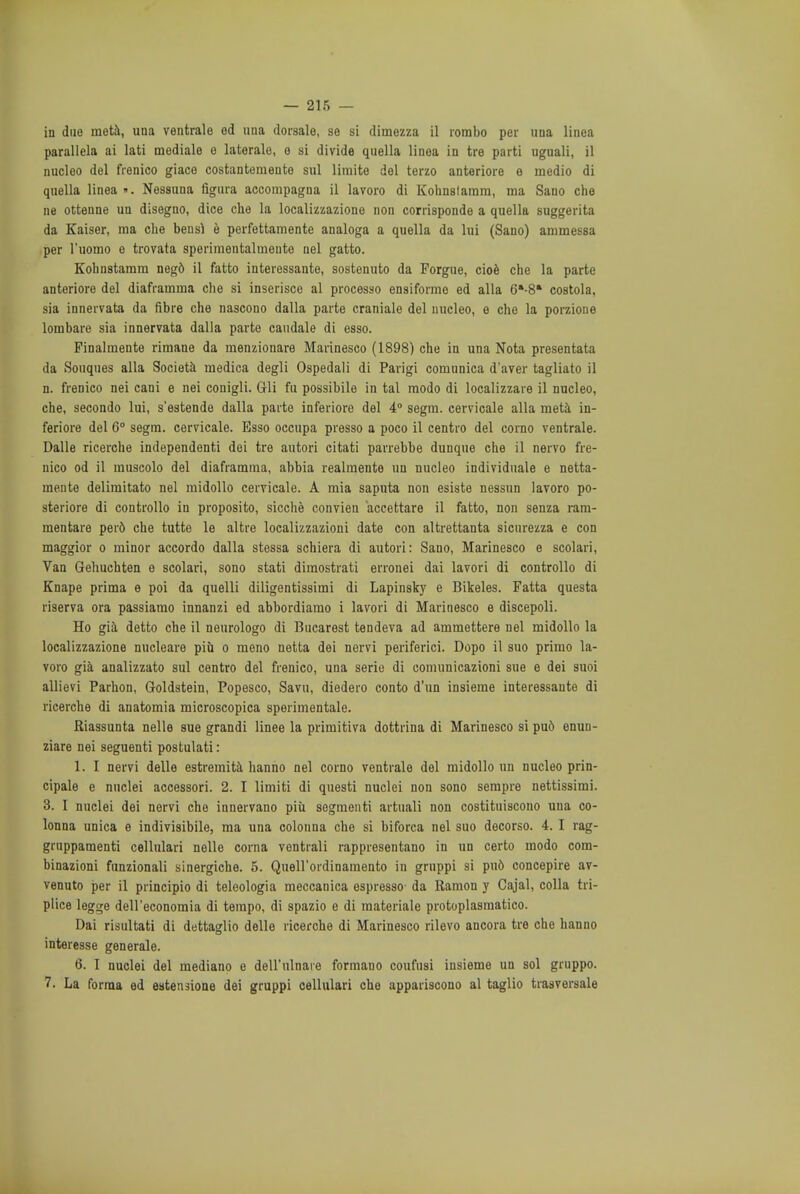 in due meta, una ventrale od una dorsale, se si dimezza il rombo per una linea parallela ai lati mediale o laterale, e si divide quella linea in tre parti uguali, il nucleo del frenico giace costantemente sul limite del terzo anteriore e medio di quella linea ». Nessuna fignra accompagna il lavoro di Kohnstamm, ma Sano che ne ottenne un disegno, dice che la localizzazione non corrisponde a quella suggerita da Kaiser, ma che bens} e perfettamente analoga a quella da lui (Sano) ammessa per l'uomo o trovata sperimentalmeute nel gatto. Kobnstamm neg6 il fatto interessante, sostonuto da Porgue, cioe che la parte anteriore del diaframma che si inserisce al processo ensiformo ed alia 6*-8» costola, sia innervata da fibre che nascono dalla parte craniale del nucleo, e che la porzione lombare sia innervata dalla parte caudale di esso. Pinalmente rimane da menzionare Marinesco (1898) che in una Nota presentata da Souques alia Societa medica degli Ospedali di Parigi comunica d'aver tagliato il n. frenico nei cani e nei conigli. Gli fu possibile in tal modo di localizzare il nucleo, che, secondo lui, s'estende dalla parte inferiore del 4° segm. cervicale alia meta in- feriore del 6° segm. cervicale. Esso occupa presso a poco il centro del corno ventrale. Dalle ricerche independenti dei tre autori citati parrebbe dunque che il nervo fre- nico od il muscolo del diaframma, abbia realmente un nucleo individuate e netta- mente delimitate nel midollo cervicale. A mia saputa non esiste nessun lavoro po- steriore di controllo in proposito, sicche convien aceettare il fatto, non senza ram- mentare per6 che tutte le altre localizzazioni date con altrettanta sicurezza e con maggior o minor accordo dalla stessa schiera di autori: Sano, Marinesco e scolari, Van Gehucbten e scolari, sono stati dimostrati erronei dai lavori di controllo di Knape prima e poi da quelli diligentissimi di Lapinsky e Bikeles. Fatta questa riserva ora passiamo innanzi ed abbordiamo i lavori di Marinesco e discepoli. Ho gia detto che il neurologo di Bucarest tendeva ad ammettere nel midollo la localizzazione nucleare piil o meno netta dei nervi periferici. Dopo il suo primo la- voro gia analizzato sul centro del frenico, una serie di comunicazioni sue e dei suoi allievi Parhon, Goldstein, Popesco, Savu, diedero conto d'un insieme interessante di ricerche di anatomia microscopica sperimentale. Riassunta nelle sue grandi linee la primitiva dottrina di Marinesco si pu6 enun- ziare nei seguenti postulati: 1. I nervi delle estremita hanno nel corno ventrale del midollo un nucleo prin- cipale e nuclei accessori. 2. I limiti di questi nuclei non sono sempre nettissimi. 3. I nuclei dei nervi che innervano piu segmenti artuali non costituiscono una co- lonna unica e indivisibile, ma una colonna che si biforca nel suo decorso. 4. I rag- gruppamenti cellulari nelle corna ventrali rappresentano in un certo modo com- binazioni funzionali sinergiche. 5. Quell'ordinamento in gruppi si pu6 concepire av- venuto per il principio di teleologia meccanica espresso da Ramon y Cajal, colla tri- plice legge dell'economia di tempo, di spazio e di materiale protoplasmatico. Dai risultati di dettaglio delle ricerche di Marinesco rilevo ancora tre che hanno interesse generale. 6. I nuclei del mediano e dell'ulnaie formano coufnsi insieme un sol gruppo. 7- La forma ed estensione dei gruppi cellulari che appariscono al taglio traaversale