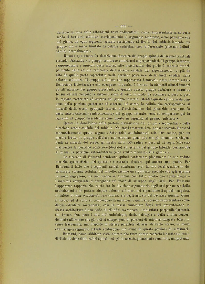 deriamo la zona delle alterazioni nette indiscutibili, come rappresentante in im certo modo il territorio cellulare corrispoudente al segmento amputate e noi pensiamo che nel girino, ad ogni segmento artuale corrisponda al livello del midollo lombale, un gruppo piu o meno limitato di cellule radicolari, non differenziato (cioe non delimi- tabile) normalmente ». Riporto qui ancora la descrizioue sintetioa dei gruppi spinal i dei segmenti artuali secondo Brissaud; « I gruppi sembrano embricarsi superponendosi. II gruppo inferiore, rappresentante i muscoli posti intorno alle articolazioni del piede, e costruito princi- palmente dalle cellule radicolari dell' estremo caudale del rigonfiamento, e piu in alto da quelle poste soprattutto nella porzione posteriore della meta caudale della colonna cellulare. II gruppo cellulare che rappresenta i muscoli posti intorno all'ar- ticolazione tibio-tarsea e che occupano la gamba, e formato da elementi situati innanzi ed ali'indietro dei gruppi precedenti; e quando questo gruppo inferiore e esaurito, le sue cellule vengono a disporsi sopra di esso, in modo da occupare a poco a poco la regione posteriore ed esterna del gruppo laterale. Mentre queste cellule si dispon- gono nella porzione posteriore ed esterna, del corno, le cellule che corrispondono ai muscoli della coscia, gruppati intorno all articolazione del ginoccliio, occupano la parte antero-interna (ventro-mediale) del gruppo laterale: esse si comportano poi in riguardo al gruppo precedente come questo in riguardo al gruppo inferiore ». Questa la descrizione della pretesa disposizione dei gruppi « segmentari » nella direzione cranio-caudale del midollo. Nei tagli trasversali poi appare secondo Brissaud schematicamente quauto segue: « Sotto (cioe candalmente) alia 10 radice, per un piccolo tratto, il gruppo cellulare non contiene quasi piu che gli elementi corrispon- denti ai muscoli del piede. Al livello della 10a radice e poco al di sopra (cioe cra- nialmente) la porzione posteriore (dorsale) ed esterna del gruppo laterale, corrisponde al piede, la porzione antero-interna (cioe venko-mediale) alia gamba ». Le ricerche di Brissaud sembrano quindi confermaie pienamente le sue vedute teoriche aprioristiche. Di queste e necessario ripetere qui ancora una parte. Per Brissaud, il fatto che i segmenti artuali sembrano aver la loro localizzazione in de- terminate colonne cellulari del midollo, assume un significato speciale che egli esprime in modo ingegnoso, ma non troppo in armonia con tutto quello che l'embriologia e l'anatomia comparata ci insegnano sul modo di sviluppo degli arti. Per Brissaud l'apparente rapporto che esiste tra la divisione segmentaria degli arti per mezzo delle articolazioni e le pretese singole colonne cellulari nei rigonfiamenti spinali, acquista il valore di una metameria secondaria, sia degli arti sia del nevrasse spinale. Gome il tronco ed il collo si compongono di metameri i quali si possono rappresentare come dischi cilindrici sovrapposti, cosi la massa muscolare degli arti presenterebbe la stessa architettura d'una serie di cilindri sovrapposti, impiantata perpendicolaruiente sul tronco. Ora per6 i dati dell'embriologia, della fisiologia e della clinica concor- demente affermano che gli arti si compongono di porzioni di miomeri migrate bensi in senso trasversale, ma disposte in strisce parallele all'asse dell'arto stesso, in modo che i singoli segmenti artuali contengono piu. d'una di queste porzioni di metameri. Brissaud, come abbiamo visto, obietta che tutto questo concetto e basato sul modo di distribuzione delle radici spinali, ed egli lo accetta pienamente come tale, ma pretende