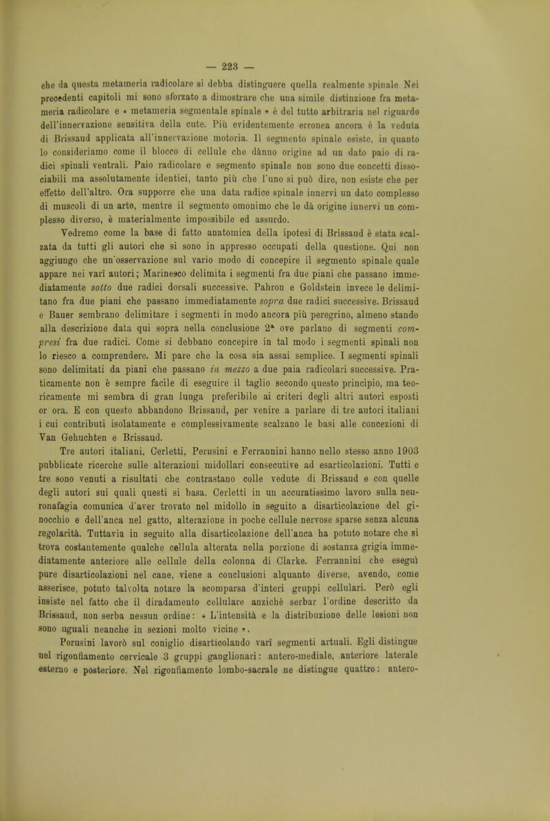 — 228 — ehe da questa metameria radicolare si debba distinguere quella n-almentc spinale Nei preoedenti capitoli mi sono sforzato a dimostrare che una simile distinzione fra meta- meria radicolare e • metameria segmentale spiuale » e del tutto arbitraria nel riguaido dell'innervazione sensitiva della cute. Piii evidentemento erronea ancora e la veduta di Brissaud applicata aH'innerva/.iono motoria. II segmento spinale osistc. in qnanto lo consideriamo come il bloceo di cellule che danno origine ad an dato paio di ra- dici spiuali ventrali. Paio radicolare o segmento spinale non sono due concetti disso- ciabili ma assolutamente identici, tanto piu die l'uno si pu6 dire, non esiste che per effetto dell'altro. Ora supporre che una data radice spinale innervi un dato complesso di muscoli di un arto, mentre il segmento omonimo che le da origine innervi un com- plesso diverso, e materialmente impossible ed assnrdo. Vedremo come la base di fatto anatomica della ipotesi di Brissaud e stata scal- zata da tutti gli autori che si sono in appresso occupati della questione. Qui non aggiungo che un'osservazione sul vario modo di concepire il segmento spinale quale appare nei van autori; Marine9co delimita i segmenti fra due piani che passano imnie- diatamente sotto due radici dorsali successive. Pahron e Goldstein invece le delimi- tano fra due piani che passano immediatamente sopra due radici successive. Brissaud e Bauer sembrano delimitare i segmenti in modo ancora piii peregrino, almeno stando alia descrizione data qui sopra nella conclusione 2* ove parlano di segmenti com- presi fra due radici. Come si debbano concepire in tal modo i segmenti spinali non lo riesco a comprendere. Mi pare che la cosa sia assai semplice. I segmenti spinali sono delimitati da piani che passano in mezzo a due paia radicolari successive. Pra- ticamente non e sempre facile di eseguire il taglio secondo questo principio, ma teo- ricamente mi sembra di gran lunga preferibile ai criteri degli altri autori esposti or ora. E con questo abbandono Brissaud, per venire a parlare di tre autori italiani i cui contributi isolatamente e complessivamente scalzano le basi alle concezioni di Van Gehuchten e Brissaud. Tre autori italiani, Cerletti, Perusini e Ferrannini hanno nello stesso anno 1903 pubblicate ricerche sulle alterazioni midollari consecutive ad esarticolazioni. Tutti e tre sono venuti a risultati che contrastano colle vedute di Brissaud e con quelle degli autori sui quali questi si basa. Cerletti in un accuratissimo lavoro sulla neu- ronafagia comunica d'aver trovato nel midollo in seguito a disarticolazione del gi- nocchio e dell'anca nel gatto, alterazione in poche cellule nervose sparse senza alcuna regolarita. Tuttavia in seguito alia disarticolazione dell'anca ha potuto notare che si trova costantemente qualche cellula alterata nella poizione di sostanza grigia imme- diatamente anteriore alle cellule della colonna di Clarke. Ferrannini che esegui pure disarticolazioni nel cane, viene a conclusioni alquanto diverse, avendo, come asserisce, potuto talvolta notare la scomparsa d'interi gruppi cellulari. Per6 egli insiste nel fatto che il diradamento cellulare anziche serbar l'ordine descritto da Brissaud, non serba nessun ordine:  L'intensita e la distribuziono delle lesioui non sono uguali neanche in sezioni molto vicine ». Perusini lavor6 sul coniglio disarticolando vari segmenti artuali. Egli distingue nel rigontiamento cervicale 3 gruppi ganglionari: antero-mediale, anteriore laterale esterno e posteriore. Nel rigontiamento lombo-sacrale ne distingue quattro: antero-