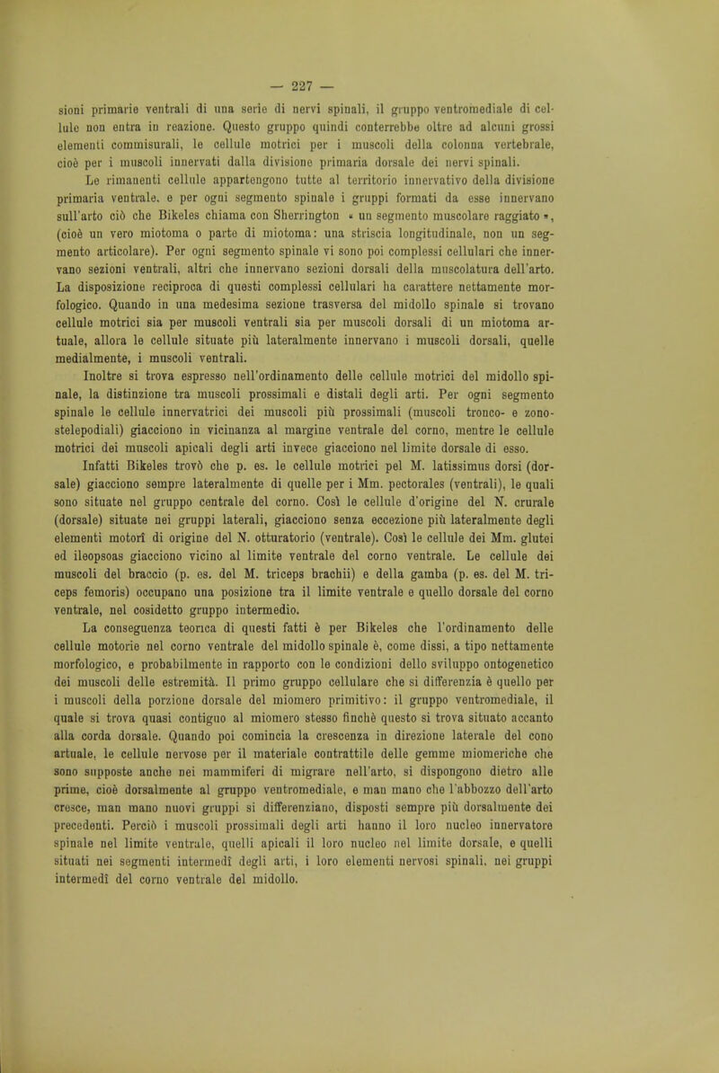 lule non en tra iu reazione. Questo giuppo quindi conterrebbe oltre ad alcuni grossi elementi cominisurali, le cellule motrici per i muscoli della colonna vertebrale, cioe per i muscoli innervati dalla divisione primaria dorsale dei nervi spinali. Le rimanenti cellule appartongono tutte al territorio innervativo della divisione primaria ventrale. e per ogni segraento spinalo i gruppi formati da esse innervano sull'arto ci6 eke Bikeles chiama con Sherrington « an segmento muscolare raggiato », (cioe un vero miotoma o parte di miotoma: una striscia longitudinale, non un seg- mento articolare). Per ogni segmento spinale vi sono poi complessi cellulari che inner- vano sezioni ventrali, altri che innervano sezioni dorsali della muscolatura dell'arto. La disposizione reciproca di questi complessi cellulari ha carattere nettamente mor- fologico. Quando in una medesima sezione trasversa del midollo spinale si trovano cellule motrici sia per muscoli ventrali sia per muscoli dorsali di un miotoma ar- tuale, allora le cellule situate piu lateralmente innervano i muscoli dorsali, quelle medialmente, i muscoli ventrali. Inoltre si trova espresso nell'ordinamento delle cellule motrici del midollo spi- nale, la distinzione tra muscoli prossimali e distali degli arti. Per ogni segmento spinale le cellule innervatrici dei muscoli piu prossimali (muscoli tronco- e zono- stelepodiali) giacciono in vicinanza al margine ventrale del corno, mentre le cellule motrici dei muscoli apicali degli arti invece giacciono nel limite dorsale di esso. Infatti Bikeles trovd che p. es. le cellule motrici pel M. latissimus dorsi (dor- sale) giacciono sempre lateralmente di quelle per i Mm. pectorales (ventrali), le quali sono situate nel gruppo centrale del corno. Cosl le cellule d'origine del N. crurale (dorsale) situate nei gruppi laterali, giacciono senza eccezione piu lateralmente degli elementi motort di origine del N. otturatorio (ventrale). Cosi le cellule dei Mm. glutei ed ileopsoas giacciono vicino al limite ventrale del corno ventrale. Le cellule dei muscoli del braccio (p. es. del M. triceps brachii) e della gamba (p. es. del M. tri- ceps femoris) occupano una posizione tra il limite ventrale e quello dorsale del corno ventrale, nel cosidetto gruppo intermedio. La conseguenza teonca di questi fatti e per Bikeles che l'ordinamento delle cellule motorie nel corno ventrale del midollo spinale e, come dissi, a tipo nettamente morfologico, e probabilmente in rapporto con le condizioni dello sviluppo ontogenetico dei muscoli delle estremita. II primo gruppo cellulare che si differenzia e quello per i muscoli della porzione dorsale del miomero primitive- il gruppo ventromedial, il quale si trova quasi contiguo al miomero stesso finche questo si trova situato accanto alia corda dorsale. Quando poi comincia la crescenza in direzione laterale del cono artuale, le cellule nervose per il materiale contrattile delle gemme miomeriche che sono supposte anche nei mammiferi di migrate nell'arto, si dispongono dietro alle prime, cioe dorsalmente al gruppo veutromediale, e man mano che l'abbozzo dell'arto cresce, man mano nuovi gruppi si differenziano, disposti sempre piu dorsalmente dei precedenti. Percio i muscoli prossimali degli arti hanno il loro nucleo innervatore spinale nel limite ventrale, quelli apicali il loro nucleo nel limite dorsale, e quelli situati nei segmenti intonnedi degli arti, i loro elementi nervosi spinali. nei gruppi intermedi del corno ventrale del midollo.