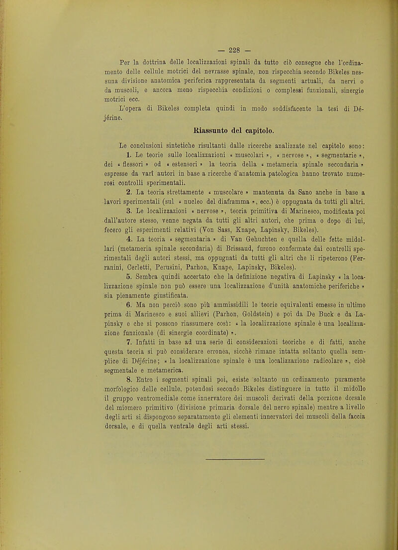 Per la dottrina delle localizzazioni spinali da tutto ci6 consegue che l'ordina- mento delle cellule motrici del nevrasse spinale, non rispecchia secondo Bikeles nes- suna divisione anatomica periferica rappresentata da segmenti artuali, da nervi o da muscoli, e ancora meno rispecchia condizioni o complessi fuuzionali, sinergie motrici ecc. L'opera di Bikeles completa quindi in modo soddisfacente la tesi di De- jerine. Riassunto del capitolo. Le conclusioni sintetiche risultanti dalle ricerche analizzate nel capitolo sodo: 1. Le teorie sulle localizzazioni « muscolari », « nervosa », « segraentarie », dei « flessori » od « estensori » la teoria della « metameria spinale secondaria » espresse da vari autori in base a ricerche d'anatomia patologica hanno trovato nume- rosi controlli sperimentali. 2. La teoria strettamente « muscolare » mantenuta da Sano anche in base a lavori sperimentali (sul « nucleo del diaframma », ecc.) e oppugnata da tutti gli altri. 3. Le localizzazioni « nervosa », teoria primitiva di Marinesco, modificata poi dall'autore stesso, venne negata da tutti gli altri autori, che prima o dopo di lui, fecero gli esperimenti relativi (Von Sass, Knape, Lapinsky, Bikeles). 4. La teoria « segmentaria » di Van Gehuchten e quella delle fette midol- lari (metameria spinale secondaria) di Brissaud, furono confermate dai controlli spe- rimentali degli autori stessi, ma oppugnati da tutti gli altri che li ripeterono (Fer- ranini, Cerletti, Peiiisini, Parhon, Knape, Lapinsky, Bikeles). 5. Sembra quindi accertato che la definizione negativa di Lapinsky « la loca- lizzazione spinale non pu6 essere una localizzazione d'unita anatomiche periferiche  sia pienamente giustificata. 6. Ma non perci6 sono piu ammissidili le teorie equivalenti emesse in ultimo prima di Marinesco e suoi allievi (Parhon, Goldstein) e poi da De Buck e da La- pinsky e che si possono riassumere cosi: «la localizzazione spinale e una localizza- zione funzionale (di sinergie coordinate) ». 7. Infatti in base ad una serie di considerazioni teoriche e di fatti, anche questa teoria si pud considerare erronea, sicche rimane intatta soltanto quella sem- plice di D6j6rine; « la localizzazione spinale e una localizzazione radicolare », cioe segmentale e metamerica. 8. Entro i segmenti spinali poi, esiste soltanto un ordinamento puramente morfologico delle cellule, potendosi secondo Bikeles distinguere in tutto il midollo il gruppo ventromediale come innervatore dei muscoli derivati della porzione dorsale del miomero primitivo (divisione primaria dorsale del nervo spinale) mentre a livello degli arti si dispongono separatamente gli elementi innervatori dei muscoli della faccia dorsale, e di quella ventrale degli arti stessi.