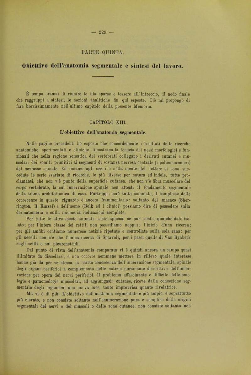 — 220 — PARTE QUINT A. Obiettivo dell'anatomia segmentate e sintesi del lavoro. E tempo oramai di riunire le fila sparse e tessere all' intreccio, il nodo finale che raggruppi a sintesi, le nozioni analitiche fin qui esposte. Cid mi propongo di fare brevissimamente nell'ultimo capitolo della presente Memoria. CAPITOLO XIII. L'obiettivo dell'anatoiuia segmentate. Nelle pagine precedenti ho esposto che concordemente i risultati delle ricerche anatomiche, sperimentali e cliniche dimostrano la tenacia dei nessi morfologici e fun- zionali che nella regione somatica dei vertebrati collegano i derivati cutanei e mu- scolari dei somiti primitivi ai segmenti di sostanza nervosa centrale (i polioneuromeri) del nevrasse spinale. Ed innanzi agli occhi e nella mente del lettore si sono suc- cedute le serie svariate di ricerche, le piii diverse per natiira ed indole, tutte pro- clamanti, che non v'e punto della superficie cutanea, che non v'e fibra muscolare del corpo vertebrato, la cui innervazione spinale non attesti il fondamento segmentale della trama architettonica di esso. Purtroppo perd tutto sommato, il complesso delle conoscenze in questo riguardo e ancora frammentario: soltanto del macaco (Sher- rington, R. Russel) e dell'uomo (Bolk ed i clinici) possiamo dire di possedere sulla dermatomeria e sulla miomeria indicazioni complete. Per tutte le altre specie animali esiste appena, se pur esiste, qualche dato iso- lato; per l'intera classe dei rettili non possediamo neppure l'inizio d'una ricerca; per gli amfibi contiamo nttmerose notizie ripetute e controllate sulla sola rana: per gli uccelli non c'e che Tunica ricerca di Sparvoli, per i pesci quelle di Van Rynberk sugli scilli e sui pleuronettidi. Dal punto di vista dell'anatomia compaiata vi e quindi ancora un campo quasi illimitato da dissodarsi, e non occorre nemmeno mettere in rilievo quale interesse hanno gia da per se stessa, la esatta conoscenza dell'innervazione segmentale, spinale degli organi periferici a compleinento delle notizie puramonte descrittive dell'inner- vazione per opera dei nervi periferici. II problema affascinante e difficile delle omo- logie e paraomologie muscolari, ed aggiungasi: cutanee, riceve dalla concezione seg- mentale degli organismi una nuova luce, tanto improvvisa quanto rivelatrice. Ma vi e di piii. L'obiettivo dell'anatomia segmentale e piii ampio, e soprattutto piii elevato, e non consiste soltanto nell'onumerazione pura e semplice delle origini segmentali dei nervi o dei muscoli o delle zone cutanee, non consiste soltanto nel-