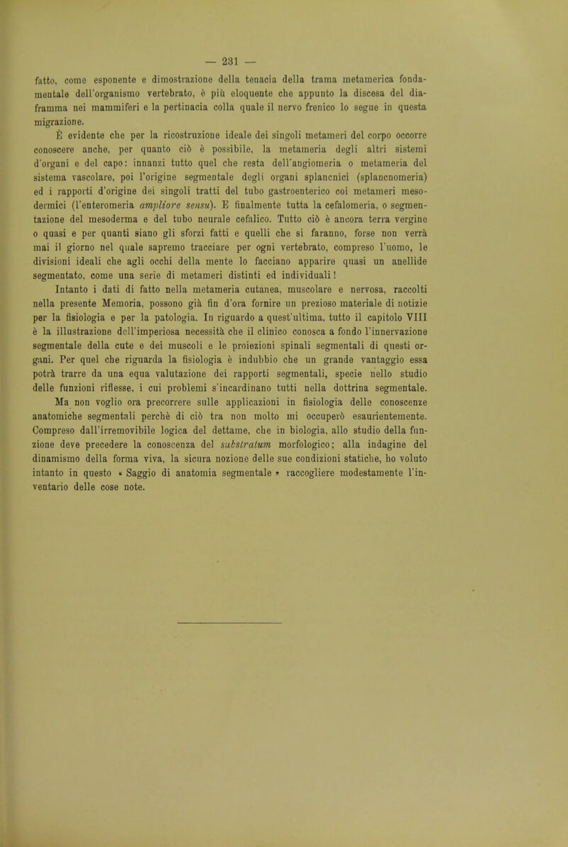 — 281 — fatto, come esponente e dimostrazione della tenacia della trama raetamerica fonda- mentale delL'organismo vertebrato, e piii eloquente che appunto la discesa del dia- framma nei mammiferi e la pertinacia colla quale il nervo frenico lo segue in questa migrazione. E evidente che per la ricostruzioue ideale dei singoli metameri del corpo occorre conoscere anche, per quanto ci6 e possibile, la metameria degli altri sistemi d'organi e del capo: innanzi tutto quel che resta dell'aDgiomeria o metameria del sistema vascolare, poi l'origine segmeDtale degli organi splancnici (splancDomeria) ed i rapporti d'origine dei singoli tratti del tubo gastroenteric coi metameri meso- dermici (l'enteromeria ampliore sensu). E finalmente tutta la cefalomeria, o segmen- tazione del mesoderma e del tubo neurale cefalico. Tutto cifc e ancora terra vergine o quasi e per quanti siano gli sforzi fatti e quelli che si faranno, forse non verra mai il giorno nel quale sapremo tracciare per ogni vertebrato, compreso l'uomo, le divisioni ideali che agli occhi della mente lo facciano apparire quasi un anellide segmentato. come una serie di metameri distinti ed individuali! Intanto i dati di fatto nella metameria cutanea, muscolare e nervosa, raccolti nella presente Memoria, possono gia fin d'ora fornire un prezioso materiale di notizie per la fisiologia e per la patologia. In riguardo a quest'ultima, tutto il capitolo VIII e la illustrazione dcll'imperiosa necessita che il clinico conosca a fondo l'innervazione segmentale della cute e dei muscoli e le proiezioni spinali segmentali di questi or- gani. Per quel che riguarda la fisiologia e indubbio che un grande vantaggio essa potra trarre da una equa valutazione dei rapporti segmentali, specie nello studio delle funzioni riflesse, i cui problemi s'incardinano tutti nella dottrina segmentale. Ma non voglio ora precorrere sulle applicazioni in fisiologia delle conoscenze anatomiche segmentali perche di ci6 tra non molto mi occupero esaurientemente. Compreso dall'irremovibile logica del dettame, cbe in biologia, alio studio della fun- zione deve precedere la conoscenza del substratum morfologico; alia indagine del dinamismo della forma viva, la sicura nozione delle sue condizioni statiche, ho voluto intanto in questo « Saggio di anatomia segmentale » raccogliere modestamente l'in- ventario delle cose note.