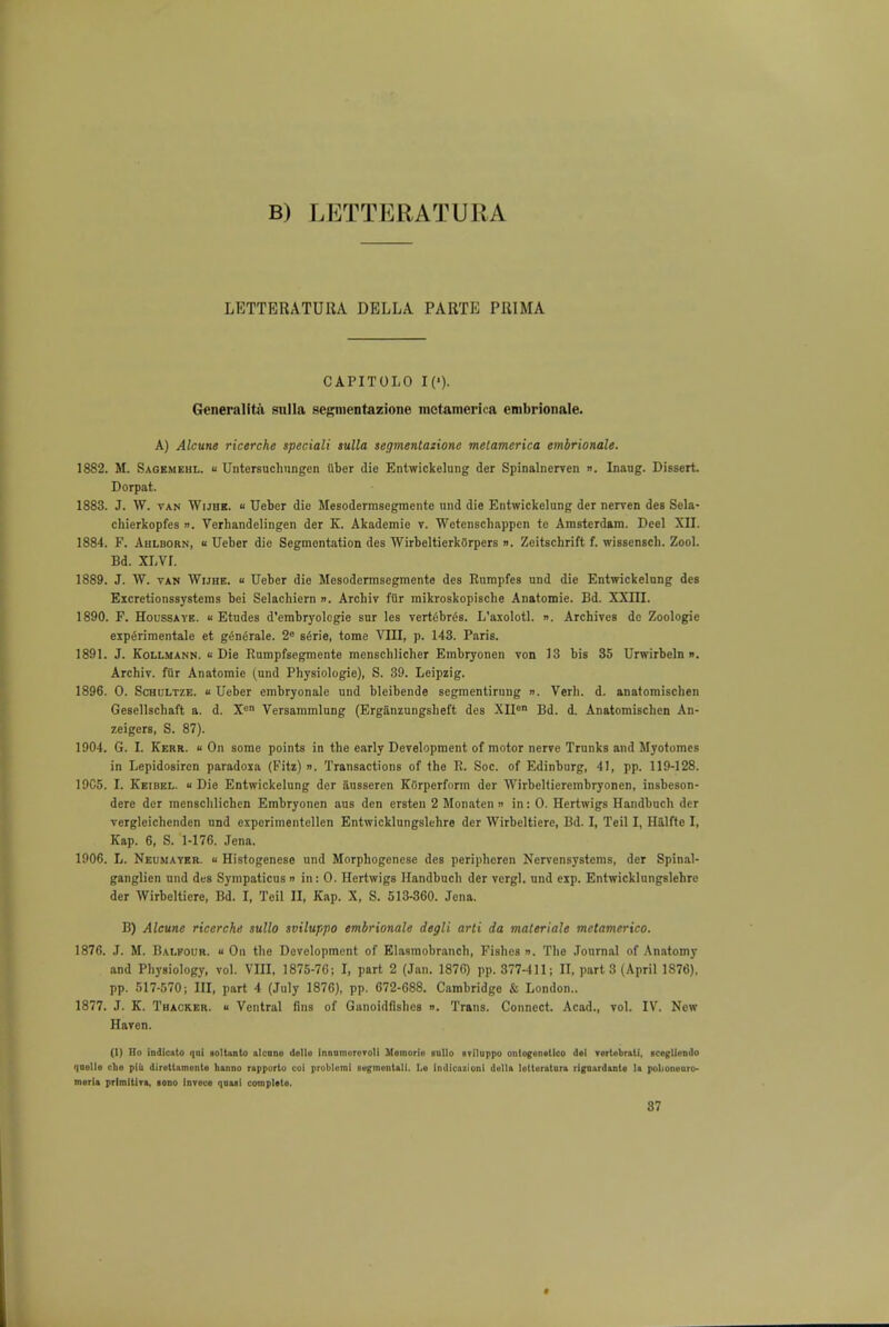 B) LKTTERATURA LETTERATURA DELLA PARTE PRIMA CAPITOLO I('). Generalita snila segmentazione metamerica embrionale. A) Alcune ricerche speciali sulla segmentazione melamerica embrionale. 1882. M. Sagemehl. u Untersuchungen fiber die Entwickelung der Spinalnerven ». Inang. Dissert. Dorpat. 1883. J. W. van Wijhk. « Ueber die Mesodermsegmente und die Entwickelung der neryen des Sela- chierkopfes ». Verliandelingen der K. Akademie v. Wetenschappcn te Amsterdam. Deel XII. 1884. F. Ahlborn, « Ueber die Segmentation des WirbeltierkOrpers ». Zeitschrift f. wissenseb. Zool. Bd. XLVI. 1889. J. W. tan Wijhe. « Ueber die Mesodermsegmente des Rnmpfes und die Entwickelung des Eicretionssysteras bei Selachiern ». Archiv fur mikroskopische Anatomie. Bd. XXIII. 1890. F. Houssaye. Etudes d'embryologie sur les vertebras. L'axolotl. ». Archives dc Zoologic experimentale et g6nerale. 2e s£rie, tome VIII, p. 143. Paris. 1891. J. Kollmann. « Die Rumpfsegmente menschlicher Embryonen von 13 bis 35 Urwirbeln n. Archiv. fur Anatomie (und Physiologie), S. 39. Leipzig. 1896. 0. Schultze. u Ueber embryonale und bleibende segmentirung ». Verb. d. anatomischen Gesellschaft a. d. Xen Versammlung (Erg&nzungsheft des XIIon Bd. d. Anatomischen An- zeigers, S. 87). 1904. G. I. Kerr. « On some points in the early Development of motor nerve Trunks and Myotomes in Lepidosircn paradoia (Fitz) ». Transactions of the R. Soc. of Edinburg, 41, pp. 119-128. 19C5. I. Keibel. « Die Entwickelung der ausseren KOrperform der Wirbeltierembryonen, insbeson- dere der menschlichen Embryonen aus den ersten 2 Monaten n in: 0. Hertwigs Handbuch der vergleichenden und expcrimentellen Entwicklungslehre der Wirbeltiere, Bd. I, Teil I, H&lfte I, Kap. 6, S. 1-176. Jena. 1906. L. Neumavkr. « Histogenese und Morphogenese des periphcren Ncrvensystcms, der Spinal- ganglien und des Sympaticus » in: 0. Hertwigs Handbuch der vergl. und eip. Entwicklungslehre der Wirbeltiere, Bd. I, Teil II, Kap. X, S. 513-860. Jena. B) Alcune ricerche sullo sviluppo embrionale degli arti da materiale metamerico. 1876. J. M. Balfour. « On the Development of Elasmobranch, Fishes n. The Journal of Anatomy and Physiology, vol. VIJI, 1875-7G; I, part 2 (Jan. 1876) pp. 377-411; II, part 3 (April 1876). pp. 517-570; III, part 4 (July 1876), pp. 672-688. Cambridge & London.. 1877. J. K. Thacker. « Ventral fins of Ganoidfishes ». Trans. Connect. Acad., vol. IV. New Haven. (1) Ho indlcato qui golUnto alcune delle [nnnmororoli Hemorie sntio «rJ]uppo ontogenstlco d«! vertebrali, icegliendo quelle cbe piii diretlamonte hanno rapporle coi problem! aegmentali. Le indicazioni dolla lotteratara rlgoardante la polionenro- merla primltlra, aono lorece qnui complete.