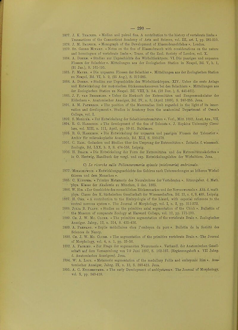 1877. J. K. Thacker. Median and paired fins. A contribution to the history of vertebrate limbs n Transactions of the Connecticut Academy of Arts and Science, vol. Ill, art. I, pp. 281-310. 1878. J. M. Balkour. Monograph of the Development of Elasmobranchfisb.es ». London. 1879. St. Georg Mivart. Notes on the fins of Elasmobranch with considerations on the nature and homolognes of vertebrate limbs n. Trans, of 1he Zool. Society of London, vol. X. 1884. A. Dohrn. « Studien zur Urgoschichto des WirbeltierkOpers. VI. Die paarigen und unpaaren Plosscn der Selachier n. Mitteilungen aus der Zoologiscben Station in Neapel, Bd. V, h. 1, (31 Jan.), S. 161-195. 1885. P. Mayer.  Die unpaaren Flossen der Selachier ». Mitteilungen aus der Zoologiscben Station zu Neapel, Bd. VI, h. 2, (25 Aug.), S. 217-285. 1888. A. Dohrn. Studien.zur Urgeschichte .des WirbeltierkGrpers. XIV. Ueber die erste Anlage und Entwickelung der motorischen Rtickenmarksnerven bei den Selachiern n. Mitteilungen aus der Zoologischen Station zu Neapel. Bd.' VIII, h. 3-4, (18 Dec. ), S. 441461). 1889. J. P. tan Bemmelen. n TJeber die Herkunft der Extremitaten und Zungenmuskulatur der Eidechsen ». Anatomischer Anzeiger, Bd. IV, n. 8, (April 1889), S. 240-255. Jena. 1891. A. M. Paterson. « The position of the Mammalian limb regarded in the light of its inner- vation and development n. Studies in Anatomy from the anatomical Department of Owen's College, vol. I. 1892. S. Mollier.  Zur Entwickelung der Selachierextremitaten n.Vorl., Mitt. 1892; Anat. Anz., VII. 1894. R. G. Harrison.  The development of the fins of Teleosts ». J. Hopkins University Circu- lars, vol. XIII, n. Ill, April, pp. 59-61. Baltimore. 1895. R. G. Harrison. Die Entwickelung der unpaaren und paarigen Flossen der Teleostier ». Archiv fiir mikroskopische Anatomie. Bd. XLI, S. 500-578. 1901. C. Rabi.. Gedanken und Studien uber den Hrsprung der Extremitaten >i. Zeitschr. f. wissensch. Zoologie, Bd, LXX, h. 3, S. 474-558. Leipzig. 1906. H. Braus.  Die Entwickelung der Form der Extremitaten und des ExtremitSte'nskelettes » in O. Hertwig, Handbuch der vergl. und exp. Entwickolungslehre der Wirbeltiere. Jena. i C) Le ricerche sv.Ua Polioneuromeria spinale (mielomeria) embrionale. 1877. Mihalkowicz.  Entwicklungsgeschichte des Gehirns nach Untersuchungen an hCheren Wirbel- thieren und dem Menschen ». 1885. C. Kupfper. « Primiire Metamerie des Neuralrohres der Vertebraten ». Sitzungsber. d. Mafb. phys. Klasse der Akaderaie zu Miinchen, 5 dec. 1885. 1886. W. His. Zur Geschichte des menschlichen Riickenmarkes und der Nervenwurzelnn. Abh. d. malh phys. Classe des K. Siichsischen Gesellschaft der Wissenschaften, Bd. 13, n. 6, S. 489. Leipzig. 1887. H. Orr. « A contribution to the Embryologie of the Lizard, with especial reference to the central nervous system n. The Journal of Morphology, vol. I, n. 2, pp. 311-372. 1889. Julia B. Platt. « Studies on the primitive axial segmentation of the Chich n. Bullettin of the Museum of comparate Zoology at Harward College, vol. 17, pp. 171-190. 1889. Ch. J. W. Mc. Clure. « The primitive segmentation of the vertebrate Brain ». Zoologischer Anzeiger. Jahrg., 12, n. 314, S. 435-436. 1889. A. Prenant.  Replis medullaires chez l'embryon du pore n. Bulletin de la Societe des Sciences de Nancy. 1890. Ch. J. W. Mo. Clure.  The segmentation of tho primitive vertebrate Brain n.The Journal of Morphology, vol. 4, n. 1, pp. 35-56. 1892. A. Fkoriep. » Zur Frage der sogenannten Neuromerie n. Verhandl. der Anatomischen Gesell- schaft auf dem Versammlung von 7-9 Juni 1897, S. 162-167. (Ergiinzungsheft z. VII Jahrg. d. Anatomisches Anzoigers). Jena. 1894. W. A. Locy.  Metamerie segmentation of the medullary Folds and embryonic Rim n. Ana- tomischer Anzeiger, Jahrg. IX, n. 13, S. 393-415. Jena. 1895. A. C. Eyci.eshymer. The early Development of amblystoma». The Journal of Morphology, vol. X, pp. 343-418.
