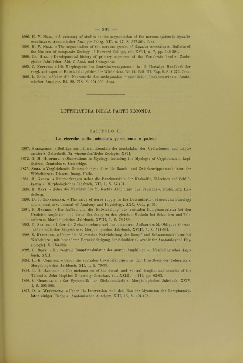 1896. H. V. Neal. u A summary of studies on the segmentation of the nervous system in S'jualus acanthiaso. Anatomischer Anzoiger Jahrg. XII. n. 17, S. 377-391. Jena. 1898 H. V. Neal. « The segmentation of the nervous system of Squalus acanlhiat ». Bulletin of the Museum of comparate Zoology of Hurward Collego, vol. XXVI, n. 7, pp. 148-294. 1900. Ch. Hill. « Developmental history of primary segments of the Vertebrate head ». Zoolo- gische Jahrbuchcr. Abt. f. Anat. und Ontogoneso. 1905. C. Kupffer. « Die Morphogenie des Centralncrvensystcms n in: 0. Hertwigs Handbuch der vergl. und oxperim. Eutwickelungslehre der Wirbcltiero. Bd. II. Toil. III. Kap. 8. S. 1-272. Jena. 1906. L. Bolk.  Ueber die Neuromerio des embryonalcn menschlicheu Ruckenmarkcs ». Anato- mischer Anzeiger. Bd. 28. 718. S. 204-206. Jena. LETTERATURA DELLA PARTE SECONDA CAPITOLO II. Le ricerche nella inioineria persistente e palese. 1867. Grenacher. « Beitriige zur niiheren Kenntnis der muskulatur der Cyclostomen und Lepto- cardier ». Zeitschrift fur wissenschaftliche Zoologie. XVII. 1872. G. M. Humphry, « Observations in Myology, including the Myologie of Cryptobranch, Lepi dosiren, Ceratodus ». Cambridge. 1875. Sioli. u Vergleichende Untorsuchungen iiber die Bauch- uud ZwischenrippenmuskuUtur der Wirbeltiere »■ Dissert. Inaug. Halle. 1881. H. Gadow. « Untersuchungen ueber die Bauchmtiskeln der Krokodile, Eidechsen und Schild- krStenn. Morphologisches Jahrbuch, VII, 1, S. 57-101. 1886. K. Mats. « Ueber die Nervatur des M. Rectus Abdominis des Frosches ». Festschrift. Hei- delberg. 1890. D. J. Cunningham. « The value of nerve supply in the Determination of muscular homology and anomalies ». Journal of Anatomy and Physiology, XXX, Oct., p. 31. 1891. F. Maurer. u Der Aufbau und die Entwickelung der ventralen Rumpfmusculatur bei den Urodelen Amphibien und deren Beziehung zu den gleichen Muskeln bei Selachiern und Tele- ostiern ». Morphologisches Jahrbuch, XVIII, 1, S. 76-180. 1892. O. Seydel. « Ueber die Zwischensehnen und den mctameren Aufbau des M. Obliquus thoraco- abdominalis der S&ugeticre ». Morphologisches Jahrbuch, XVIII, 5, S. 544-604. 1892. S. Kae8tner. « Ueber die Allgemeine Entwickelung der Rumpf- und Schwanzmuskulatur bei Wirbelticren, mit besondcrer Boriicksichtigung der Selachier ». Archiv fur Anatomie (und Phy- siologic). S. 153-223. 1892. G. Ruoe. u Die ventrale Rumpfmuskulatur der anuren Amphibien ». Morphologisches Jahr- buch, XXII. 1894. H. K. Corning, « Ueber die ventralen Urwirbolknospen in der Brustflosse der Teleosticr ». Morphologisches Jarhbuch, XII, 1, S. 79-99. 1894. R. G. Harrison. .. The metamerism of tho dorsal and ventral longitudinal muscles of the Teleostn. John Hopkins University Circulars, vol. XXIU, n. Ill, pp. 62-63. 1896. C. Gegenbaur a Zur Systcmatik der Rilckcnmuskeln ». Morphologisches Jahrbuch, XXIV, 1, S. 205-208. 1897. D. A. Wikstroem. « Ueber die Innervation und den Bau der Myomoron der Rumpfmusku- latur einiger Fischo ». Anatomischer Anzeiger, XIII, 15, S. 401-408,