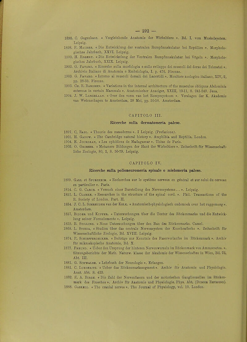 — 292 — 1898. C. Gogenbaur. « Vergleichondo Anatomio dor Wirbeltiere ». Bd. I, vom Muskelsystom. Leipzig. 1898. P. Maurbr. « Die Entwicklung der yontralen RumpfmuBkulatur bei Reptilien n. Morpholo- gisohes Jahrbuch, XXVI. Loipzig. 1900. H. Enqert. « Die Entwickelung der Ventralen Rumpfmuskulatur bei VOgeln ». Morpholo- gisches Jahrbuch, XXIX. Leipzig. 1902. G. Favaro. u Ricerche sulla morfologia o sullo sviluppo dei muscoli del dorso dei Teleostei ». Archivio Italiano di Anutomia o Embriologia, I. p. 476. Firenze. 1903. G. Favaro.  Intorno ai muscoli dorsali dei Lacertidi ». Monitore zoologico italiano, XIV, 2, pp. 28-33. Firenze. 1903. Ch. R. Bardeen.  Variations in the internal architecture of the musculus obliquus Abdominis externus in certain Mammals n. Anatomischer Anzeiger, XXIII, 10-11, S. 241-249. Jena. 1904. J. W. Langelaan. « Over den vorm van het Rompmyotoom ». Verslagen der K. Akademie van Wetenschapen te Amsterdam, 28 Mei, pp. 50-58. Amsterdam. CAPITOLO III. Ricerche siilla dermatomeria palese. 1897. C, Rabl. « Thcorie des mesoderms ». I Leipzig. (PrefazioneJ. 1901. H. Gadow. « The Cambridge natural history ». Amphibia and Reptilia. London. 1904. E. Jouhdran, k Les ophidiens de Madagascar ». These de Paris. 1905. O. Grosser. « Metamere Bildungen der Haut der Wirbeltiere ». Zeitschrift fiir Wissenschaft- liche Zoologie, 80, 1, S. 50-79. Leipzig. CAPITOLO IV. Ricerche sulla polioneuromeria spinale o mielomeria palese. 1809. Gall et Spurzheim. « Recherches sur le systeme nerveux en general et sur celui du cerveau en particulier n. Paris. 1814. C. G. Carus. u Versuch einer Darstellung des Nervensystems... ». Leipzig. 1851. L. Clarke. « Researches in the structure of the spinal cord. ». Phil. Transactions of the R. Society of London. Part. II. 1854. J. C. L. Sohreuder van der Kolk. « AnatomiBch-physiologisch onderzoek over het ruggemerg n. Amsterdam. 1857. Bidder und Kupfer. « Untersuchungen fiber die Textur des RQckenraarks und die Entwick- lung seiner Fornielemente ». Leipzig. 1859. B. Stilling. « Neuo Untersuchungen fiber den Bau des RUckenmarks. Cassel. 1868. L. Stieda, « Studien fiber das centrale Nervensystem der Knochenfische n. Zeitschrift fur Wissenschaftliche Zoologie, Bd. XVIII. Leipzig. 1874. P. Schiefferdecker. u Beitrage zur Kenntnis des Fascrverlaufos im Rfickenmark ». Archiv fflr mikroskopische Anatomie, Bd. X. 1877. Freund. k Uober den Ursprung der hinteren Nervenwurzeln im Rfickenmark von Ammocootes. n. Sitzungsberichto der Math. Naturw. klasse der Akademie der Wisscnschaften in Wien, Bd. 75, Abt. in. 1881. G. Sohwalbe. « Lehrbuch der Neurologie ». Erlangen. 1881. C. Luedkritz. « Ueber daB RUckenmarkssegment». Archiv fiir Anatomie und Physiologic. Anat. Abt. S. 423. 1882. E. A. Birge. « Die Zahl der Nervenfasern und der motorischen Ganglienzellen im Rficken- mark des Froschcs ». Archiv ffir Anatomio und Physiologie. Phys. Abt. (Dubois Reymond).