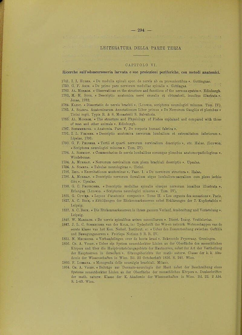 LETTER,A.TURA. DELLA. PARTE TERZA. CAPITOLO VI. Ricerche suH'odoneuromena larvata e sue proiezioni perifericlie, con metodi anatomici. 1741. I. I. Hubkr. u De medulla spinali spec, de nervis ab ea provenientibus ». Goltinguae. 1750. G. F. Asoh. u De primo pare nervorum medullae spinalis ». Goittingae. 1783. Al. Monroe, u Observations on the structure and functions of tho nervouB system ». Edinburgh. 1783. M E. Styx, u Descriptio anatomica nervi cruralis et obturatorii, iconibus illustrata ». Jenae, 1782. 1784. Klint.  Dissertatio de nervis brachii n. (Ludwig, scriptores neurologici minores. Tom. IV). 1785. A. Scarpa. Anatomicarum Annotationum Liber primus « De Nervorum Gangliis et plexubus » Ticini regii. Typis R. & S. Monasterii S. Salvatoris. 1785. Al. Monroe. « The structure and Physiology of Pishes explained and compared with those of man and other animals n. Edinburgh. 1787. Soemmering.  Anatomia. Pars V, De corporis humani fabrica ». 1791. I. L. Fischer. « Descriptio anatomica nervorum lumbalium et extremitatnm inferiorum ». Lipsiae, 1791. 1793. G. F. Peipers. « Tertii et quarti nervorum cervicalium descriptio », etc. Halae. (Ludwig, u Scriptores neurologici minores ». Tom. IV). 1794. A. Schmidt. « Commentarius de nervis lumbalibus eorumque plexubus anatomo-pathologicus ». Windehonae. 1794. A. Murray, u Nervorum cervicalium cum plexu brachiali descriptio n. Upsalae. 1794. A. Scarpa, « Tabulae neurologicae ». Ticini. 1796. Keil. « Exercitationes anatoraicae ». Fasc. 1. u De nervorum structura ». Halae. 1796. A. Murray. « Descriptio nervorum dorsalium atque lumbalium-sacralium cum plexu ischia- dico n. Upsalae. 1798. G. C. Frotschbr. «Descriptio medullae spinalis eiusque nervorum iconibus illustrata ». Erlangae. (Ludwig. « Scriptores neurologici minores n. Tom. IV). 1805. G. Cuvikr.  Lecons d'anatomie compared ». Tome II. « Les organes des sensations». Paris. 1827. A. C. Bock. « Abbildungen der Riickenmarksnerven nebst Erkliirungen der 7. Kupfertafeln »: Leipzig. 1837. A. C. Bock. « Die Riickenmarksnerven in ihrem ganzem Verlauf, Ausbreitung und Veriistelung n. Leipzig. 1840. W. Marbach. u De nervis spinalibus avium nonnullarum ». Disert. Inaug. Vratislaviae. 1847. J. L. C. Schreuder van der Kolk, in: Tydscbrift der Wis-en natuurk. Wetensehappen van de eerste klasse van het Eon. Nederl. Instituut. e: « Ueber den Zusammenhang zwischen Gefiihls und Bewegungsnerven ». Frorieps Notizen 3 R. B. IV. 1851. N. Meursing.  Verhandelingen over de bonte kraai n. Bekroonde Prysvraag. Groningen. 1856. Ch. A. Voigt.  Ueber ein System neuentdeckter Linien an der Oberflache des menschlichen Korpers und liber die Hauptverastelungsgebiete der Hautnorven, nebst dor Art der Vertheilung der Hauptnerven in derselben ». Sitzungsberichte dor math- naturw. Classe dor k. k. Aka- demie der Wissenschaften in Wien. Bd. 22 Octobcrheft 1856. S. 240. Wien. 1860. F. Lussana. u Mpnografia delle neuralgia brachiali. Milano. 1864. Gh. A. Voigt. « Beitrilge zur Dermato-nourologio der Haut nebst der Beschroibung eines Systems neuentdeckter Linien an der Oborfliicho der menschlichen Korpers n. Denkschriften der math, naturw. Klasse der K. Akademie der Wissenschaften in Wien. 13d. 22. 2 Abt. S. 1-40. Wien.