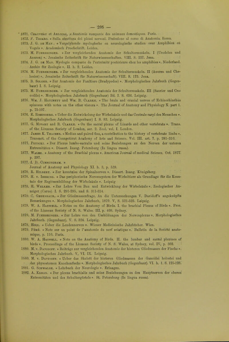 '1871. Chauveau ct Arloino, u Anatomic comparee des animaux domestiqiieg. Paris. 1872. F. Todaro. « Sulla struttura doi plessi nervoif. l'relezioue al corso <li Anatomia. Roma. 1873. J. G. de Man . u Vergclykcndo myologischc on ncurologische Btudicn over Amphibien en Vogels ». Academiscli Procfschrift. Leiden. 1873. M. Fuerbuinoer. « Zur vergleiohenden Aimtomie dcr Schultermuskeln. I (Urodelen und Anuren) «. Jcuaisclie Zeitsclirift filr NaturwisBenschaften. VIII. S. 237. Jena. 1874. J. G. db Man. Myologio comparee de rextrdmitd postoricurc chez les amphibies ». Niedcrland. Archiv fur Zoologie ». II. h. 2. Leiden. 1874. M. Fuerbringer. « Zur vcrgleichenden Anatomic der Schultermuskeln. II (Annren und Che- lonier) ». Jenaische Zeitschrift filr Naturwisscnschaft). VIII. S. 175. Jena. 1875. B. Soi.gkr. « Zur Anatomie der Faulticre (Bradypodes) ». Morphologisches Jahrbuch (Gegen- baur) I. S. Leipzig. 1875. M. Fueroringer. k Zur vergleichenden Anatomic der SchultermuBkeln. Ill (Saurier und Cro- codile) ». Morphologisches Jahrbuch (Gcgenbaur) Bd. I. S. 636. Leipzig. 1-876. Wm. J. Hatchett and Wm. B. Clarke. « Tho brain and cranial nerves of Echinorhinchus spinosus with notes on the other viscera ». The Journal of Anatomy and Physiology X. part 1. p. 75-107. 1876. E. Rosenberg. « Ueber die Entwickelung der Wirbelsaule nnd das Ccntrale carpi des Menschen ». Morphologisches Jahrbnoh (Gegenbaur) I. S. 83. Leipzig. 1877. G. Mivart and R. Clarke. « On the sacral plexus of Lizards and other vertebrata ». Trans, of the Linncan Society of London, ser. 2. Zool. vol. I. London. 1877. James K. Thacher. u Median and paired fins, a contribution to the history of vertebrate limbs n. Transact, of the Connecticut Academy of Arts and Science. Vol. III. art. 7. p. 281-310. 1877. Potocki. « Der Plexus lumbo-sacralis und seine Beziehungen zu den Nerven dcr nnteren Extremitaten n. Dissert. Inaug. Petersburg (In lingua russa). 1877. Walsh. « Anatomy of the Brachial plexus ». American Journal of medical Science. Oct. 1877'. p. 397. 1877. I. D. Cunningham, u Journal of Anatomy and Physiology XI. h. 3, p. 539. 1878. R. Hilbert.  Zur kenntniss der Spinalnerven ». Dissert. Inaug. KOnigsberg. 1878. H. v. Ihering. « Das peripherische Nervensystem der Wirbeltiere als Grundlage fflr die Kenn- tnis der Regionenbildung der WirbeUiiule ». Leipzig 1878. H. Welker. u Zur Lehre Vom Bau und Entwicklung der Wirbelsaule». Zoologischer An- zeiger (Cams). I. S. 291-295, und S. 311-314. 1879. C. Gegenbaur. « Zur Gliedmassenfrage. An die Untersuchungen V. Davidoff's angeknQpfte Bemerkungen n. Morphologisches Jahrbuch, 1879. V, S. 521-525. Leipzig. 1879. W. A. Haswell. Notes on the Anatomy of Birds. L the brachial Plexus of Birds ». Proc. of tho Linncan Society of N. S. Wales. Ill, p. 409. Sydney. 1879. M. Fuerbringer. u Zur Lehre von den Umbildungcn der Nervcnplexus ». Morphologisches Jahrbuch. (Gegenbaur). V. S. 324. Leipzig. 1879. Holl. u Ueber die Lendennerven «■ Wiener Medicinische Jahrbflcher. Wien. 1879. Fere. « Note sur un point de l'anatomie du nerf sciatique ». Bulletin de la Socidto anato- miquc, p. 110. Paris. 1880. W. A. Haswell. « Note on the Anatomy of Birds. II. the lumbar and sacral plexnscs of birds i). Proceedings of the Linnean Society of N. S. Wales, at Sydney, vol. IV, p. 308. 1880. M. v. Davidofp. a Beitragc zur vcrgleichenden Anatomio der hintcrcn Glicdmasscn der Fische ». Morphologisches Jahrbuch. V, VI. IX. Leipzig. 1880. M. v. Davidoff1. u Ueber das Skelett der hinteren Gliedmassen der Ganoidei holostei und der physostomen Knochenfische ». Morphologisches Jahrbuch (Gegenbaur). VI. h. 1. S. 125-128. 1881. G. Schwalbe. u Lchrbuch dcr Neurologic. Erlangen. 1882. A. Kahan. u Der plexus brachialis und seine Bcziehnungen zu den Hauptnerven der oberen Extremitaten und des Schultcrgflrtcls ». St. Petersburg (In lingua russa).