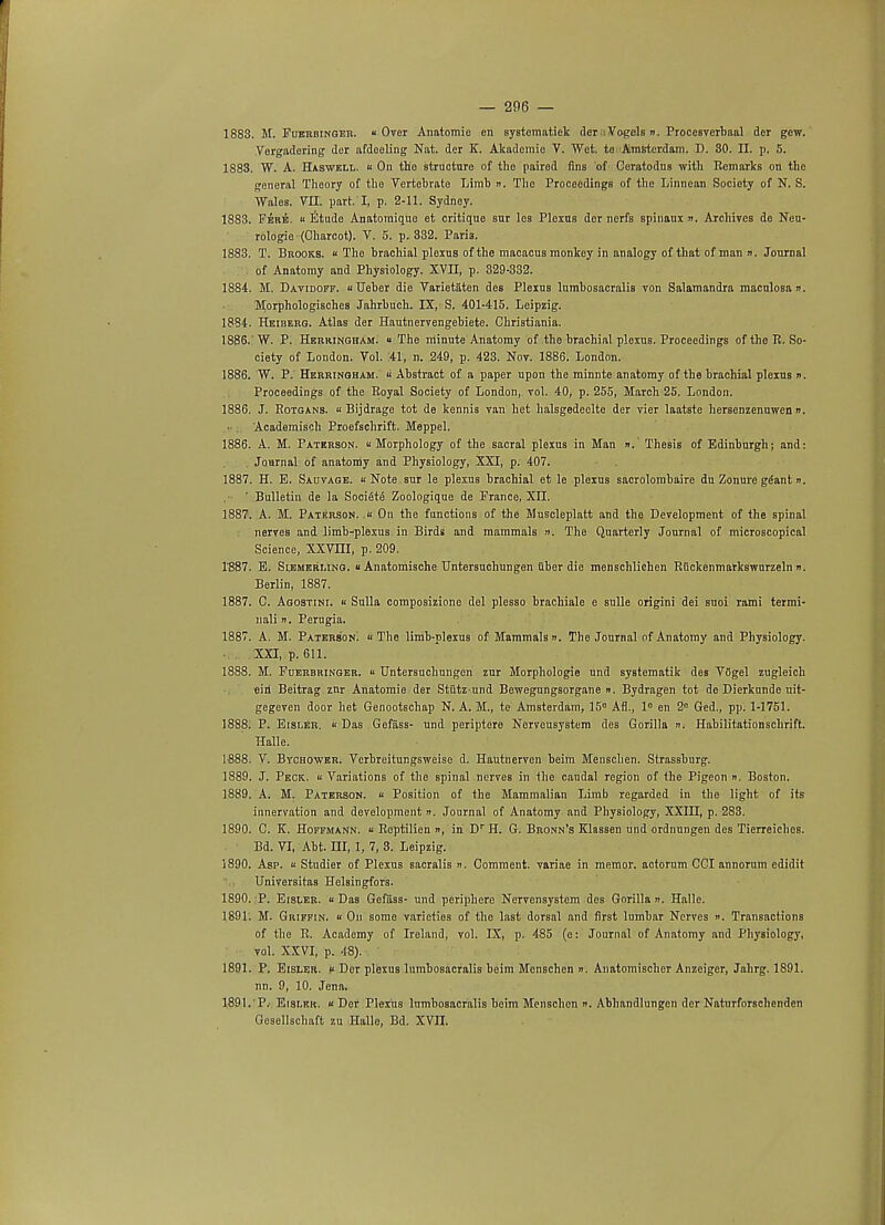 1883. M. Fuerbinger. Over Anatomie on systenmtiek der : Vogels ». Procesverbaal der gew. Vergadering der afdoeling Nat. der K. Akadomio V. Wet. to Amsterdam. D. 30. II. p. 5. 1883. W. A. Haswell. « On the Btruotnre of tlio paired fins of Geratodns with Remarks on the general Thoory of the Vertobrato Limb n. The Proceedings of the Linnean Society of N. S. Wales. VII. part. I, p. 2-11. Sydney. 1883. Fere. « Etude Anatomiquo et critique sur les Plexus der nerfs spinaux ». Archives de Neu- rologic (Charcot). V. 5. p. 332. Paris. 1883. T. Brooks. « Tho brachial plexus of the macacus monkey in analogy of that of man ii. Journal of Anatomy and Physiology. XVII, p. 329-332. 1884. M. Davidoff. aUeber die Varietaten des Plexus lumbosacralis von Salamandra maculosa n. Morphologisches Jahrbuch. IX, S. 401-415. Leipzig. 1884. Heiberg. Atlas der Hautnervengebiete. Christiania. 1886.' W. P. Herringham. « The minute Anatomy of the brachial plexus. Proceedings of tho R. So- ciety of London. Vol. 41, n. 249, p. 423. Nov. 1886. London. 1886. W. P. Herringham. <i Abstract of a paper upon the minnte anatomy of the brachial plexus n. Proceedings of the Royal Society of London, vol. 40, p. 255, March 25. London. 1886. J. Rotgans. u Bijdrage tot de kennis van het halsgedeclte der vier laatste hersenzenuwen ». Academisch Proefschrift. Meppel. 1886. A. M. Paterson. u Morphology of the sacral plexus in Man ».' Thesis of Edinburgh; and: Journal of anatomy and Physiology, XXI, p. 407. 1887. H. E. Sauvage. « Note sur le plexus brachial et le plexus sacrolombaire du Zonure ggant n. ' Bulletin de la SociStS Zoologique de Prance, XII. 1887. A. M. Paterson. .« On the functions of the Muscleplatt and the Development of the spinal nerves and limb-plexus in Birds and mammals ». The Quarterly Journal of microscopical Science, XXVUI, p. 209. 1'887. E. Slemerling. u Anatomische Untersuchungen iiber die menschlichen Riickenmarkswurzeln n. Berlin, 1887. 1887. C. Agostini. « Sulla composizione del plesso brachiale e sulle origini dei suoi rami termi- nals n. Perugia. 1887. A. M. Paterson'. « The limb-plexus of Mammals n. The Journal of Anatomy and Physiology. XXI, p. 611. 1888. M. Puerbringer.  Untersuchungen zur Morphologic und systematik des VCgel zugleich eiri Beitrag znr Anatomie der Stiitz und Bewegungsorgane ». Bydragen tot de Dierkunde uit- gegeven door het Genootschap N. A. M., te Amsterdam, 15e Afl., le en 2e Ged., pp. 1-1751. 1888. P. Eisler. ii Das Gefiiss- und periptere Nerveusystem des Gorilla ». Habilitationschrift. Halle. 1888. V. Bvcbower. Verbreitungsweise d. Hautnerven beim Menschen. Strassburg. 1889. J. Peck. « Variations of the spinal nerves in Ihe caudal region of the Pigeon ». Boston. 1889. A. M. Paterson. u Position of the Mammalian Limb regarded in the light of its innervation and development ». Journal of Anatomy and Physiology, XXIII, p. 283. 1890. C. K. Hoffmann. « Roptilien », in Dr H. G. Bronn's Klassen und ordnungen des Tierreiches. Bd. VI, Abt. HI, 1, 7, 3. Leipzig. 1890. Asp. « Studier of Plexus sacralis ». Comment, variae in memor. actorum CGI annorum edidit Universitas Helsingfors. 1890. P. Eisler. u Das Gefiiss- und periphere Nervensystem des Gorilla ». Halle. 1891. M. Griffin. « On some varieties of the last dorsal and first lumbar Nerves ». Transactions of the R. Academy of Ireland, vol. IX, p. 485 (e: Journal of Anatomy and Physiology, vol. XXVI, p. 48). 1891. P. Eisler. « Dor plexus lumbosacralis beim Menschen «. Anatomiscber Anzeiger, Jahrg. 1891. nn. 9, 10. Jena. 1891. P. Eisler. « Der Plexus lumbosacralis beim Menschen n. Abhandlungen der Naturforschenden Gesellschaft zu Hallo, Bd. XVJJ.