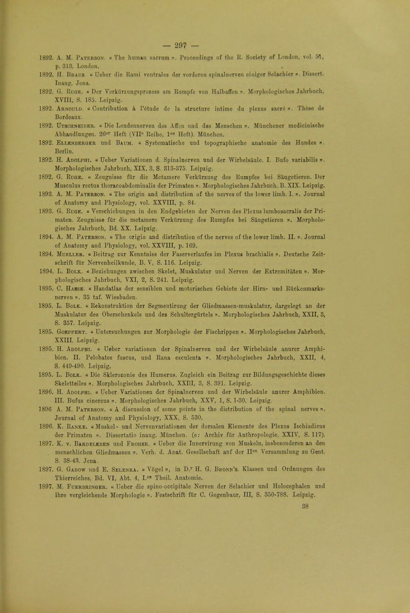 p. 313. London. 1892. II. Brads « Ueber die Rami ventrales der vorderen spinalnerven ciniger Selachicr ». Dissert. Inaug. Jena. 1892. 0. Ruqr. «Der Verklirziingsprozess am Rumpfe von Halbaffen ». Morphologisches Jahrbuch, XVIII, S. 185. Loipzig. 1892. Arnould. «Contribution a l'etude dc la structure intimo du plexus gacre ». These de Bordeaux. 1892. Utscuneider. ■■ Die Lcndennerven des Aden unci des Menschen ». MQnchencr mcdicinische Abhandlungen. 26ur Heft ( VII0 Reihe, los Heft). MOnchen. 1892. Ellenbergbr und Baum. » Systematische und topographischc anatomie des Hundes ». Berlin. 1892. H. Adolpbi. « Ueber Variationen d. Spinalnerven und der WirbclsSule. I. Bufo variabilis. Morphologiscb.es Jahrbuch, XIX, 3. S. 313-375. Leipzig. 1892. G. Ruge.  Zeugnisse fur die Mctamere Verkfirzung des Rumpfes bei Saogetieren. Der Musculus rectus thoracoabdominalis der Primateu ». Morphologisches Jahrbuch. B. XIX. Leipzig. 1893. A. M. Paterson. « The origin and distribution of the nerves of the lower limb. I. ». Jonrnal of Anatomy and Physiology, vol. XXVIII, p. 84. 1893. G. Ruge. « Verschicbungen in den Endgebieten der Nerven des Plexus lumbosacral der Pri- maten. Zeugnisse filr die mctamere Verkiirzung des Rumpfes bei Saugetieren ». Morpholo- gisches Jahrbuch, Bd. XX. Leipzig. 1894. A. M. Paterson. « The origin and distribution of the nerves of the lower limb. II. ». Journal of Anatomy and Physiology, vol. XXVIII, p. 169. 1894. Mueller. « Beitrag zur Kenntniss der Faserverlaufes im Plexus brachials n. Deutsche Zeit- schrift fiir Nervenhcilkunde, B. V, S. 116. Leipzig. 1894. L. Bolk. « Beziehungen zwischen Skelet, Muskulatur und Nerven der Extremitaten ». Mor- phologisches Jahrbuch, VXI, 2, S. 241. Leipzig. 1895. C. Hasse « Handatlas der sensiblen und motorischen Gebiete der Hirn- und Ruckenmarks- nerven ». 35 taf. Wiesbaden. 1895. L. Bolk. u Rekonstruktion der Segmcntirung der Gliedmassen-muskulatur, dargclegt an der Muskulatur des Oberschenkels und des Schultergurtels n. Morphologisches Jahrbuch, XXII, 3, S. 357. Leipzig. 1895. Gokppert. « Untersuchungen zur Morphologic der Fischrippen ». Morphologisches Jahrbuch, XXIII. Leipzig. 1895. H. Adoi.phi. « Ueber variationen der Spinalnerven und der WirbelsSule anurcr Amphi- bicn. II. Pelobates fuscus, und Rana esculenta ». Morphologisches Jahrbuch, XXII, 4, S. 449-490. Leipzig. 1895. L. Bolk.. « Die Sklerozonie des Humerus. Zuglcich ein Beitrag zur Bildungsgeschichte dieses Skeletteiles ». Morphologisches Jahrbuch, XXIII, 3, S. 391. Leipzig. 1896. H. Adoi.phi. « Ueber Variationen der Spinalnerven und der WirbelsSule anurer Amphibien. III. Bufus cinereus n. Morphologisches Jahrbuch, XXV, 1, S. 1-30. Leipzig. 1896 A. M. Paterson. « A discussion of some points in the distribution of the spinal nerves ». Journal of Anatomy and Physiology, XXX, S. 530. 1896. K. Ranke. Muskcl- und Nervenvariationen der dorsalen Elemcnte des Plexus Ischiadicus der Primaten n. Dissertatio inaug. Mttnchen. (e: Archiv fur Anthropologic XXIV, S. 117). 1897. K. v. Bardeleben und Frohse. « Ueber die Inncrvirung von Muskeln, insbesondcren an den mcn8Chlichen Glicdmassen ». Verb. d. Anat. Gcsellschaft anf der IIcn Versammlung zu Gent. S. 38-43. Jena 1897. G. Gadow und E. Selenka. « VOgel », in D.r H. G. Bhonn's. Klassen und Ordnungen des Thierrciches. Bd. VI, Abt. 4, I.«» Theil. Anatomie. 1897. M. Fuerbringer. « Ueber die spino-occipitale Nerven der Selachicr und Holoccphalcn und ihre verglcichende Morphologio n. Festschrift for C. Gegenbaur, III, S. 350-788. Leipzig.