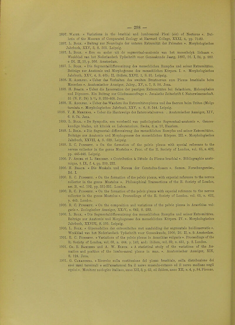 1897. Waite. i! Variations in the brachial and lumbosacral Plexi (sic) of Nocturus ». Bul- letin of the Museum of Oomparatod Zoology at Harward College, XXXI, 4, pp. 71-89. 1897. L. Bolk.  Baitrag zur Neurologic der unteren Extromitiit der Primaten n. Morphologisches Jahrbuch, XXV, 3, S. 305. Leipzig. 1597. L. Bolk. « Ecn on andor uit do scgmentaal-anatnmic van het menschelyk lichaam n. Weokblad van het Nederlandsch Tydschrift voor Geneeskunde Jaarg, 1897, 1)1. I, 24, p. 982. o Dl. II, 10, p. 366. Amsterdam. 1897. L. Bolk. « Die Segmcntaldifferenzirung des mensehlichcn Eumpfes nnd seiner Exlremitiiten. Beitriige zur Anatomie und Morphogonoso des menschlichen KOrpers. I. ». Morphologisches Jahrbuch, XXV, 4, S. 465; II, ibidem, XXVI, 1, S. 91. Leipzig. 1898. H. Adolpht. « Ueber das Verhalten des zweiten Brustncrven zum Plexus brachialis beim Monschen ». Anatomischer Anzeiger, Jahrg., XV, n. 7, S. 98. Jena. 1598. H. Braus.  Ueber die Innervation der paarigen Extremitaten bei Selachiern, Holocephalen und Dipnoern. Ein Beitrag zur Gliedmassonfrage n. Jenaische Zeitschrift f. Naturwissenschaft. 31 (N. F. 24) h »/« S. 239-468. Jena. 1898. H. Adolphi. « Ueber das Wandern des Extromitiitenploxus und des Sacrum bcim Triton (Molge taeniata ». Morphologisches Jahrbuch, XXV, n. 6, S. 544. Leipzig. 1898. V. E. Mebtens. « Ueber die Hautzweige der Intercostalnerven . Anatomischer Anzeiger, XIV, 6. S. 74. Jena. 1899. L. Bolk. « De Sympodie, een voorbeeld van pathologische Segmentaal-anatomie ». Genees- kundige bladen, uit kliniek en Laboratorium. Reeks, 6, n. 10, Haarlem. 1899. L. Bolk. « Die Segmental- differenzirung des menschlichen Eumpfes und seiner Extremitaten. Beitriige zur Anatomie und Morphogenese des menschlichen Kflrpers. III. n. Morphologisches Jahrbuch, XXVII, 4, S. 629. Leipzig. 1899. R. C. Punnett. « On the formation of the pelvic plexus with special reference to the nervus collector in the genus Mnstelus ». Proc. of the R. Society of London, vol. 65, n. 422, pp. 445-446. Leipzig. 1900. P. Anckl et L. Senoert. « Contribution a l'dtude du Plexus brachial n. Bibliographie anato- mique, t. LX, f. 4, pp. 209, 222. 1900. H. Braus. « Die Muskeln und Norven der Ceratodus-flossen ». Semon. Forschnngsreise., Bd. I. 1900. R. C. Punnett. « On the formation of the pelvic plexus, with expecial reference to the nervus collector in the genus Mustelus ». Philosophical Transactions of the R. Society of London, ser. B, vol. 192, pp. 331-351. London. 1900. R. C. Punnett. « On the formation of the pelvic plexus with especial reference to the nervus collector in the genus Mustelus ». Proceedings of the R. Society of London, vol. 65, n. 422, p. 445. London. 1900. R. C. Punnktt. « On the composition and variations of the pelvic plexus in Acanthias vul- garis i). Zoologischer Anzeiger, XXIV, n. 642, S. 233. 1900. L. Bolk. Die Segmentaldifferenzirung des menschlichen Rumpfes und seiner Extremitaten. Beitriige zur Anatomie und Morphogenese des menschlichen KOrpers. IV. n. Morphologisches Jahrbuch, XXVITI, S. 105. Leipzig. 1900. L. Bolk. « Gipsmodellen der extremiteiten met aanduiding der segmentale huidinnervatie ». Wcekblad van het Ncderlandsch Tydschrift voor Geneeskunde, 1900, Dl. II, n. 9. Amsterdam. 1901. R. C. Punnktt. « Variations of the pelvic plexus in Acanthias vulgaris n. Proceedings of (he R. Society of London, vol. 68, n. 444. p. 140, and: ibidem, vol. 69, n. 451, p. 2. London. 1901. Cm. R. Bardeen and A. W. Ei.kin. « A statistical study of the variations of the for- mation and position of the lumbo-sacral plexus in man. ». Anatomischer Anzeiger, XIX, S. 124. Jena. 1901. G. Caradonna. « Riccrchc sulla costitnzione del plesso brachiale, sulla distribuzione dei suoi rami torminali e suH'anastomosi fra il nervo muscolo-cntaneo cd il nervo medinno ncgli eqnini it. Monitore zoologico italiano, anno XII, 3, p. 03, od ibidem, anno XII, n. 4, p. 84. Kirenze.