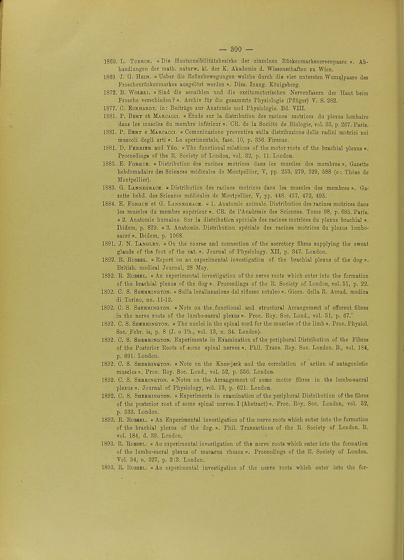 1869. L, Tuerck. Die Hautscnsibilitiltsbezirko der einzelnen Ruckenmarksnervenpaarc n. Ab- handlungen dor math, naturw. kl. dor K. Akademio d. WissonBchaften zu Wion. 1869. J. G. Hein.  Deber die Roflexbowegungen welcbe durch die vier untcrsten Wurzolpaarc des Froschenriickemuarkes ausgelOst werden ». Diss. Inaug. Kiinigsberg. 1872. B. Wolski. « Sind die sensiblen und dio excitomotorischen Nervenfasern der Haut beim Frosche verschieden? n. Archiv fur dio gesaramte Physiologie (Pfltigcr) V. S. 282. 1877. C. Eckhardt. in: Beitragc zur Anatomie und Physiologie. Bd. VIII. 1881. P. Bert et Maroaooi.  Etude sur la distribution des racines motrices du plexus lombaire dans les muscles du membre inferieur ». CR. do la SociiSte de Biologie, vol. 33, p. 267. Paris. 1881. P. Bert e Marcaooi.  Gomunieazione preventiva sulla distribuzione dello radici motrici nci muscoli degli arti n. Lo sperimentale, fasc. 10, p. 356. Firenze. 1881. D. Ferrier and Teo. «Tho functional relations of the motor roots of the brachial plexus n. Proceedings of the R. Society of London, vol. 32, p. 11. London. 1885. E. Forgue. Distribution des racines motrices dans les muscles des membres », Gazette hebdomadaire des Sciences medicales de Montpellier, V, pp. 253, 279, 329, 588 (e: These de Montpellier). 1883. G. Lannegrace.  Distribution des racines motrices dans les muscles des membres ». Ga- zette hebd. des Sciences rnddicales de Montpellier, V, pp. 448. 457, 472, 495. 1884. E. Forgue et G. Lannegrace.  1. Anatomie animale. Distribution des racines motrices dans les muscles du membre superieur ». CR. de TAcaddmie des Sciences. Tome 98, p. 685. Paris, u 2. Anatomie humaino. Sur la distribution spiiciale des racines motrices du plexus brachial ». Ibidem, p. 829.  3. Anatomie. Distribution spdciale des racines motrices du plexus lombo- sacre ». Ibidem, p. 1068. 1891. J. N. Langley.  On the course and connection of the secretory fibres supplying the sweat glands of the foot of the cat. ». Journal of Physiology. XII, p. 347. London. 1892. R. Russel. « Report on an experimental investigation of the brachial plexus of the dogn. British, medical Journal, 28 May. 1892. R. Russel.  An experimental investigation of the nerve roots which enter into the formation of the brachial plexus of the dog n. Proceedings of the R. Society of London, vol. 51, p. 22. 1892. C. S. Sherrington. « Sulla localizzazione del riflesso lotuleo n. Giorn. della R. Accad. medica di Torino, nn. 11-12. 1892. C. S. Sherrington. « Note on the, functional and structural Arrangement of efferent fibres in tho nerve roots of the lumbo-sacral plexus n. Proc. Roy. Soc. Lond., vol. 51, p. 67.' 1892. C. S. Sherrington. « The nuclei in tho spinal cord for tho muscles of the limb ». Proc. Physiol. Soc. Febr. is, p. 8 (J. o Ph., vol. 13, n. 34. London). 1892. C. S. Sherrington. Experiments in Examination of the peripheral Distribution of the Fibres of tho Posterior Roots of some spinal nerves ». Phil. Trans. Roy. Soc. London. B., vol. 184, p. 691. London. 1892. C. S. Sherrinoton. « Note on tho Knee-jerk and the correlation of action of antagonistic muscles ». Proc. Roy. Soc. Lond., vol. 52, p. 556. London. 1892. C. S. Serrington. u Notes on the Arraugemeut of some motor fibres in the lumbo-sacral plexus n. Journal of Physiology, vol. 13, p. 621. London. 1892. C. S. Sherrington. Experiments in examination of the peripheral Distribution of tho fibres of the posterior root of some spinal nerves. I (Abstract)». Proc. Roy. Soc. London, vol. 52, p. 333. London. 1893. R. Russel.  An Experimental investigation of the nerve roots which enter into the formation of tho brachial plexus of the dog. ». Phil. Transactions of tho R. Society of London. B. vol. 184, d. 39. London. 1893. R. Russel. « An experimental investigation of the nerve roots which enter into the formation of tho lumbo-sacral plexus of macacus rhosus ». Proceedings of the R. Society of London. Vol. 54, n. 327, p. 213. London. 1893, R. Uussel.  An experimental investigation of the nerve roots which enter into the for-