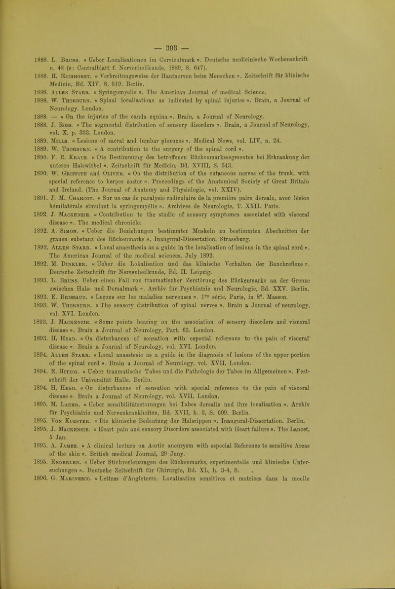 — 30S — 1888. Ij. Bruns. a Ueber Localisationcn iin Cervicalmark <•■ Dentsclie medicinische Wochcnschrift n. 48 (e: Centralblatt f. Nervenheilkundc, 1889, S. 617). 1888. H. Eiciikorst. « V'crbreitungsweisc der Hautnorven beim Mensclicn ». Zeitschrift fflr klinisclie Modicin, Bd. XIV. S. 510. Berlin. 1888. Allen Starr. « Syringomyelic ». The American Journal of medical Science. 1888. VV. Thorburn. « Spinal localisations as indicated by spinal injuries ». Brain, a Journal of Neurology. London. 1888. — « On the injuries of the cauda equina ». Brain, a Journal of Neurology. 1888. J. Ross. « The segmental distribution of sensory disorders ». Brain, a Journal of Neurology, vol. X, p. 333. London. 1889. Mills.  Lesions of sacral and lumbar plexuxcs ». Medical News, vol. LIV, n. 24. 1889. W. Thorburn. « A contribution to the surgery of the spinal cord ». 1890. F. R. Kraus « Die Bestimmung des betroffenen Rflckcnmarkssegmcntes bei Erkranknng der untercn Halswirbel ». Zeitschrift fur Medicin, Bd. XVIII, S. 343. 1890. W. Griffith and Oliver, « On the distribution of the cutaneous nerves of the trunk, with special reference to herpes zoster ». Proceedings of the Anatomical Society of Great Britain and Ireland. (The Journal of Anatomy and Physiologic vol. XXIV). 1891. J. M. Charcot. <■ Sur un cas dc paralysie radiculaire de la premiere paire dorsale, avee lesion h(Smilaterale simulant la syringomyelic «. Archives dc Ncurologie, T. XXII. Paris. 1S92. J. Mackensie. « Contribution to the studie of sensory symptomes associated with visceral disease ». The medical chronicle. 1892. A. Simon. « Ueber die Beziehungen bestimmter Mnskeln zu bestimmten Abschnitten der grauen snbstanz des Rtickenmarks n. Inaugural-Dissertation. Strassbnrg. 1892. Allen Starr. - Local anaesthesia as a guide in the localisation of lesions in the spinal cord ». The American Journal of the medical sciences. July 1892. 1892. M. Dinkler. « Ueber die Lokalisation und das kliniscbe Verhalten der Bauchrefleie». Deutsche Zeitschrift fiir Nervenheilkunde, Bd. II. Leipzig. 1893. L. Bruns. Ueber einen Fall von traumatischer Zerstiirung des Rflckenmarks an der Grenzc zwischen Hals- und Dorsalmark ». Archiv fiir Psychiatrie und Neurologie, Bd. XXV. Berlin. 1893. E. Brissaud. u Lecons sur les maladies nerveuses ». lra siirie, Paris, in 8°. Masson. 1893. W. Thorburn. « The sensory distribution of spinal nerves ». Brain a Journal of neurology, vol. XVI. London. 1893. J. Mackenzie. « Some points bearing on the association of sensory disorders and visceral disease ». Brain a Journal of Neurology, Part. 63. London. 1893. H. Head. « On disturbances of sensation with especial reference to the pain of visceral disease ». Brain a Journal of Neurology, vol. XVI. London. 1894. Allen Starr.  Local anaestesie as a guide in the diagnosis of lesions of the upper portion of the spinal cord ». Brain a Journal of Neurology, vol. XVII. London. 1894. E. Hitzig. « Ueber traumatische Tabes und die Pathologic der Tabes im Allgemeincn n. Fest- schrift der Univcrsitiit Halle. Berlin. 1894. H. Head. « On disturbances of sensation with special reference to the pain of visceral disease ». Brain a Journal of Neurology, vol. XVII. London. 1895. M. Laehk. « Ueber sensibilitiitsstorungcn bei Tabes dorsalis und ihre localisation ». Archiv fflr Psychiatrie und Nervenkrankheiten, Bd. XVIL h. 3, S. 609. Berlin. 1895. Von Kuester. « Die klinisclie Bedeutung dor Halsrippen ». Inaugural-Dissertation. Berlin. 1895. J. Mackensie. ■■ Heart pain and sensory Disorders associated with Heart failure ». The Lancet, 5 Jan. 1895. A. James. « A clinical lecture on Aortic aneurysm with especial Reference to sensitive Areas of the -Kin ». British medical Journal, 29 Juny. 1895. Endkri.en. « Ueber Stichverletzungcn des Rtickenmarks, eiperiincntelle und klinisclie Untcr- suchungen n. Deutsche Zeitschrift fiir Chirurgic, Bd. XL, h. 3-4, S.