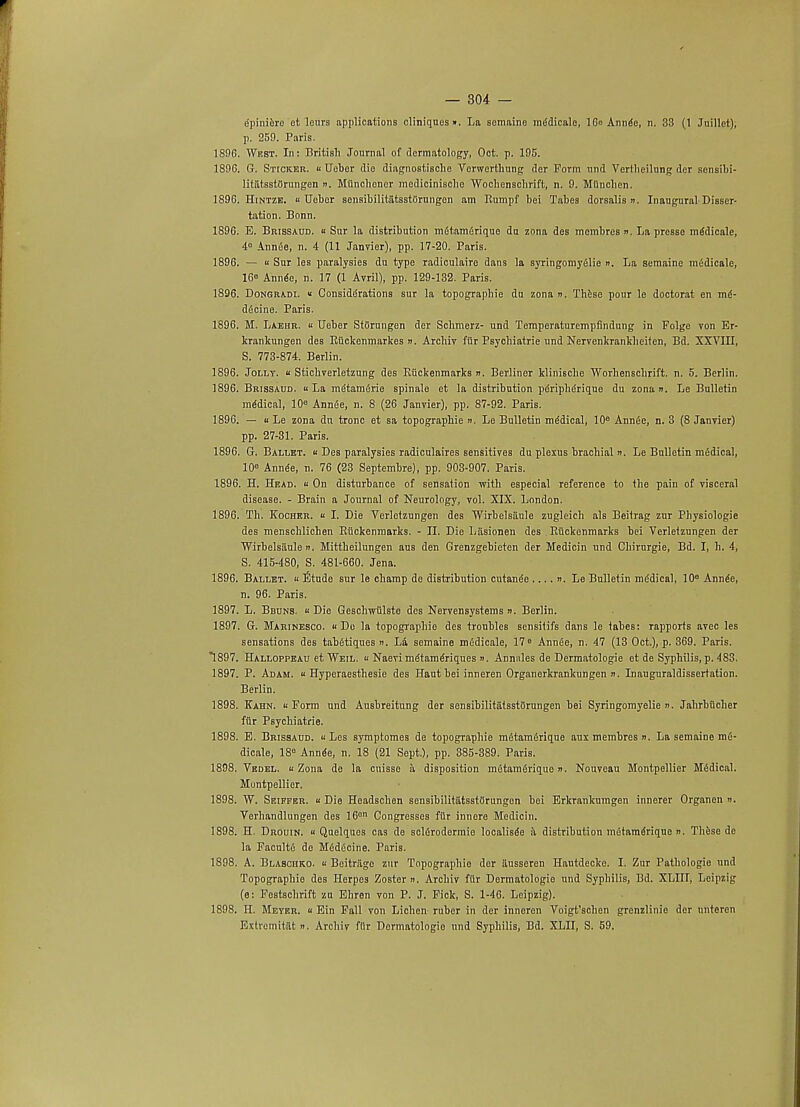 e'pinidre et leurs applications cliniquesn. La somaine mddicalo, 16° Annde, n. 33 (1 Juillet), p. 259. Paris. 1896. Wkst. In: British Journal of dermatology, Oct. p. 195. 189G. G. Sticker.  Uebcr die diagnostische Vcrwcrthung der Form mid Vertheilung der scnsibi- liliitsstOrungen n. Milncliencr mcdicinisclio Wochensclirift, n. 9. MOnchen. 1896. Hintzb. i Uebor sensibilitatsstiirnngen am Rumpf bei Tabes dorsalis ». Inaugural Disser- tation. Bonn. 1896. E. Brissaud. « Sur la distribution mdtamdrique du zona des membres ». La presso mddicale, 4° Annde, n. 4 (11 Janvier), pp. 17-20. Paris. 1896. — u Sur les paralysies du type radiculaire dans la syringomyelic ». La semainc mddicale, 16° Annde, n. 17 (1 Avril), pp. 129-132. Paris. 1896. Dongradi. « Considerations sur la topograpbie du zona n. These pour le doctoral en md- ddcine. Paris. 1896. M. Laehr.  Ueber Stiirungen der Schmerz- und Temperaturempfindung in Folge von Er- krankungen des Rtickenmarkes n. Archiv fiir Psychiatrie und Nervenkrankheiten, Bd. XXVIII, S. 773-874. Berlin. 1896. Jolly. « Stichverletzung des Biickenmarks ». Berliner klinische Worhenscbrift. n. 5. Berlin. 1896. Brissaud. « La mdtamdrie spinale et la distribution pdriphdrique du zona n. Le Bulletin medical, 10° Annde, n. 8 (26 Janvier), pp. 87-92. Paris. 1896. — u Le zona du tronc et sa topograpbie n. Le Bulletin mddical, 10e Annde, n. 3 (8 Janvier) pp. 27-31. Paris. 1896. G. Ballet. « Des paralysies radiculaires sensitives du plexus brachial ». Le Bulletin medical, 10e Annde, n. 76 (23 Septembre), pp. 903-907. Paris. 1896. H. Head. « On disturbance of sensation with especial reference to the pain of visceral disease. - Brain a Journal of Neurology, vol. XIX. London. 1896. Th. Kocber. « I. Die Vorletzungen des Wirbelsaule zugleicb als Beitrag zur Physiologie des menschlichen Riickenmarks. - II. Die Liisionen des Ruckenmarks bei Verletzungen der Wirbelsaule ii. Mittheilungen aus den Grenzgebieten der Medicin und Chirurgie, Bd. I, h. 4, S. 415-480, S. 481-660. Jena. 1896. Ballet. « Etude sur le champ de distribution cutande .... n. Le Bulletin mddical, 10e Annde, n. 96. Paris. 1897. L. Bbunb. « Die Geschwiilste des Nervensystems ». Berlin. 1897. G. Marinesco. Do la topograpbie des troubles sensitifs dans le tabes: rapports avec les sensations des tabdtiques n. La semaine mddicale, 17° Amide, n. 47 (13 Oct.), p. 369. Paris. 1897. Halloppeau et Weil. « Naevi mdtamdriques n. Annules de Dermatologie et de Syphilis, p. 483. 1897. P. Adam, k Hyperaesthesie des Haut bei inneren Organerkrankungen n. Inauguraldissertation. Berlin. 1898. Kahn. « Form und AuBbreitung der sensibilitatsstflrungen bei Syringomyelie n. Jahrbflcher fur Psychiatrie. 1898. E. Brissaud. « Los symptomes de topograpbie mdtamdrique aux membres n. La semaine md- dicale, 18° Annde, n. 18 (21 Sept.), pp. 385-389. Paris. 1898. Vedel.  Zona de la cuisse a disposition mdtamdrique n. Nouveau Montpellier Mddical. Montpellier. 1898. W. Seiffer. u Die Headscben sensibilitiitsstiirungen bei Erkrankumgen innerer Organen n. Verhandlungen des 16cn Congresses fiir innere Medicin. 1898. H. Drouin. « Quelquos cas de scldrodermie localisde a distribution mdtamdrique n. These de la Facultd de Mdddcine. Paris. 1898. A. Blabohko. « Beitriige zur Topograpbie der iiusseren Hautdecke. I. Zur Pathologie und Topograpbie des Herpes Zoster ». Archiv fiir Dermatologie und Syphilis, Bd. XLIII, Leipzig (e: Festschrift zn Ehren von P. J. Fick, S. 1-46. Leipzig). 1898. H. Meyer. « Ein Fall von Lichen ruber in der inneren Voigt'schen grenzlinie der unteren Extromitat ». Arcbiv ffir Dermatologie und Syphilis, Bd. XLII, S. 59.