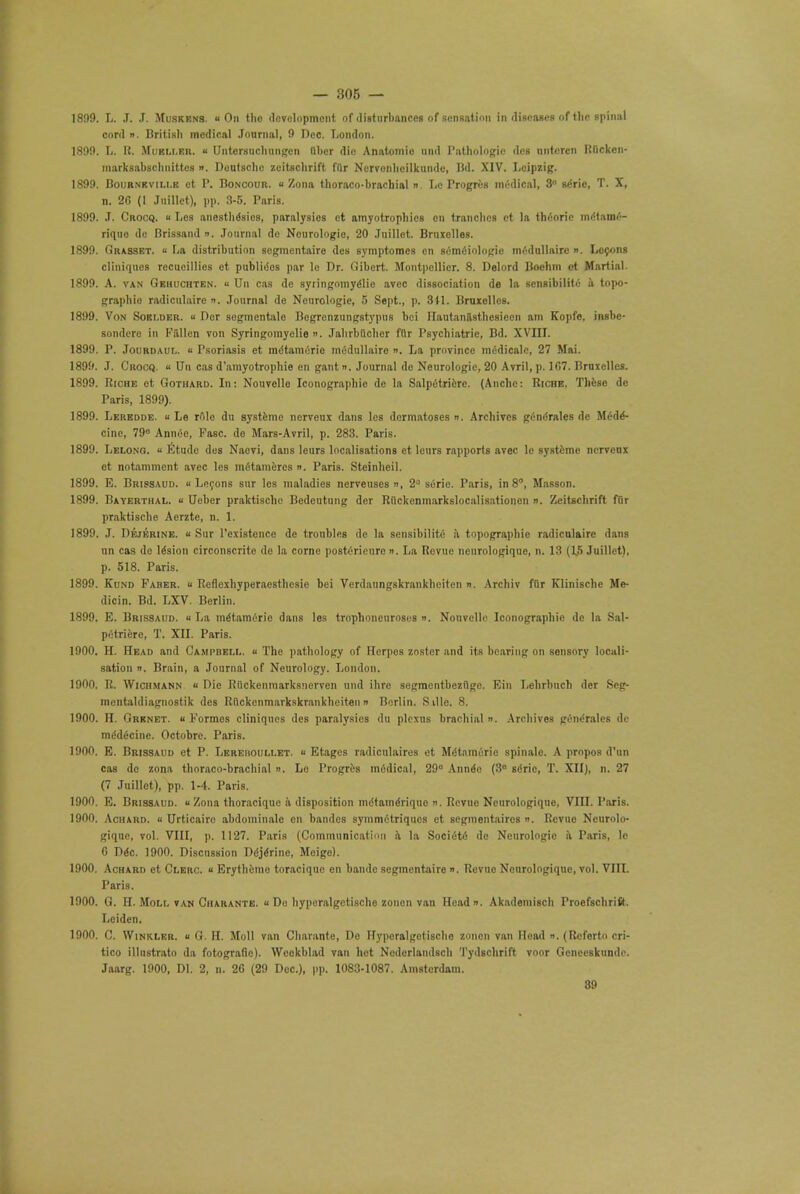 1899. L. J. ,T. Muskens. u On tho development of disturbances of sensation in diseases of the spinal oord i). British medical Journal, 9 Dec. London. 1899. L. K. Mueller. « Untcrsuchnngcn Obcr die Anatomio und Pathologic des nntoren Rfickon- marksabschnittos ». Deutsche zeitschrift far Ncrvonhcilkundc, Bd. XIV. Leipzig. 1899. Bournkville ct P, Boncour. Zona thoraco-brachial ». Le Frogres medical, 3° 6erie, T. X, n. 2G (1 Juillet), pp. 3-5. Paris. 1899. J. Crocq.  Los anesthesias, paralysies et amyotrophies on tranches ct la thC-orie mMamf— riquo do Brissand ». Journal do Neurologic, 20 Juillet. Brnxelles. 1899. Grasset.  La distribution segmentate des symptomes en semiiologic medullairc ». Lccons cliniquos recucillies et publidcs par le Dr. Gibert. Montpellier. 8. Delord Bochm ot Martial. 1899. A. van Gehuchten. « Un cas de syringomyelic avec dissociation de la sensibilito a topo- graphic radiculairc ». Journal de Neurologic, 5 Sept., p. 311. Brnxelles. 1899. Von Sobi.der. « Der sogmentalo Begrenzungstypus bci Hautanilsthesieen am Kopfe, insbe- sondero in Fiillen von Syringomyelia ». Jahrbuchcr ftlr Psychiatric, Bd. XVIII. 1899. P. Jourdaul. u Psoriasis et mdtamerio mddullaire ». La province mcdicale, 27 Mai. 1899. J. Crocq. « Un cas d'amyotrophie en gant n. Journal do Neurologic, 20 Avril, p. 1C7. Brurelles. 1899. Riche ct Gothard. In: Nouvello Iconographie de la Salpdtrifcre. (Anche: Ricre, These de Paris, 1899). 1899. Leredde. « Le role du systeme nerveux dans les dermatoses ». Archives gendrales dc M6de^- cinc, 79° Annie, Fasc. de Mars-Avril, p. 283. Paris. 1899. Lelong. « Etude des Naovi, dans leurs localisations et lours rapports avec le systeme nervenx et notammcnt avec les mdtameres ». Paris. Steinheil. 1899. E. Brissaud.  Lecons sur les maladies nerveuses ii, 2° serie. Paris, in 8, Masson. 1899. Bayerthal. « Ueber praktischc Bedeutung der Riickenmarkslocalisationen ». Zeitschrift fur praktische Aerzte, n. 1. 1899. J. Dejerine. ■■ Sur l'existence de troubles de la sensibilite a topographie radiculairc dans un cas de lesion circonscrite do la come posterieure ». La Revue ncurologique, n. 13 (L5 Juillet), p. 518. Paris. 1899. Kund Faber. « Reflexhyperaesthcsie bei Verdaungskrankheiten n. Archiv fur Klinische Me- dicin. Bd. LXV. Berlin. 1899. E. Brissaud. u La me'tameric dans les trophoneuroses ». Nouvello Iconographie dc la Sal- pdtriere, T. XII. Paris. 1900. H. Head and Campbell, u The pathology of Herpes zoster and its bearing on sensory locali- sation i. Brain, a Journal of Neurology. London. 1900. R. Wichmann « Die Riickenmarksnerven und ihrc segmentbezflgo. Ein Lehrbuch der Seg- mentaldiagnostik des Riickenmarkskrankheiten » Berlin. Sille. 8. 1900. H. Grknet. « Formes cliniques des paralysies du plexus brachial ». Archives gendralcs de medicine. Octobre. Paris. 1900. E. Brissaud et P. Lereboullet. « Etages radiculaires et Me'tameric spinalc. A propos d'un cas de zona thoraco-brachial n. Lo Progres mddical, 29° Annee (3° sdric, T. XII), n. 27 (7 Juillet), pp. 1-4. Paris. 1900. E. Brissaud. « Zona thoracique ii disposition mdtame'riquo s. Revue Neurologiquc, VIII. Paris. 1900. Achard. u Urticairo abdominale en bandes symmetriqucs et segmentates ». Revue Neurolo- giquc, vol. VIII, p. 1127. Paris (Communication a la Socidtd dc Neurologic a Paris, le 0 Ddc. 1900. Discussion Ddjdrine, Mcigo). 1900. Achard ot Clerc. « Erythemo toraciquc en bandc segmcntaire ». Rovuo Ncurologique, vol. VIII. Paris. 1900. G. H. Moli. van Charante. « Dc hyperalgetische zonen van Head. Akademisch Proefschritt. Leiden. 1900. C. Winkler. « G. H. Moll van Charante, Do Hyporalgetischo zonen van Head n. (Referto cri- tico illnstrato da fotografie). Weekblad van hct Nederlandsch Tydschrift voor Gcneeskunde. Jaarg. 1900, Dl. 2, n. 26 (29 Doc), pp. 1083-1087. Amsterdam.