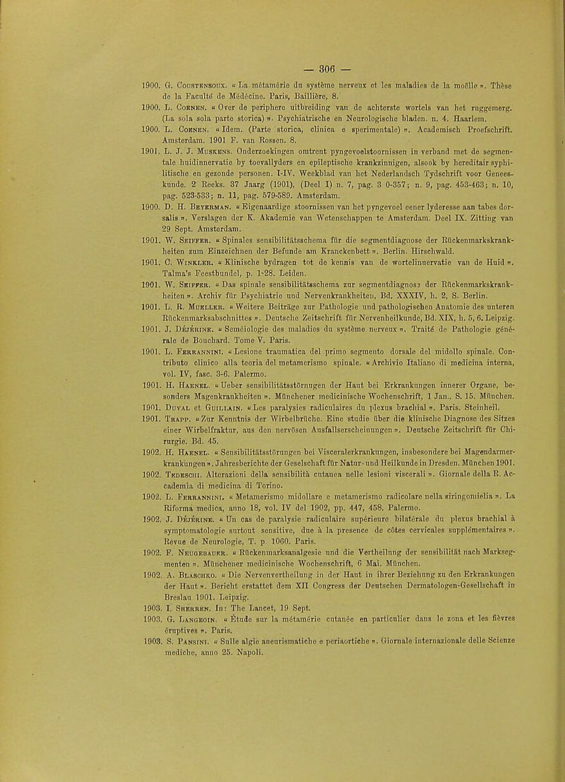 1900. G. Coii8tensoux. « La mfitamerio dn systemo nervoux et les maladies de la moiille ». These do la Faculte de Medicine. Paris, Baillierc, 8. 1900. L. Cobnen. u Over de poriphoro nitbreiding van de aclitorsto wortela van hot rnggemerg. (La sola sola parte storica) ». Psychiatrisclie en Neurologischc bladcn. n. 4. Haarlem. 1900. L. Cobnen. «Idem. (Parte storica, clinica e spcrimentalc) ». Academisch Proefsclirift. Amsterdam. 1901 F. van Rossen. 8. 1901. L. J. J. Muskens. Onderzoekingen omtront pyngevoelstoornissen in verband met de segmen- tal lmidinnervatie by toevallyders on epiloptiscbo Icrankzinnigen, alsook by hereditair syphi- litiscbe en gezonde personen. T-IV. Weokblad van het Nederlandscb 'fydschrift voor Genees- kunde. 2 Reeks. 37 Jaarg (1901), (Deel I) n. 7, pag. 3 0-357; n. 9, pag. 453-463; n. 10, pag. 523-583; n. 11, pag. 579-589. Amsterdam. 1900. D. H. Beybrman. « Eigenaardige stoornissen van hot pyngevoel eener lyderesse aan tabes dor- salis n. Verslagen der K. Akademie van Wetenschappen te Amsterdam. Deel IX. Zitting van 29 Sept. Amsterdam. 1901. W. Seiffer. « Spinalos sensibilitiitsschoma fiir die segmentdiagnose der Ruckenmarkskrank- beiten zum Einzeichnen der Befnnde am Kranckenbett». Berlin. Hirscliwald. 1901. C. Winkler. « Klinische bydragen tot de kennis van de wortelinnervatie van de Huid ». Talma's Feestbundel, p. 1-28. Leiden. 1901. W. Seiffer. « Das spinale sensibilitittsscbema zur segmentdiagnosj der Riickenmarkskrank- heitenn. Archiv fiir Psychiatric und Nervenkrankheiten, Bd. XXXIV, h. 2, S. Berlin. 1901. L. R. Mueller.  Weitere Beitriige zur Pathologie und pathologischen Anatomie des nnteren Riickenmarksabschnittes ». Deutsche Zeitschrift fiir Nervenheilkunde, Bd. XIX, h. 5, 6. Leipzig. 1901. J. Dejerine. « Sein(5iologie des maladies du systeme nurveux ». Traite- de Pathologie gfin£- rale de Bouchard. Tome V. Paris. 1901. L. Ferrannini. Lesione traumatica del primo segmento dorsale del midollo spinale. Con- tributo clinico alia teoria del metamerismo spinale. u Archivio Italiano di medicina interna, vol. IV, fasc. 3-G. Palermo. 1901. H. Haenel. « Ueber sensibilitiitsstOrnugen der Haut bei Erkrankungen innerer Organe, be- sonders Magenkrankheiten ». Munchener medicinische Wochenschrift, 1 Jan., S. 15. Miinchen. 1901. Duval et Guillain. uLes paralysies radicnlaires du plexus brachial n. Paris. Steinheil. 1901. Trapp. 11 Zur Kenntnis der Wirbelbrttchc. Eine studie iiber die klinische Diagnose des Sitzes einer Wirbelfraktur, ans den nervOsen Ausfallserscheinungen n. Deutsche Zeitschrift fiir Chi- rurgie. Bd. 45. 1902. H. Haenel. « SensibilitiitsstOrnngen bei Visceralerkrankungen, insbesondere bei Magendarmer- krank'ungen n. Jahresberichte der Geselschaft fiir Natur-nnd Heilkunde in Dresden. Miinchen 1901. 1902. Tedeschi. Altcrazioni della sensibilita cutanea nelle lesioni viscerali 11. Giornale della R. Ac- cademia di medicina di Torino. 1902. L. Ferrannini. Metamerismo midollare e metamerismo radicolare nella siringomielia ». La Riforma medica, anno 18, vol. IV del 1902, pp. 447, 458. Palermo. 1902. J. Dejerine. « Un cas de paralysie radicnlaire supfirienro bilaterale du plexus brachial a symptomatologie surtout sensitive, due a la presence de c6tes cervicales supplementaires Revue de Neurologie, T. p. 10G0. Paris. 1902. F. Neugebaurr. « Ruckenmarksanalgesie nnd die Vertheilung der sensibilitat nach Markseg- menten ». Munchener medicinische Wochenschrift, 6 Mai. Miinchen, 1902. A. Blasohko. « Dio Nervenvertheilung in der Haut in ihrer Beziehung zu den Erkrankungen der Haut n. Bericht crstaltet dem Xn Congress der Dentschen Dermatologen-Gesellschaft in Breslau 1901. Leipzig. 1903. I. Sherren. In: The Lancet, 19 Sept. 1903. G. Langeoin. « Etude sur la mfitamerie cutan6c en parlicnlier dans le zona et les Sevres Cruptives n. Paris. 1903. S. Pansini. « Sulle algie anenrismatiche e periaortiche n. Giornale internazionale delle Scienze mediche, anno 25. Napoli.