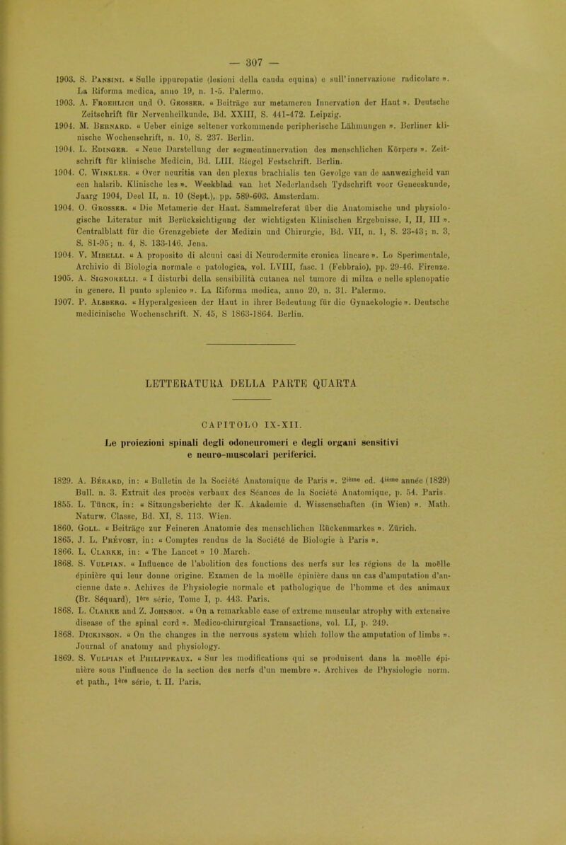 1903. >S. Pansini. u Sullo ippuropatio (lesioni dclla caudu equina) e sull' inncrvazioiic radicolaro ». La Kiforma modica, anno 19, n. 1-5. Palermo. 1903. A. Froeiilich und 0. Okosser. u Beitrage zur metaincren Iniicrvatiun der Haut ». Deutsche ZeiUchrift fllr Nervonlieilkundc, Bd. XXIII, S. 441-172. Leipzig. 1904. M. Bernard. ■• Ueber einige seltencr vorkommende poripherische Lahiuungen ». Berliner kli- nischo Wochenschrift, n. 10, S. 237. Berlin. 1904. L. Euinoer. •• Neue Darstellung dor segmontinncrvation des meniichliclien KSrpers ». Zeit- schrift fttr klinischc Medicin, lid. I.Ill Riegcl Festschrift. Berlin. 1904. C. Winkler, u Over neuritis van don plexus brachialis ten Gevolgo van de aanwezigheid van eon halsrib. Klinische les ». Weekblad van bet Nedorlandsch Tydschrift voor Geuecskuude, Jaarg 1904, Deel II, n. 10 (Sept.), pp. 589-603. Amsterdam. 1904. 0. Grosser. « Dio Metamerio der Haut. Sammelreferat Uber dio Anatomische and physiolo- gische Litcratur mit Borilcksichtigung der wichtigston Kliniscbcn Ergcbnissc, I, II, III ». Centralblatt fur die Grenzgobiete der Medizin und Cbirurgio, Bd. VII, n. 1, S. 23-43; n. 3, S. 81-95; n. 4, S. 133-146. Jena. 1904. V. M nil i.i.i u A proposito di alcuui casi di Nourodermite cronica lincaron. Lo Sperimentalo, Arcbivio di Biologia normale e patologica, vol. LVI1I, fasc. 1 (Fcbbraio), pp. 29-46. Fircnze. 1905. A. Signokelli. « I distiirbi dclla sensibilita cutanea nel tuniorc di milza e uelle splenopatie in genero. II puuto splenico n. La lliforraa modica, anno 20, n. 31. Palermo. 1907. P. Alsbero.  Hyperalgcsieen der Haut in ibrer Bedeutung fur die Gynaekologio ». Deutsche medicinische Wochenschrift. N. 45, S 1863-1864. Berlin. LETTERATUHA DELLA PARTE QDARTA CAPITOLO IX-XII. Lo proiezioni spinali (lesli odoneiiromeri e ile^-li orgaui gensitivi e neuro-iuuscolari pcriferici. 1829. A. Berard, in: u Bulletin de la Society Anatomique de Paris ». 2'ilm« ed. 4'«m» ann^e (1829) Bull. n. 3. Extrait des proces vorbaux des Seances de la Societo Anatomique, p. 54. Paris. 1855. L. TUuck, in: « Sitzungsberichto der K. Akadomie d. Wissenschaften (in Wien) ». Math. Naturw. Classe, Bd. XI, S. 113. Wien. 1860. Goll. u Beitrage zur Feincren Aiiatomie des menschlichen HUckenmarkes ». Zurich. 1865. J. L. Prevost, in: « Comptcs rendns dc la Socidto de Biologic a Paris ». 1866. L. Clarke, in: « The Lancet » 10 March. 1868. S. Vulpian. » Influence de l'abolition des fouctions des nerfs sur les regions de la motile dpini&ro qui lour donne origiuc. Examen dc la moiille epiniero dans un cas d'amputation d'an- cienne date ». Achives de Physiologic normale et pathologiquc de l'bomme et des animaux (Br. Sdquard), l'« sorio, Tome I, p. 443. Paris. 1868. L. Clarke and Z. Johnson. « On a remarkablo case of extreme muscular atrophy with extensive disoaso of tho spinal cord ». Medico-cbirurgical Transactions, vol. LI, p. 249. 1868. Dickinson, u On the changes in the nervous system which follow the amputation of limbs ». Journal of anatomy and physiology. 1869. S. Vuliman et Philipi-eaux. « Sur les modifications qui so produisent dnnB la moBlle Epi- niere sous rinfluence do la section dcB nerfs d'un mcmbrc n. Archives de Physiologic norm,