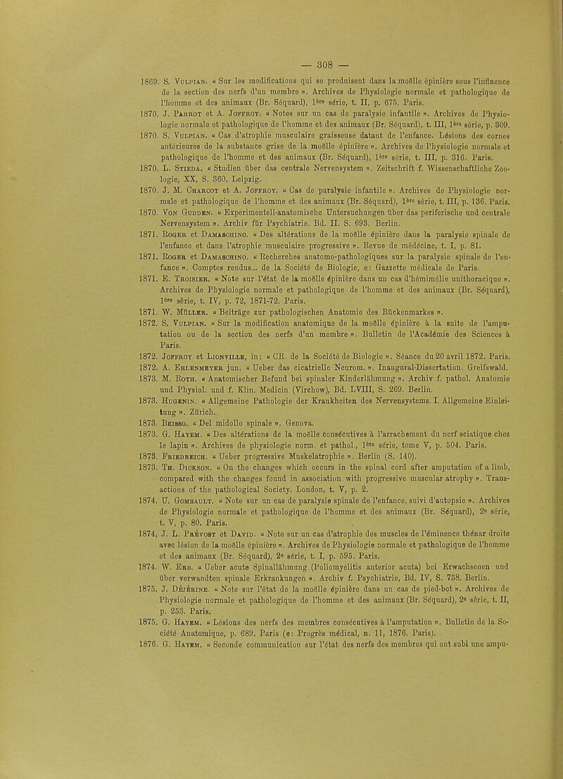 18C9. S. Vulpian. « Sur los modifications qui bo produisont duns la moBlle epiniere sous 1'iiiflucnco do la section dos norfs d'un mombro «. Archives de Physiologic nonnalo ot pathologique do rhommo et des animaux (Br. S6quard), 1' serio, t. II, p. G75. Paris. 1870. J. Parrot ot A. Joffroy. « Notos sur un oas de paralysio infantile ». Archives de Physio- logic nonnalo ot pathologiquo do l'homme et des animaux (Dr. Siiquard), t. Ill, 1*™ serie, p. 309. 1870. S. Vui.pian. « Cas d'atrophie museulaire graisseuse datant de l'onfance. Lesions des conies antorieures de la substance griso de la moiille 6pini6ro ». Archives do Physiologie normale ot pathologiquo do l'homme et des animaux (Br. Sequard), 1'° surie, t. Ill, p. 316. Paris. 1870. L. Stieda.  Studien iiber das centrale NervensyBtem n. Zeitschrift f. Wissenschaftlichc Zoo- logio, XX, S. 360. Leipzig. 1870. J. M. Charcot et A. Joffroy. « Cas do paralysio infantile ». Archives de Physiologie nor- malo ot pathologique de l'homme et des animaux (Br. Sequard), 1*' s6rio, t. Ill, p. 136. Paris. 1S70. Von Gudden. « Experimentell-anatomische Untersuchungen fiber das periferische uud centrale Nervensystem ». Archiv filr Psychiatrie. Bd. II. S. 693. Berlin. 1871. Roger et Damasohino. u Des alterations de la moelle epiniere dans la paralysio spinalc de l'enfanco et dans l'atrophie museulaire progressive ». Revue de m6ddcine, t. I, p. 81. 1871. Roger et Damaschino. « Recherches anatomo-pathologiques sur la paralysie spinale de l'on- fance ii. Comptes rendus... do la Socidte de Biologie, e: Gazzette medicale do Paris. 1871. B. Troisier. « Note sur l'tftat de la moBlle Epiniere dans un cas d'h6mimelie unithoracique ». Archives de Physiologie normale et pathologique de l'homme et des animaux (Br. Sequard), I' serie, t. IV, p. 72, 1871-72. Paris. 1871. W. Mullkr. u Beitrage zur pathologischen Anatomic des Rttckenmarkes n. 1872. S. Vulpian. « Sur la modification anatomique de la moSlle Epiniere a la suite de l'ampu- tation ou de la section des nerfs d'un membre ». Bulletin do l'Acaddmie des Sciences a Paris. 1872. Joffroy et Lionville, in: « CR. de la Society de Biologie ». S6anco du 20 avril 1872. Paris. 1872. A. Erlenmeyer jun. « Ueber das cicatrielle Neurom. n. Inaugural-Dissertation. Greifswald. 1873. M. Roth, u Anatomischer Befund hei spinaler Kinderliihmung n, Archiv f. pathol. Anatomie und Physiol, und f. Klin. Medicin (Virohow), Bd. LVIII, S. 269. Berlin. 1873. Hugenin. u Allgemeine Pathologic der Krankheiten des Nervensystems. I. Allgemeiue Einlei- tung ii. Zurich. 1873. Beisso. « Del midollo spinale n. Genova. 1873. G. Hayem. u Des alterations de la moBlle consecutives a 1'arrachement du nerf sciatique chez le lapin ». Archives de physiologie norm, et pathol., I6'6 serie, tome V, p. 504. Paris. 1873. Friedreich, a Ueber progressive Muskelatrophie ». Berlin (S. 140). 1873. Th. Dickson. « On the changes which occurs in the spinal cord after amputation of a limb, compared with the changes found in association with progressive muscular atrophy ». Trans- actions of the pathological Society. London, t. V, p. 2. 1874. XJ. Gombault. « Note sur un cas de paralysie spinalo do l'enfauce, suivi d'autopsic ». Archives de Physiologie normale et pathologique de l'homme et des animaux (Br. Sequard), 2° serie, t. V, p. 80. Paris. 1874, J. L. Prevost ot David, « Note sur un cas d'atrophie dos muscles de Imminence thdnar droite avec lesion de la moBlle 6piniere n. Archives de Physiologie normale et pathologique de 1'homme et des animaux (Br. Siiquard), 2« serie, t. I, p. 595. Paris. 1874. W. Erb. u Ueber acute Spinalliihmung (Poliomyelitis anterior acuta) hoi Erwachscnen und fiber yerwandten spinale Erkrankungen ». Archiv f. Psychiatric, Bd. IV, S. 758. Berlin. 1875. J. Dejerine. « Note sur l'etat do la inofillo epiniere dans un cas do piod-bot ». Archives de Physiologic normale et pathologiquo do l'homme et des animaux (Br. Siiquard), 2° sCric, t. II, p. 253. Paris. 1875. G. Hayem. « Lesions dos nerfs des inoinbres conse'eutives a l'amputation ». Bulletin do la So- cidtd Anatomique, p. 689. Paris (o: Progr&s mddical, n. 11, 1876. Paris). 1876. G. Hayem. u Scconde communication sur I'litat des nerfs dos mombrcs qui out subi unc ampu-