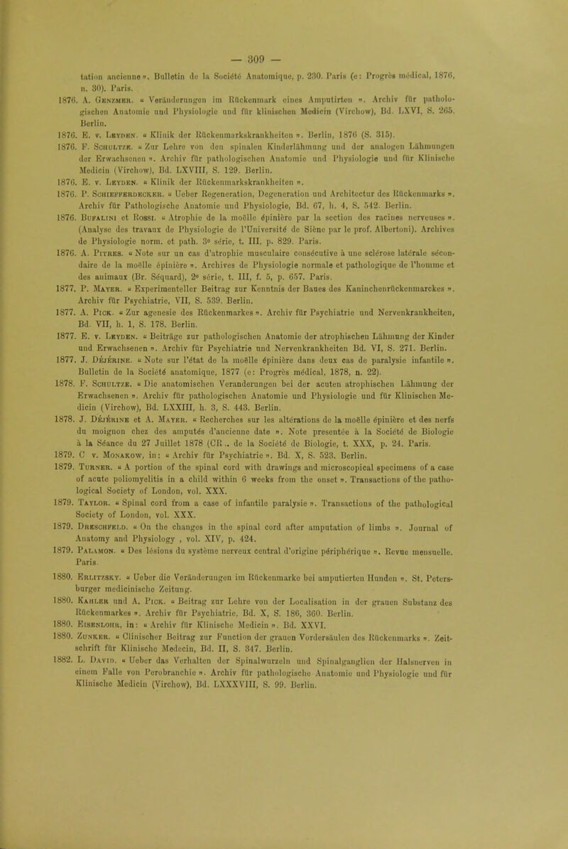 tiiti'in imcioiinen. Bulletin de la Socie'te Anatomiquc, p. 230. Paris (e: Progrei medical, 187(i, n. 30). l'uris. 187G. A. (jBNZMBR. « Veranderungon im Ruckenmark oines Aniputirtcn n. Arcliiv ffir patholo- gischen Anatomic und Physiologic mid filr klinischcii Metlicin (Vircliuw), lid. LXVI, S. 2GS. Berlin. 1870. E. v. Lbyden. u Klinik dor Ruckenmarkskraiikheiten ». Berlin, 1870 (S. 315). 1870. P. Schultzb. u Zur Lolire von den spinalen Kinderlahmung und dor analogen L&hmnngen dor Erwachsenen ». Arcliiv filr pathologischen Anatomic and Physiologic und filr Klinische Jlcdicin (Virohow), Bd. LXVIU, S. 129. Berlin. 1870. E. v. Lbyden. « Klinik der Ruckenmarkskraiikheiten ». 1870. P. Schiei'kerdecker. « Ueber Regeneration, Degeneration und Arcliitectur des Uiickcnniarks n. Arcliiv filr Pathologische Anatomie und Physiologie, Bd. 67, h. 4, S. 542. Berlin. 1876. Bufalim et Rossi. << Atrophic de la mofllle opinion! par la section des racines nerveuses ». (Analyse des travaux de Physiologic de rUniversite de Siene par le prof. Albertoni). Archives de Physiologie norm, ot path. 3° serie, t. Ill, p. 829. Paris. 1876. A. Pitres. « Note sur un cas d'atrophie musculaire constScutive a unc sclerose late'rale sccoii- daire de la moi!llo epiniere ». Archives de Physiologie normale et pathologique de riioinmc et des auimaui (Br. Seqnard), 2« serie, t. Ill, f. 5, p. 057. Paris. 1877. P. Mayer. » Expcriraentellcr Beitrag zur Kenntnis der Baues des Kaniiichcnruckcninarckcs ». Arcliiv fur Psychiatric VII, S. 539. Berlin. 1877. A. Pick.  Zur agenesie des Ruckenmarkes ». Arcliiv filr Psychiatric und Nervenkrankheiten, Bd. VII, h. 1, S. 178. Berlin. 1877. E. v. Lbyden. « Beitritge zur pathologischen Anatomie der atrophischen Lahuiung der Kinder und Erwachsenen ». Archiv fur Psychiatrie und Nervenkrankheiten Bd. VI, S. 271. Berlin. 1877. J. Dejerine. u Note sur l'etat de la moglle epiniere dans deux cas de paralysie infantile ». Bulletin de la Society anatomique, 1877 (e: Progres me'dical, 1878, n. 22). 1878. F. Schultze. « Die anatomischen Veranderungon bei der acuten atrophischen Lahmung der Erwachsenen ». Arcliiv ftir pathologischen Anatomie und Physiologic und fur Kliuischcn Mc- dicin (Virchow), Bd. LXXIH, h. 3, S. 443. Berlin. 1878. J. Dejerine et A. Mayer. « Recherches sur les alterations de la moSlle epinicre et des nerfs du moignon choz des aniputes d'ancienne date ». Note presentee a la SociCte de Biologic a la Seance du 27 Juillet 1878 (CR.. de la Societe de Biologie, t. XXX, p. 24. Paris. 1879. C v. Monakow, in: « Archiv ftir Psychiatrie ». Bd. X, S. 523. Berlin. 1879. Turner. « A portion of the spinal cord with drawings and microscopical specimens of a case of acute poliomyelitis in a child within 6 weeks from the onset n. Transactions of the patho- logical Society of London, vol. XXX. 1879. Taylor. Spinal cord from a case of infantile paralysie n. Transactions of the pathological Society of London, vol. XXX. 1879. Drbschkki.d. « On tho changes in the spinal cord after amputation of limbs ». Journal of Anatomy and Physiology , vol. XIV, p. 424. 1879. Palamon. u Des lesions du systeme liervcux central d'origine pe'riphe'riquo n. Revue mensuelle. Paris. 1880. Eri.itzsky. u Uobor die Veranduruugon im Riickeumarko bei amputierteu Ilunden ». St. Poters- burger medicinischo Zeitung. 1880. Kahi.br und A. Pick. « Beitrag zur Lehre vou der Localisation in der grauen Substanz des Ruckenmarkes ». Arcliiv filr Psychiatrie, Bd. X, S. 186, 300. Berlin. 1880. Eisenloiir, in: Archiv filr Klinischo Medicin >>. Bd. XXVI. 1880. Zunker. u Clinischer Beitrag zur Function der grauen Vordersaiilen des Riickenmarks ». Zeit- schrift fur Klinischo Medecin, Bd. II, S. 347. Berlin. 1882. L. David, u Ueber das Verhalten der Spinalwurzeln und Spinalganglicn der llalsncrvcn in einem Falle von Porobranchio ». Archiv filr pathologischo Anatomic und Physiologie und fur