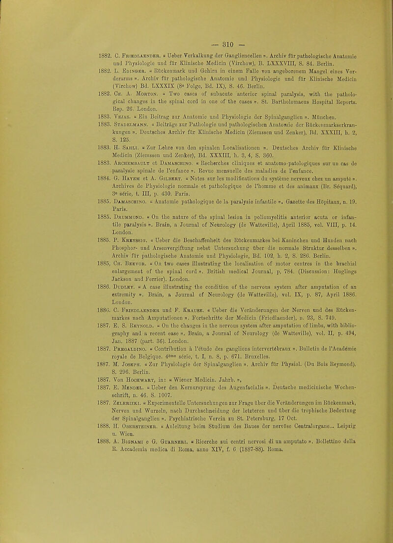 und Pliysiologic und fur Kliuischo Modicin (Virchow), B. LXXXVIII, S. 84. Berlin. 1882. L. Edinger. « Rllckenmark und Gohirn in einetn Fallo von angeborenem Mangel eines Vor- derarms n. Archiv fiir pathologischo Anatomie und Physiologic und fur Kliuischo Medicin (Virchow) Bd. LXXXIX (8° Folgc, Bd. IX), S. 46. Berlin. 1882. Ch. A. Morton. b Two cases of subacute anterior spinal paralysis, with the patholo- gical changes in tho spinal cord in one of the cases ». St. Bartholomaeus Hospital Reports. Pop. 2G. London. 1883. Vejas. b Bin Beitrag zur Anatomic und Physiologic der Spinalganglien ». Miinchen. 1883. Stadelmann. a Boitrilgo zur Pathologic mid pathologischen Anatomie der Rfickenmarkserkran- kungen ». Doutschos Archiv fiir Kliuischo Modicin (Ziemssen und Zenker), Bd. XXXIII, h. 2, S. 125. 1883. H. Sahli. b Zur Lehre von don spinalen Localisationen ». Deutsches Archiv fiir Klinische Medicin (Ziemssen und Zenker), Bd. XXXIII, h. 3, 4, S. 360. 1883. Archembault et Damaschino. « Recherches cliniques et anatomopatologiqucs sur un cas de paralysie spinale do l'eufauce ». Revuo mensuello des maladies de l'eufance. 1884. G. Hayem et A. Gilbert. Notes sur les modifications du systeme nerveux chez un ampute ». Archives de Physiologie norniale et paihologique de Phomme et des animaux (Br. Sequard), 3 seno, t. Ill, p. 430. Paris. 1885. Damaschino. « Anatomie pathologique de la paralysie infantile ». Gazette des Hiipitaux, n. 19. Paris. 1885. Drummond.  On the nature of the spinal lesion iu poliomyelitis anterior acuta or infan- tile paralysis ». Brain, a Journal of Neurology (de Watteville), April 1885, vol. VIII, p. 14. London. 1885. P. Krevssig. « Ueber die Beschaffenheit des Rfickemnarkes bei Kauinchen und Hunden nach Phosphor- und Arsenvergiftung nebst Untersuchung fiber die uormale Struktur desselben ». Archiv fiir pathologische Anatomie und Physiologie, Bd. 102, h. 2, S. 286. Berlin. 1885, Ch. Beevor. « On two cases illustrating the localisation of motor centres in the brachial enlargement of the spinal cord ». British medical Journal, p, 784. (Discussion: Huglings Jackson and Forrier). London. 1886. Dudley.  A case illustrating the condition of the nervous system after amputation of an extremity ». Brain, a Journal of Neurology (do Watteville), vol. IX, p. 87, April 1886. London. 1886. C. Frikdlaender und F. Krause. b Ueber die Veriinderuugen der Nerven und des Rficken- markes nach Amputationen n. Fortschritte der Medicin (Friedlaender), n. 23, S. 749. 1887. E. S. Reynold. « On the changes in the nervous systom after amputation of limbs, with biblio- graphy and a recent eaBO ». Brain, a Journal of Neurology (de Watteville), vol. LI, p. 494, Jan. 1887 (part. 36). London. 1887. Pregaldino. a Contribution a PiStude des ganglions interverldbraux ». Bulletin de l'Acade'mie royale de Belgique. ibme sGrie, t. I, n. 8, p. 671. Bruxellcs. 1887. M. Joseph. a Zur Physiologio der Spinalganglien ». Archiv fiir Physiol. (Du Bois Reymond). S. 296. Berlin. 1887. Von Hochwart, in: « Wiener Medicin. Jahrb. n, 1887. E. Mendel. a Ueber den Kernursprung des Augenfacialis ». Deutsche mediciuische Woehen- schrift, n. 46. S. 1007. 1887. Zelerizki. « Exporimontollo Untorsuehungen zur Frage fiber die Veranderungcn im Rtlckenmark, Norven und Wurzeln, nach Durchschneidung der letzteren und fiber die (rophiBche Bedeutung der Spinalganglien u. Psychialrische Vorein zu St. Petersburg, 17 Oct. 1888. H. Obersteiner. b Anleitung beim Studium des Baues dor norvliso Ceutralorgane... Leipzig u. Wien. 1888. A. Bignami e G. Guarneri. « Ricorcho sui contri nervosi di un ampulato n. Bollettino della R. Accadomia medica di Roma, anno XIV, f. 6 (1887-88). Roma.