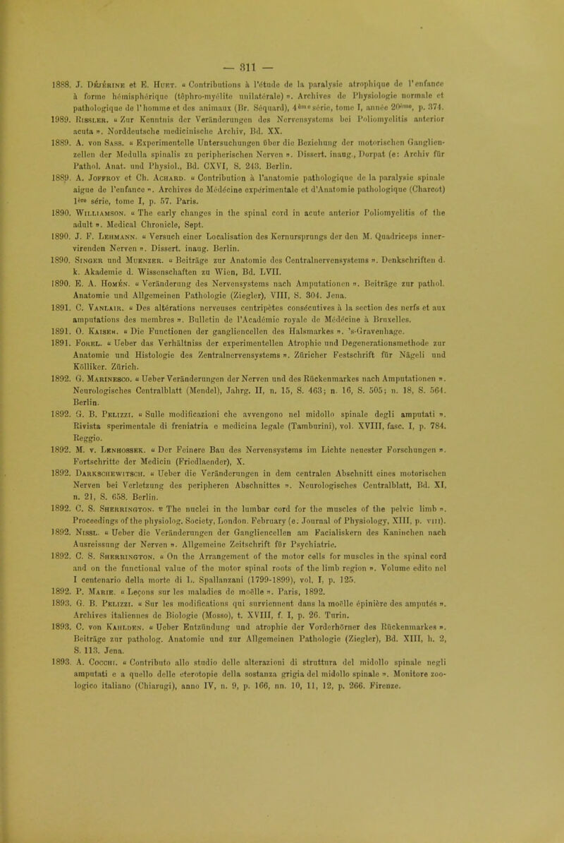 1888. J. Dejerine et E. Hurt. Contributions ii l'dtude de la paralysie atrnphique rlc 1'cnfanco a forme hrinisphdriqno (tophro-myelite unilateralc) n. Archives de Physiologic normiilc et pathologique do l'homme et des auimaux (Br. Scqnard), 4<0sc'rifi, tome I, aimee 20™<>, p. 371. 1989. Hissler. u Zur Kcnntuis dcr Voriindcrungcn des Nervensystoins bei Poliomyelitis anterior acuta ». Norddoutsche medieiniaohe Arcliiv, Bd. XX. 1889. A. von Sass. « Experimontelle Untersuchungcn Obor die Bcziohung dcr motorisehen Ganglien- zellcn der Medulla spinalis zu pcripherisclien Nervcn ». Dissert, inang., Dorpat (e: Arcliiv fur Pathol. Aiiat. und Physiol., Bd. CXVI, S. 213. Berlin. 1889. A. Jofproy et Ch. Achard. « Contribution ii l'anatomie pathologique dc la paralysie spinalc aigue do l'enfance ». Archives de Meddcine oxpdrimentale et d'Anatomie pathologique (Charcot) lire sdrie, tome I, p. 57. Paris. 1890. Williamson. « The early changes in the spinal cord in acute anterior Poliomyelitis of the adult ». Medical Chronicle, Sept. 1890. J. F. Lehmann. « Versuch einer Localisation des Kernursprungs dcr den M. Quadriceps inner- virenden Nervcn ». Dissert, inaug. Berlin. 1890. Singer und Muknzer. « Beitriige zur Anatomic des Centralncrvcnsystcins ». Denkschriftcn d. k. Akademie d. Wissonschaften zu Wicn, Bd. LVII. 1890. E. A. Homen. « Vcrilndorung des Norvensystems nach Amputationcn ». Beitriige zur pathol. Anatomie und Allgemeinen Pathologic (Ziegler), VIII, S. 801. Jena. 1891. C. Vanlair. « Des altdrations nerveuses ccntripetcs consdentives ii la section des nerfs et aux amputations des membrcs ». Bulletin de l'Acadeinie royale de Meddcine a Brnxellcs. 1891. 0. Kaiseh. u Die Functionen der gangliencellen des Halsmarkes ». 's-Gravenhagc. 1891. Forel. « Ueber das Verhiiltniss der experimcntcllcn Atrophic und Degcnerationsmethode zur Anatomic und Histologic des Zentralnervensyntcms n. Zuricher Festschrift fflr Nageli und Kollikcr. Zurich. 1892. G. Marinesco. « Ueber Verfindcrungen der Nerven und des Riickenmarkes nach Amputationen ». Neurologischcs Centralblatt (Mendel), Jahrg. II, n. 15, S. 403; n. 1G, S. 505; n. 18, S. 561. Berlin. 1892. G. B. Pelizzi. « Sulle modificazioni che avvengono nel midolln spinalo degli amputati ». Rivista spcrimcntale di freniatria e medicina legale (Tamburini), vol. XVIII, fasc. I, p. 784. Beggio. 1892. M. v. Lknhossek. « Der Feinere Ban des Nervensystems im Lichte neucstcr Forschungcn ». Fortschrittc dcr Medicin (Friedlacndcr), X. 1892. Darksciiewitsch. « Ueber die Vcranderungen in dem centralen Abschnitt eines motorischen Nerven bei Verlefanng des periphcren Abschnittcs n. Nenrologisches Centralblatt, Bd. XI, n. 21, S. C58. Berlin. 1892. C. S. Sherrington, v- The nuclei in the lumbar cord for the muscles of the pelvic limb ». Proceedings of the physiolog. Society, London. February (o. Journal of Physiology, XIII, p. mi). 1892. Nissl. « Ueber die Veriindemngen der Gangliencellen am Facialiskcrn des Kaninchen nach Ausrcissunj; dcr Nervcn ». Allgemcinc Zcitschrift, fOr Psychiatric. 1892. C. S. Sherrington. « On the Arrangement of the motor cells for muscles in the spinal cord and on the functional value of the motor spinal roots of the limb region ». Volume edito nel I centenario della morto di L. Spallanzani (1799-1899), vol. I, p. 125. 1892. P. Marie. « Lecons stir les maladies de moBlle ». Paris, 1892. 1893. G. B. Pelizzi. « Sur les modifications qui surviennent dans la moi'dlc epinierc des amputds ». Archives italienues de Biologie (Mosso), t. XVIII, f. I, p. 20. Tnrin. 1893. C. von Kahlden. « Ueber Entzlindung uad atrophic dcr VorderhOrner des Riickenmarkes «. Beitriige zur patholog. Anatomic und zur Allgemeinen Pathologic (Ziegler), Bd. XIII, h. 2, S. 113. Jena. 1893. A. Cocchi. u Contributo alio studio dellc altcrazioni di struttura del midollo spinale negli amputati e a quello delle eterotopie della sostanza grigia del midollo spinale «. Monitore zoo-