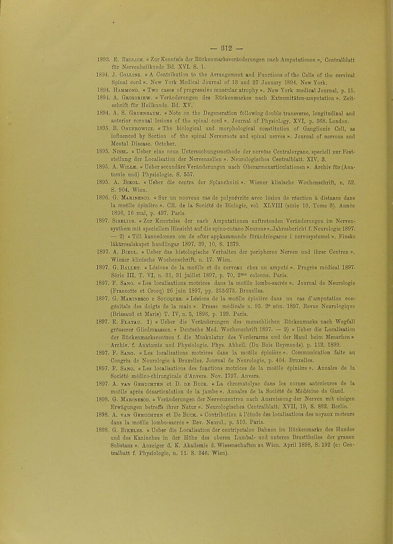 1893. E. Redmoii. « Zur Kenntnis dor Ruckonmarksveriindcrungcn nach Amputationen », Centralblatl fiir Noryrenheilkundo Bd. XVI. S. 1. 1894 J. Collins. « A Contribution t,o tho Arrangement and Functions of the Colls of the cervical Spinal cord n. Now York Medical Journal of 13 and 27 January 1894. New York. 1894. Hammond, u Two cases of progressive muscular atrophy ». New York medical Journal, p. 15. 1891. A. Grigoriew. « Veriindorungen des Riickenmarkcs nach Extremitiiten-amputation ». Zcit- schrift fur Hoilkundo. Bd. XV. 1894. A. S. Grurnbaum. ■< Note on tho Degeneration following double transverse, longitudinal and anterior cornual lesions of tho spinal cord ». Journal of Physiology, XVI, p. 3G8. London. 1895. B. Onukrowicz. « The biological and morphological constitution of Ganglionic Cell, as influenced by Section of tho spinal Nervoroots and spinal nerves ». Journal of nervous and Mental Disease. October. 1895. Nissl.  TJober eino nouo Untersuchungsmothode der nervOse Centralorgane, speciell zur Fesl- stellung dor Localisation der Nervenzellen ». Neurologisches Centralblalt. XIV, 3. 1895. A. Wille. « Uober secundaro Veriinderungen nach Obcrarmcxarticulationen n. Archiv filr (Ana- tomic und) Physiologic. S. 557. 1895. A. Biedl. u Ueber die centra der Splanchnici ». Wiener klinische Wochenschrift, n. 52. S. 904. Wien. 1896. G. Marinesco. « Sur un nouveau cas do polyndvrite avec 16sion de rdaction a distance dans la mofille dpiniere ». CR. de la Socidtd de Biologic, vol. XLVIII (sdrie 10, Tome 3). Amide 1896, 16 mai, p. 497. Paris. 1897. Sibelius. « Zur Kenntniss der nach Amputationen auftretenden Veriinderungen im Nerven- systhem rait speciellem Hinsicht auf die spino-cutano Neurone». Jahresbericht f. Neurologic 1897. — 2) ii Till kanhedomen om de efter appkammonde fOriindringarne i nervosyslemel ». Finske lakaresalskapet bandlingar 1897. 39, 10, S. 1379. 1897. A. Biedl. « Ueber das histologische Verhalten der peripheren Nerven und ihrer Centren ». Wiener klinische Wochenschrift. n. 17. Wien. 1897. G. Ballet. « Lesions de la moiille et du cervcau chcz un amput6 ». Progres mddical 1897. Sdrie ILI, T. VI, n. 31, 31 juillet 1897, p. 70, 2m° colonne. Paris. 1897. F. Sano. ii Les localisations .motrices dans la moSlle lombo-sacre'e n. Journal de Neurologic (Francotte et Crocq) 26 juin 1897, pp. 253-275. Bruxelles. 1897. G. Marinesco e Soucques. « Lesions de la moiSlle fipiniere dans un cas d'amputation con- gdnitale des doigts de la mainn. Presse medicale n. 95. 2° sem. 1897. Revue Neurologique (Brissaud et Marie) T. IV, n. 5, 1896, p. 129. Paris. 1897. E. Flatau. 1) » Ueber die Veriinderungen des menschlichen Rtickenmarks nach Wegfall grOsserer Glicdmaassen. » Deutsche Med. Wochenschrift 1897. — 2) « Ueber die Localisation dor Rilckenmarkscentren f. die Muskulatur des Vorderarms und der Hand beim Menschen » Archiv. f. Anatomic und Physiologic Phys. Abheil. (Du Bois Raymonds), p. 112. 1899. 1897. F. Sano. « Les localisations motrices dans la moiillo epinierei>. Communication faite au Congres de Neurologie a. Bruxelles. Journal de Neurologic, p. 404. Bruxelles. 1897. F. Sano. u Les localisations des fonctions motrices de la moSlle dpiniere ». Annales de la Socidtii m6dico-chirurgicale dAnvers. Nov. 1797. Anvers. 1897. A. van Gehuohten et D. de Buck. « La chromatolyse dans les comes anterieurcs de la moelle apres diSsarticulation de la jambe ». Annales de la Socie'te' de Mfiddcinc do Gand. 1898. G. Marinesco. « Veriinderungen der Nervenzentren nach Ausreissung der Nerven mit einigen Erwftgungen betreffs ibrer Natur ». Neurologisclies Centralblatt. XVII, 19, S. 882. Berlin. 1898. A. van Gehuohten et De Buck. « Contribution iv l'otude des localisations dos noyaux moteurs dans la mo«llo lombo-sacreo n Rev. Neurol., p. 510. Paris. 1898. G. Bikeles. u Ueber die Localisation der centripctalen Bahnen iin RUckenmarkc des Hnndcs und des Kaninchos in der Hiihe des oberen Lumbal- und untoren Brusttheiles der grauen Substanz ». Anzeigor d. K. Akadomie d. Wissenschaften zu Wien. April 1898, S. 192 (e: Cen- tralbatt f. Physiologic, n. 11. S. 346. Wien).