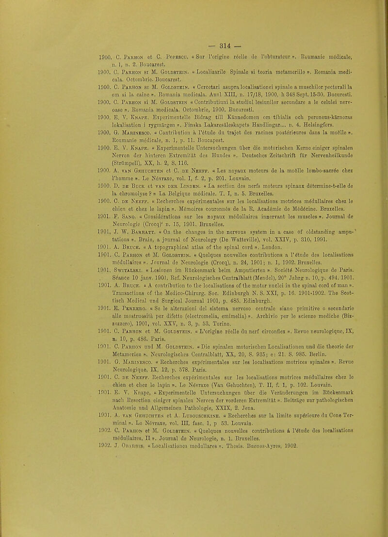 1900. C. Parhon ot C. Popescu. « Sur l'origino rdelle tie l'otturatour »> Roumanie mfidicale, n. 1, n. 2. Boucarost. 1900. C. Parhon sr M. Goldstein. <■ Localizarilo Spinalo si tcoria raotameriilo ». Romania medi- cala. Octombric. Boucarost. 1900. C. Parhon si M. Goldstein. « Cercetari asupra localisationei spinalo a muschilor poolorali la om si la caine ». Romania mcdicala. Annl XIII, n. 17/18, 1900, li 348 Sept. 15-30. Bucuresti. 1900. C. Parhon si M. Goldstein « Contributiuni la studiul losinnilor sccundare a le celulei nerv- oaso n. Romania mcdicala. Octombrio, 1900. Bucuresti. 1900. E. V. Knape. Espcrimentelle Bidrag till Kannedomen om tibialis och poroncus-kiirnoras lokalisation i rygmiirgon «. Finslca Lakarcsiiloskapets Handlingar.... n. 4. Helsingfors. 1900. G. Marinesco. « Contribution a Pdtudo du trajet des racines postdrieures dans la moellc ». Roumanie mddicale, n. 1, p. 11. Boucapest. 1900. E. V. Knape. « Experimontelle Untersucliungen iiber die motorisclien Kerne einigcr spinalen Nervon dcr bintercn ExtremiUit des Hundes n. Deutsches Zeitsclirift fur Nervenheilkunde (Striimpell), XX, h. 2, S. 116. 1900. A. van Gkhuchten et C. de Neeff. « Les noyaux moteurs de la moglle lombo-sacrde cbez riiomme ». Le Ndvraxc, vol. I, f. 2, p. 201. Louvain. 1900. D. de Buck ct van der Linden. « La section des nerfs moteurs spinaux d6tcrmine-t-elle de la cliromolyso ? » La Belgiquo mddicale. T. I, n. 5. Bruxelles. 1900. C. de Neeff. « Rechercbes expdrimentales sur les localisations motrices mddullaires chez le cbien et chez lo lapin ». Mdmoires couronnds do la R. Acaddmie do Mdddcine. Bruxelles. 1901. P. Sano. « Considerations sur les noyaux mddullaires innervant les muscles n. Journal de Neurologic (Crocq)' n. 15, 1901. Bruxelles. 1901. J. W. Barratt. a On the changes in the nervous system in a case of oldstanding ampu-' tations ». Brain, a journal of Neurology (De Watteville), vol. XXIV, p. 310, 1991. 1901. A. Bruce. « A topographical atlas of the spinal cord n. London. 1901. C. Parhon et M. Goldstein, u Qnelques nouvelles contributions a 1'etude des localisations mddullaires ». Journal de Neurologic (Crocq), n. 24, 1901; n. 1, 1902. Bruxelles. 1901. Switalski. « Lesionen im Riickcnmark beim Amputierten ». Socidtd Neurologique de Paris. Sdancc 10 janv. 1901. Rcf. Neurologisches Centralblaft (Mendel), 20° Jahrg n. 10, p. 494. 1901. 1901. A. Bruce. « A contribution to the localisations of the motor nuclei in the spinal cord of man ». Transactions of (he Medico-Chirurg. Soc. Edinburgh N. S. XXI, p. 16. 1901-1902. The Scot- tisch Medical und Surgical Journal 1901, p. 485. Edinburgh. 1901. E. Perrero.  So le alterazioni del sistema nervoso centralo siano primitive o secondarie alle mostruosila per difotto (electromelia, emimelia)». Archivio per le scienze mediche (Biz- zozzero), 1901, vol. XXV, n. 3, p. 53. Torino. 1901. C. Parhon et M. Goldstein. « L'origine rdelle du nerf circonflex ». Revue neurologique, IX, n. 10, p. 486. Paris. 1901. C. Parhon und M. Goldstein. « Die spinalen motorisclien Localisationen und die theorie der Metamoricn n. Neurologisches Contralhlatt, XX, 20, S. 935; e: 21. S. 985. Berlin. 1901. G. Marinesco. « Rechercbes expdrimentales sur les localisations motrices spinales n. Revue Neurologique, IX, 12, p. 578. Paris. 1901. C. de Neeff. Rechercbes expdrimentales sur les localisations motrices mddullaires chez le chien et chez lo lapin ». Le Nevraxe (Van Gehuchten), T. II, f. 1, p. 102. Louvain. 1901. E. V. Knape, « Experimentello Untersucliungen liber die Veriinderungen im Rflckenmark nach Resection ciuiger spinalen Nerven dor vorderen Extremitiit ». Beitriige zur pathologischen Anatomic und Allgemeincn Pathologie, XXIX, 2. Jena. 1901. A. van Gehuchten et A. Lubouschkine. « Rechercbes sur la limito supdriouro du Cone Ter- minal i). Lo Ndvraxe, vol. Ill, fasc. 1, p 53. Louvain. 1902. C. Pakhon ot M. Goldstein. « Quelqucs nouvelles contributions a lMtudc des localisations mddullaires, II ». Journal do Neurologic, n. 1. Bruxelles. 1902. J. On.vnniSj «Loc.vlmtionos modullares ». Thesis. Bucuos-Ayres, 1902.