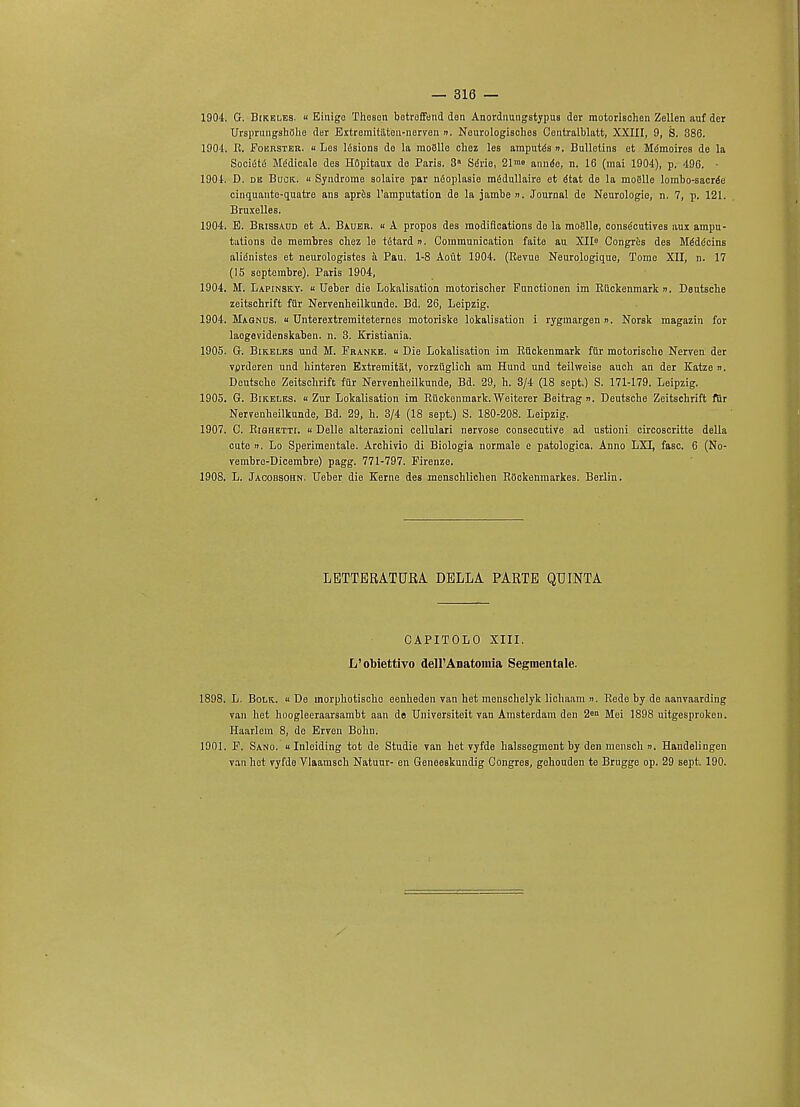 1904. G. Bikeles. « Einigc Thoson botrofFend don Anordnungstypus der mototisohen Zellen auf der Ursprungshflhe der Extremitaten-nerven ». Neurologisches Centralblatt, XXIII, 9, 8. 386. 1901, R. Foerster. u Les lfisions de la moBlle ohez les amputee », Bulletins ot Mdmoires do la Societe Mddicale des H8pitaux de Paris. 3a Sdrie, 21™» annde, n. 16 (mai 1904), p. 496. • 1901. D. de Buck.. « Syndrome solaire par niSoplasie mfidullaire et it&t de la moglle lombo-sacrte cinquanto-quatro ans apres l'amputation do la jambe ». Journal de Neurologic, n. 7, p. 121. Bruxelles. 1904. E. Brissaud et A. Bauer. « A propos des raodifloations do la moBlle, consecutives aux ampu- tations de membres chez le tetard n. Communication faite au XII0 Congres des Me'dc'cins alienistes et neurologistes a Pau. 1-8 Aout 1904. (Revue Neurologique, Tome XII, n. 17 (15 septembre). Paris 1904, 1904. M. Lapinsky. « Ueber die Lokalisation motorischer Functionen im Riiekenmark ». Deutsche zeitschrift fiir Nervenheilkunde. Bd. 26, Leipzig. 1904. Magnus. « Unterextremiteternes motoriske lokalisation i rygmargen n. Norsk magazin for laogevidenskaben. n. 3. Kxisliania. 1905. G. Bikeles und M. Frankb.  Die Lokalisation im Riiekenmark fur motorischo Nerven der vprderen und Mnteren Extremitat, vorziiglich am Hund und teihveise auch an der Katze ». Deutsche Zeitschrift fur Nervenheilkunde, Bd. 29, h. 8/4 (18 sept.) S. 171-179. Leipzig. 1905. G. Bikeles. « Zur Lokalisation im Riiekenmark. Weiterer Beitrag ». Deutsche Zeitschrift fur Nervenheilkunde, Bd. 29, h. 3/4 (18 sept.) S. 180-208. Leipzig. 1907. C. Righktti. « Delle alterazioni cellulari nervose consecutive ad ustioni circoscritte della cute n. Lo Sperimentale. Archivio di Biologia normale e patologica. Anno LXL, fasc. 6 (No- vembre-Dicembre) pagg. 771-797. Firenze. 1908. L. Jaoobsohn. Ueber die Kerne des menschlichen Rockenmarkes. Berlin. LETTERATURA DELLA PARTE QTJINTA CAPITOLO XIII. L'obiettivo dell'Anatoinia Segmentale. 1898. L. Bolk. « De morphotischo eenheden van het menschelyk lichaam ». Rede by de aanvaarding van het hoogleeraarsambt aan de Universiteit van Amsterdam den 2en Mei 1898 uitgesproken. Haarlem 8, do Erven Bohn. 1901. F. Sano. u Inleiding tot de Studie van het vyfde halsseginent by den mensch ». Haudelingen van het vyfdo Vlaamsch Natuur- en Geneeskundig Congres, gehouden te Brugge op. 29 sept. 190.