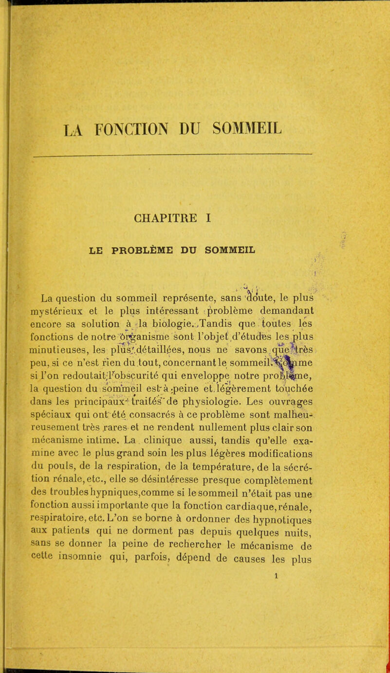 GHAPITRE I LE PROBLEMS DU SOMMEIL La question du sommeil repr6sente, sans doute, le plus myst6rieux et le plus interessant probleme demandant encore sa solution a la biologie.:.Tandis que toutes les fonctions de notre (^in^^anisme sont I'objet d'6tudes les plus minutieuses, les plus,'.d.6taill^es, nous ne savons.cjue^r^s peu, si ce n'est rlen du tout,concernantle sommeill'^^me si Ton redoutait;FDbscurit6 qui enveloppe notre prob,l%ne, la question du sommeil est'^i^peine et.l6g6rement touch6e dans les principaux'trait6s'de physiologie. Les ouvrages sp6ciaux qui ont 6t6 consacr6s k ce probleme sont malh^u- reusement trfes rares et ne rendent nullement plus clair son mecanisme intime. La clinique aussi, tandis qu'elle exa- mine avec le plus grand soin les plus 16g6res modifications du pouls, de la respiration, de la temperature, de la secre- tion renale,etc., elle se d6sinl6resse presque compietement des troubles hypniques,comme si le sommeil n'6tait pas une fonction aussi importante que la fonction cardiaque,renale, re3piratoire,etc.L'on se borne k ordonner des hypnotiques aux patients qui ne dorment pas depuis quelques nuits, sans se donner la peine de rechercher le m6canisme de cette insomnie qui, parfois, depend de causes les plus