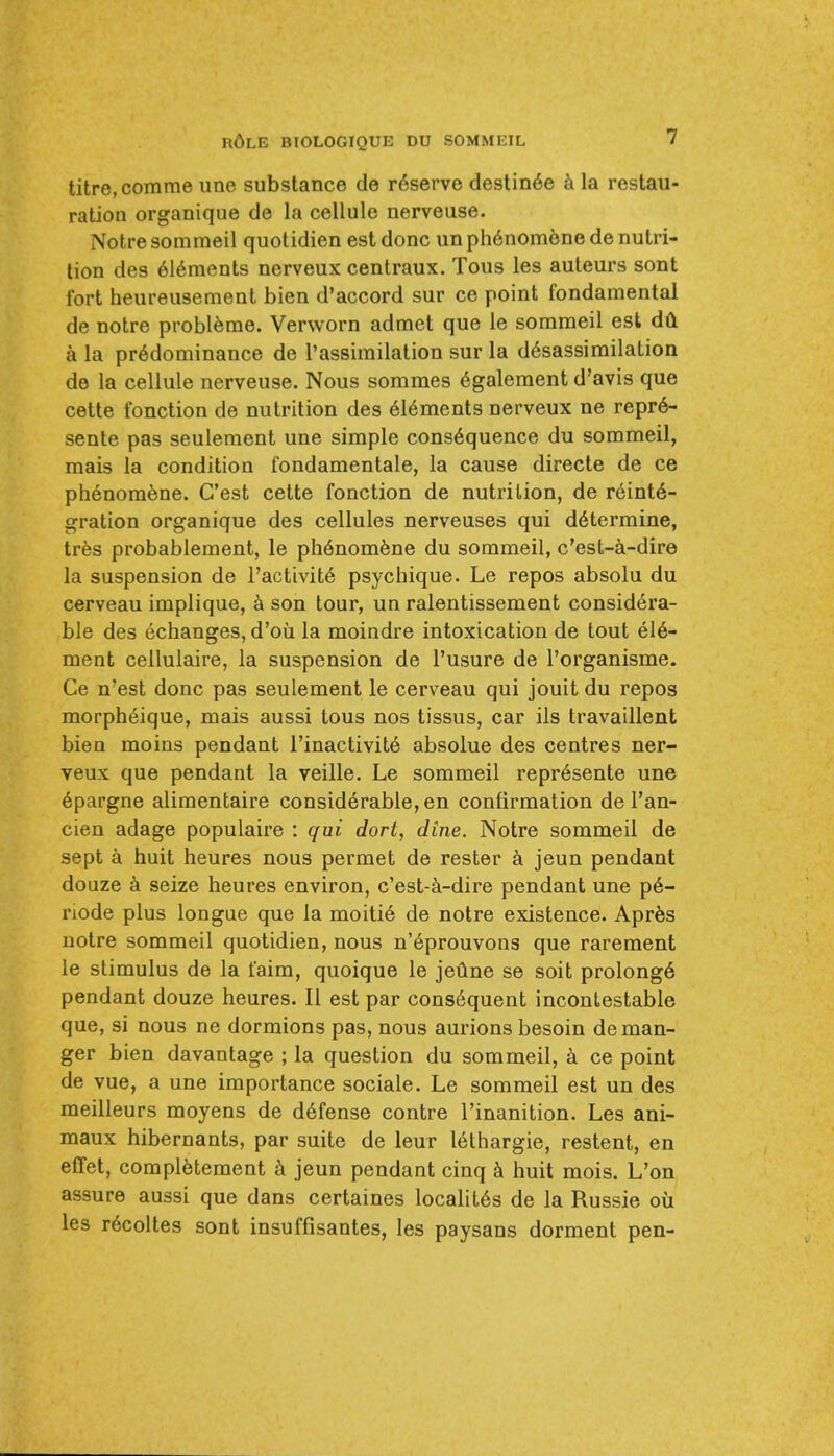 titre,comme une substance de r6serve destin6e k la restau- ration organique de la cellule nerveuse. Notre sommeil quotidien est done un ph6nom6ne de nutri- tion des 616ments nerveux centraux. Tous les auteurs sont Ibrt heureusement bien d'accord sur ce point fondamental de notre probl^me. Verworn admet que le sommeil est dH a la predominance de I'assimilation sur la d6sassimilatioa de la cellule nerveuse. Nous sommes 6galement d'avis que cette fonction de nutrition des 616ments nerveux ne repr6- sente pas seulement une simple consequence du sommeil, mais la condition fondamentale, la cause directe de ce phdnomene. G'est cette fonction de nutrition, de reinte- gration organique des cellules nerveuses qui determine, tres probablement, le phenomene du sommeil, c'est-a-dire la suspension de Tactivite psychique. Le repos absolu du cerveau implique, son tour, un ralentissement considera- ble des echanges, d'oii la moindre intoxication de tout ele- ment ceilulaire, la suspension de I'usure de I'organisme. Ce n'est done pas seulement le cerveau qui jouit du repos morpheique, mais aussi tous nos tissus, car ils travaillent bien moins pendant I'inactivite absolue des centres ner- veux que pendant la veille. Le sommeil represente une epargne alimentaire considerable, en confirmation de I'an- cien adage populaire : qui dort, dine. Notre sommeil de sept a huit heures nous permet de rester jeun pendant do uze a seize heures environ, c'est-ci-dire pendant une pe- node plus longue que la moitie de notre existence. Apr^s notre sommeil quotidien, nous n'eprouvons que rarement le stimulus de la taira, quoique le jeune se soit prolonge pendant douze heures. II est par consequent incontestable que, si nous ne dormions pas, nous aurions besoin de man- ger bien davantage ; la question du sommeil, ce point de vue, a une importance sociale. Le sommeil est un des meilleurs moyens de defense centre I'inanition. Les ani- maux hibernants, par suite de leur lethargic, restent, en effet, compietement jeun pendant cinq huit mois. L'on assure aussi que dans certaines localites de la Russie ou les recoltes sont insuffisantes, les paysans dorment pen-